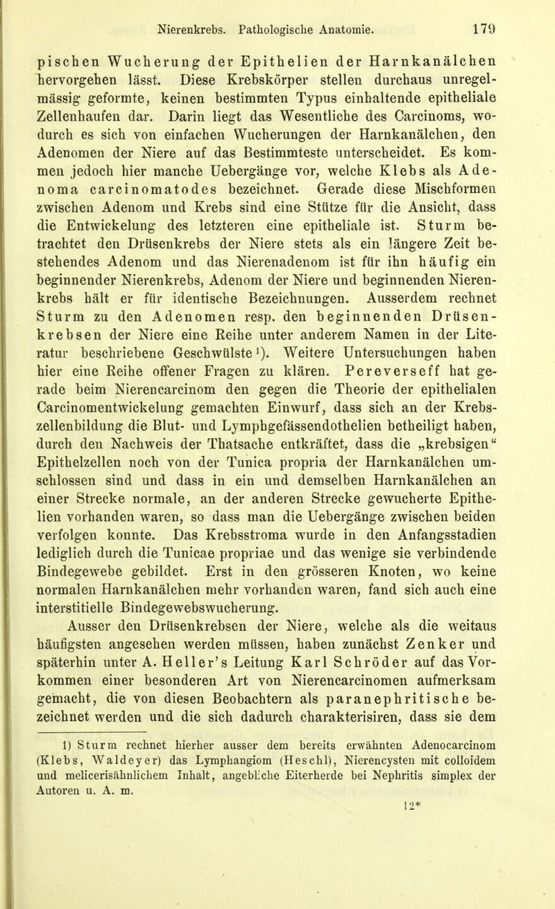 pischen Wucherung der Epithelien der Harnkanälchen hervorgehen lässt. Diese Krebskörper stellen durchaus unregel- mässig geformte, keinen bestimmten Typus einhaltende epitheliale Zellenhaufen dar. Darin liegt das Wesentliche des Carcinoms, wo- durch es sich von einfachen Wucherungen der Harnkanälchen, den Adenomen der Niere auf das Bestimmteste unterscheidet. Es kom- men jedoch hier manche Uebergänge vor, welche Klebs als Ade- noma carcinomatodes bezeichnet. Gerade diese Mischformen zwischen Adenom und Krebs sind eine Stütze für die Ansicht, dass die Entwickelung des letzteren eine epitheliale ist. Sturm be- trachtet den Drüsenkrebs der Niere stets als ein längere Zeit be- stehendes Adenom und das Nierenadenom ist für ihn häufig ein beginnender Nierenkrebs, Adenom der Niere und beginnenden Nieren- krebs hält er für identische Bezeichnungen. Ausserdem rechnet Sturm zu den Adenomen resp. den beginnenden Drüsen- krebsen der Niere eine Reihe unter anderem Namen in der Lite- ratur beschriebene Geschwülste^). Weitere Untersuchungen haben hier eine Reihe offener Fragen zu klären. Pereverseff hat ge- rade beim Nierencarcinom den gegen die Theorie der epithelialen Carcinomentwickelung gemachten Einwurf, dass sich an der Krebs- zellenbildung die Blut- und Lymphgefässendothelien betheiligt haben, durch den Nachweis der Thatsache entkräftet, dass die „krebsigen Epithelzellen noch von der Tunica propria der Harnkanälchen um- schlossen sind und dass in ein und demselben Harnkanälchen an einer Strecke normale, an der anderen Strecke gewucherte Epithe- lien vorhanden waren, so dass man die Uebergänge zwischen beiden verfolgen konnte. Das Krebsstroma wurde in den Anfangsstadien lediglich durch die Tunicae propriae und das wenige sie verbindende Bindegewebe gebildet. Erst in den grösseren Knoten, wo keine normalen Harnkanälchen mehr vorhanden waren, fand sich auch eine interstitielle Bindegewebswucherung. Ausser den Drüsenkrebsen der Niere, welche als die weitaus häufigsten angesehen werden müssen, haben zunächst Zenker und späterhin unter A. Hell er's Leitung Karl Schröder auf das Vor- kommen einer besonderen Art von Nierencarcinomen aufmerksam gemacht, die von diesen Beobachtern als paranephritische be- zeichnet werden und die sich dadurch charakterisiren, dass sie dem 1) Sturm rechnet hierher ausser dem bereits erwähnten Adenocarcinom (Klebs, Waldeyer) das Lymphangiom (Heschl), Nierencysten mit colloidem und melicerisähnlichem Inhalt, angebliche Eiterherde bei Nephritis simpIex der Autoren u. A. m.