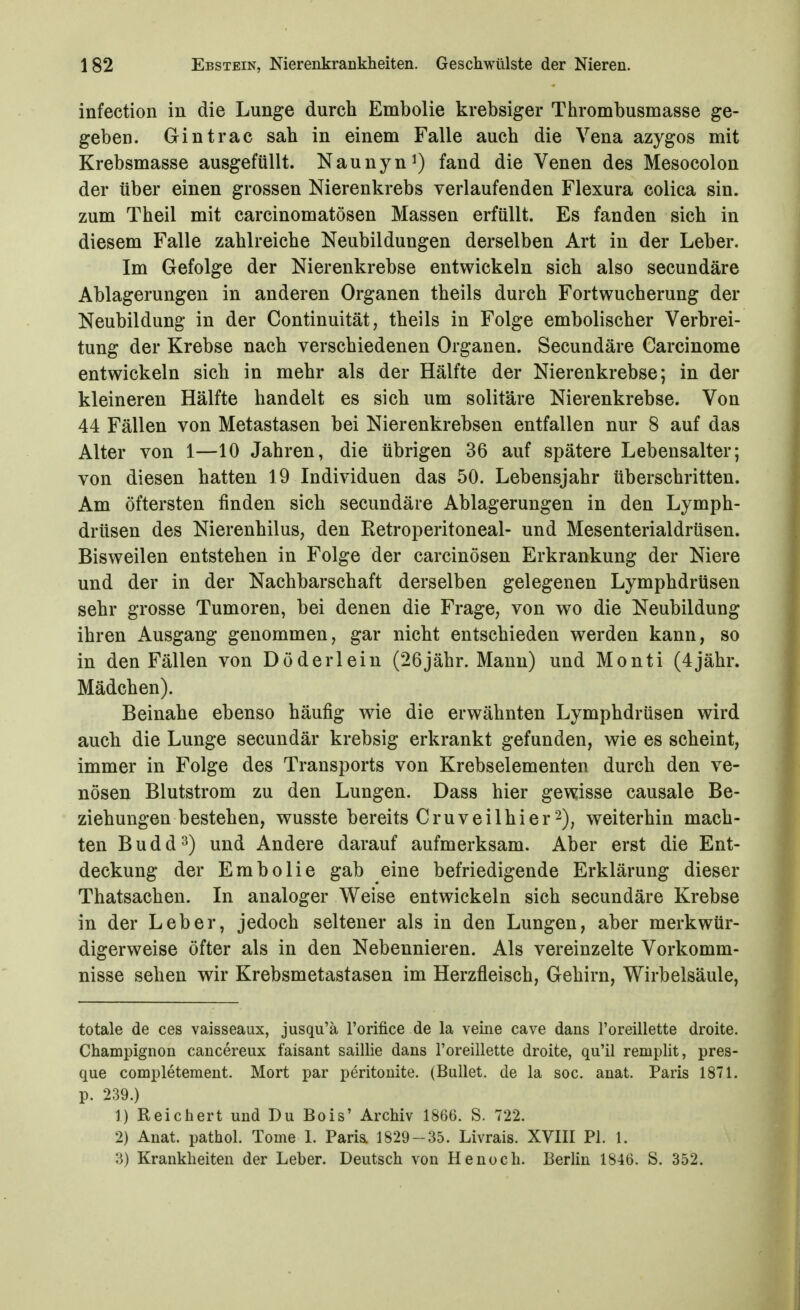 infection in die Lunge durch Embolie krebsiger Thrombusmasse ge- geben. Gintrac sah in einem Falle auch die Vena azygos mit Krebsmasse ausgefüllt. Naunyn^) fand die Venen des Mesocolon der über einen grossen Nierenkrebs verlaufenden Flexura colica sin. zum Theil mit carcinomatösen Massen erfüllt. Es fanden sich in diesem Falle zahlreiche Neubildungen derselben Art in der Leber. Im Gefolge der Nierenkrebse entwickeln sich also secundäre Ablagerungen in anderen Organen theils durch Fortwucherung der Neubildung in der Continuität, theils in Folge embolischer Verbrei- tung der Krebse nach verschiedenen Organen. Secundäre Carcinome entwickeln sich in mehr als der Hälfte der Nierenkrebse; in der kleineren Hälfte handelt es sich um solitäre Nierenkrebse. Von 44 Fällen von Metastasen bei Nierenkrebsen entfallen nur 8 auf das Alter von 1—10 Jahren, die übrigen 36 auf spätere Lebensalter; von diesen hatten 19 Individuen das 50. Lebensjahr überschritten. Am öftersten finden sich secundäre Ablagerungen in den Lymph- drüsen des Nierenhilus, den Eetroperitoneal- und Mesenterialdrüsen. Bisweilen entstehen in Folge der carcinösen Erkrankung der Niere und der in der Nachbarschaft derselben gelegenen Lymphdrüsen sehr grosse Tumoren, bei denen die Frage, von wo die Neubildung ihren Ausgang genommen, gar nicht entschieden werden kann, so in den Fällen von Döderlein (26jähr. Mann) und Monti (4jähr. Mädchen). Beinahe ebenso häufig wie die erwähnten Lymphdrüsen wird auch die Lunge secundär krebsig erkrankt gefunden, wie es scheint, immer in Folge des Transports von Krebselementen durch den ve- nösen Blutstrom zu den Lungen. Dass hier gewisse causale Be- ziehungen bestehen, wusste bereits Cruveilhier2), weiterhin mach- ten Budd^) und Andere darauf aufmerksam. Aber erst die Ent- deckung der Embolie gab eine befriedigende Erklärung dieser Thatsachen. In analoger Weise entwickeln sich secundäre Krebse in der Leber, jedoch seltener als in den Lungen, aber merkwür- digerweise öfter als in den Nebennieren. Als vereinzelte Vorkomm- nisse sehen wir Krebsmetastasen im Herzfleisch, Gehirn, Wirbelsäule, totale de ces vaisseaux, jusqu'ä Forifice de la veine cave dans l'oreillette droite. Champignon cancereux faisant saillie dans l'oreillette droite, qu'il remplit, pres- que completement. Mort par peritonite. (Bullet, de la soc. anat. Paris 1871. p. 239.) 1) Reichert und Du Bois' Archiv 1866. S. 722. 2) Anat. pathol. Tome 1. Paria 1829-35. Livrais. XVIII PI. 1. 3) Krankheiten der Leber. Deutsch von He noch. Berlin 1846. S. 352.