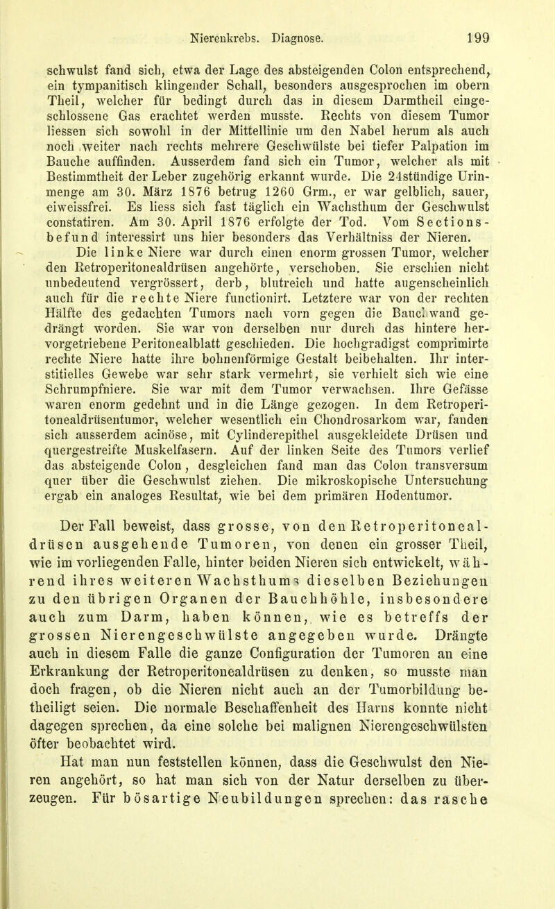 schwulst fand sich, etwa der Lage des absteigenden Colon entsprechend, ein tymi)anitisch klingender Schall, besonders ausgesprochen im obern Theil, welcher für bedingt durch das in diesem Darmtheil einge- schlossene Gas erachtet werden musste. Rechts von diesem Tumor Hessen sich sowohl in der Mittellinie um den Nabel herum als auch noch weiter nach rechts mehrere Geschwülste bei tiefer Palpation im Bauche auffinden. Ausserdem fand sich ein Tumor, welcher als mit Bestimmtheit der Leber zugehörig erkannt wurde. Die 24sttindige Urin- menge am 30. März 1876 betrug 1260 Grm., er war gelblich, sauer, «iweissfrei. Es liess sich fast täglich ein Wachsthum der Geschwulst constatiren. Am 30. April 1876 erfolgte der Tod. Vom Sections- befund interessirt uns hier besonders das Verhältniss der Nieren. Die linke Niere war durch einen enorm grossen Tumor, welcher den Retroperitonealdrüsen angehörte, verschoben. Sie erschien nicht unbedeutend vergrössert, derb, blutreich und hatte augenscheinlich auch für die rechte Niere functionirt. Letztere war von der rechten Hälfte des gedachten Tumors nach vorn gegen die BaucI wand ge- drängt worden. Sie war von derselben nur durch das hintere her- vorgetriebene Peritonealblatt geschieden. Die hochgradigst comprimirte rechte Niere hatte ihre bohnenförmige Gestalt beibehalten. Ihr inter- stitielles Gewebe war sehr stark vermehrt, sie verhielt sich wde eine Schrumpfniere. Sie war mit dem Tumor verwachsen. Ihre Gefässe waren enorm gedehnt und in die Länge gezogen. In dem Retroperi- tonealdrüsentumor, welcher wesentlich ein Chondrosarkom war, fanden sich ausserdem acinöse, mit Cylinderepithel ausgekleidete Drüsen und quergestreifte Muskelfasern. Auf der linken Seite des Tumors verlief das absteigende Colon, desgleichen fand man das Colon transversum quer über die Geschwulst ziehen. Die mikroskopische Untersuchung ergab ein analoges Resultat, wie bei dem primären Hodentumor. Der Fall beweist, dass grosse, von den Retroperitoneal- drüsen ausgehende Tumoren, von denen ein grosser Theil, wie im vorliegenden Falle, hinter beiden Nieren sich entwickelt, wäh- rend ihres weiteren Wachsthum-^ dieselben Beziehungen zu den übrigen Organen der Bauchhöhle, insbesondere auch zum Darm, haben können, wie es betreffs der grossen Nierengeschwülste angegeben wurde. Drängte auch in diesem Falle die ganze Configuration der Tumoren an eine Erkrankung der Retroperitonealdrüsen zu denken, so musste man doch fragen, ob die Nieren nicht auch an der Tumorbildung be- theiligt seien. Die normale Beschaffenheit des Harns konnte nicht dagegen sprechen, da eine solche bei malignen Nierengeschwülsten öfter beobachtet wird. Hat man nun feststellen können, dass die Geschwulst den Nie- ren angehört, so hat man sich von der Natur derselben zu über- zeugen. Für bösartige Neubildungen sprechen: das rasche