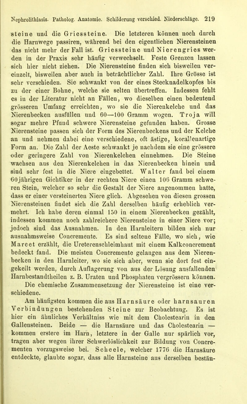 steine und die Gries steine. Die letzteren können nocli durch die Harnwege passiren, während bei den eigentlichen Nierensteinen das nicht mehr der Fall ist. Griessteine und Nierengries wer- den in der Praxis sehr häufig verwechselt. Feste Grenzen lassen sich hier nicht ziehen. Die Nierensteine finden sich bisweilen ver- einzelt, bisweilen aber auch in beträchtlicher Zahl. Ihre Grösse ist sehr verschieden. Sie schwankt von der eines Stecknadelkopfes bis zu der einer Bohne, welche sie selten übertreffen. Indessen fehlt es in der Literatur nicht an Fällen, wo dieselben einen bedeutend gTösseren Umfang erreichten, wo sie die Nierenkelche und das Nierenbecken ausfüllen und 60—100 Gramm wogen. Troja will sogar mehre Pfund schwere Nierensteine gefunden haben. Grosse Nierensteine passen sich der Form des Nierenbeckens und der Kelche an und nehmen dabei eine verschiedene, oft ästige, korallenartige Form an. Die Zahl der Aeste schwankt je nachdem sie eine grössere oder geringere Zahl von Nierenkelchen einnehmen. Die Steine wachsen aus den Nierenkelchen in das Nierenbecken hinein und sind sehr fest in die Niere eingebettet. Walter fand bei einem 60jährigen Gichtiker in der rechten Niere einen 106 Gramm schwe- ren Stein, welcher so sehr die Gestalt der Niere angenommen hatte, dass er einer versteinerten Niere glich. Abgesehen von diesen grossen Nierensteinen findet sich die Zahl derselben häufig erheblich ver- mehrt. Ich habe deren einmal 150 in einem Nierenbecken gezählt, indessen kommen noch zahlreichere Nierensteine in einer Niere vor; jedoch sind das Ausnahmen. In den Harnleitern bilden sich nur ausnahmsweise Concremente. Es sind seltene Fälle, wo sich, wie Marc et erzählt, die Ureterenschleimhaut mit einem Kalkconcrement bedeckt fand. Die meisten Concremente gelangen aus dem Nieren- becken in den Harnleiter, wo sie sich aber, wenn sie dort fest ein- gekeilt werden, durch Auflagerung von aus der Lösung ausfallenden Harnbestandtheilen z. B. Uraten und Phosphaten vergrössern können. Die chemische Zusammensetzung der Nierensteine ist eine ver- schiedene. Am häufigsten kommen die aus Harnsäure oder harnsauren Verbindungen bestehenden Steine zur Beobachtung. Es ist hier ein ähnliches Verhältniss wie mit dem Cholestearin in den Gallensteinen. Beide — die Harnsäure und das Cholestearin — kommen erstere im Harn, letztere in der Galle nur spärlich vor, tragen aber wegen ihrer Schwerlöslichkeit zur Bildung von Concre- menten vorzugsweise bei. Scheele, welcher 1776 die Harnsäure entdeckte, glaubte sogar, dass alle Harnsteine aus derselben bestän-