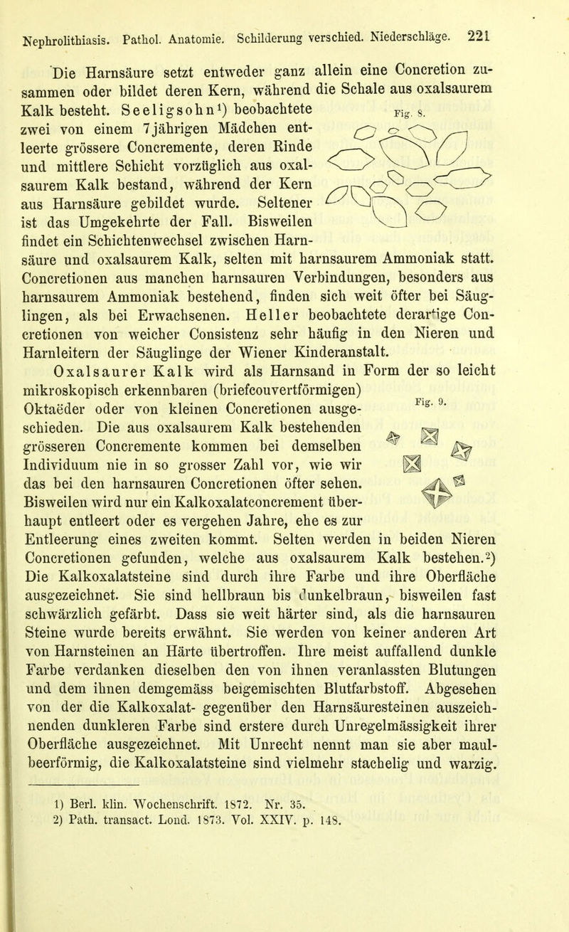 Die Harnsäure setzt entweder ganz allein eine Concretion zu- sammen oder bildet deren Kern, während die Schale aus oxalsaurem Kalk besteht. Seeligsohnbeobachtete ^ig. s. zwei von einem 7jährigen Mädchen ent- ^ o leerte grössere Concremente, deren Rinde ^—. ^ ^\ und mittlere Schicht vorzüglich aus oxal- X saurem Kalk bestand, während der Kern y^r\Cj<CZ> aus Harnsäure gebildet wurde. Seltener ^VJr \ /— ist das Umgekehrte der Fall. Bisweilen V 1 ^-^ findet ein Schichtenwechsel zwischen Harn- säure und oxalsaurem Kalk, selten mit harnsaurem Ammoniak statt. Concretionen aus manchen harnsauren Verbindungen, besonders aus harnsaurem Ammoniak bestehend, finden sich weit öfter bei Säug- lingen, als bei Erwachsenen. Heller beobachtete derarMge Con- cretionen von weicher Consistenz sehr häufig in den Nieren und Harnleitern der Säuglinge der Wiener Kinderanstalt. Oxalsäurer Kalk wird als Harnsand in Form der so leicht mikroskopisch erkennbaren (briefcouvertförmigen) Oktaeder oder von kleinen Concretionen ausge- ^* schieden. Die aus oxalsaurem Kalk bestehenden ^ grösseren Concremente kommen bei demselben ^ Individuum nie in so grosser Zahl vor, wie wir | das bei den harnsauren Concretionen öfter sehen. Bisweilen wird nur ein Kalkoxalatconcrement über- haupt entleert oder es vergehen Jahre, ehe es zur Entleerung eines zweiten kommt. Selten werden in beiden Nieren Concretionen gefunden, welche aus oxalsaurem Kalk bestehen.-) Die Kalkoxalatsteine sind durch ihre Farbe und ihre Oberfläche ausgezeichnet. Sie sind hellbraun bis unkelbraun, bisweilen fast schwärzlich gefärbt. Dass sie weit härter sind, als die harnsauren Steine wurde bereits erwähnt. Sie werden von keiner anderen Art von Harnsteinen an Härte übertroffen. Ihre meist auffallend dunkle Farbe verdanken dieselben den von ihnen veranlassten Blutungen und dem ihnen demgemäss beigemischten Blutfarbstoff. Abgesehen von der die Kalkoxalat- gegenüber den Harnsäuresteinen auszeich- nenden dunkleren Farbe sind erstere durch Unregelmässigkeit ihrer Oberfläche ausgezeichnet. Mit Unrecht nennt man sie aber maul- beerförmig, die Kalkoxalatsteine sind vielmehr stachelig und warzig. 1) Berl. klin. Wochenschrift. 1872. Nr. 35. 2) Path. transact. Lond. 1873. Vol. XXIV. p. 148.