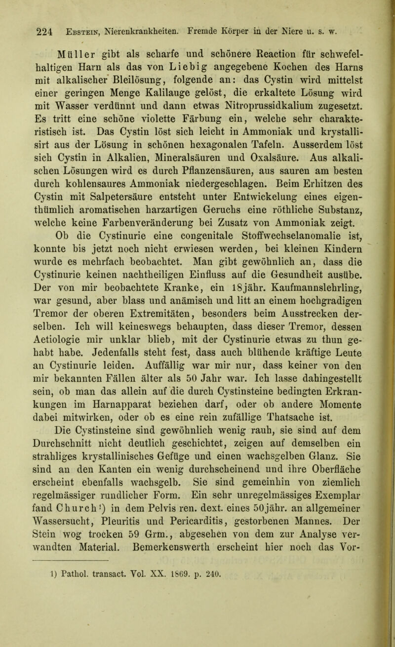 Müller gibt als scharfe und schönere Reaction für schwefel- haltigen Harn als das von Lieb ig angegebene Kochen des Harns mit alkalischer Bleilösung, folgende an: das Cystin wird mittelst einer geringen Menge Kalilauge gelöst, die erkaltete Lösung wird mit Wasser verdünnt und dann etwas Nitroprussidkalium zugesetzt. Es tritt eine schöne violette Färbung ein, welche sehr charakte- ristisch ist. Das Cystin löst sich leicht in Ammoniak und krystalli- sirt aus der Lösung in schönen hexagonalen Tafeln. Ausserdem löst sich Cystin in Alkalien, Mineralsäuren und Oxalsäure. Aus alkali- schen Lösungen wird es durch Pflanzensäuren, aus sauren am besten durch kohlensaures Ammoniak niedergeschlagen. Beim Erhitzen des Cystin mit Salpetersäure entsteht unter Entwickelung eines eigen- thümlich aromatischen harzartigen Geruchs eine röthliche Substanz, welche keine Farbenveränderung bei Zusatz von Ammoniak zeigt. Ob die Cystinurie eine congenitale Stoffwechselanomalie ist, konnte bis jetzt noch nicht erwiesen werden, bei kleinen Kindern wurde es mehrfach beobachtet. Man gibt gewöhnlich an, dass die Cystinurie keinen nachtheiligen Einfluss auf die Gesundheit ausübe. Der von mir beobachtete Kranke, ein 18jähr. Kaufmannslehrling, war gesund, aber blass und anämisch und litt an einem hochgradigen Tremor der oberen Extremitäten, besonders beim Ausstrecken der- selben. Ich will keineswegs behaupten, dass dieser Tremor, dessen Aetiologie mir unklar blieb, mit der Cystinurie etwas zu thun ge- habt habe. Jedenfalls steht fest, dass auch blühende kräftige Leute an Cystinurie leiden. Auffällig war mir nur, dass keiner von den mir bekannten Fällen älter als 50 Jahr war. Ich lasse dahingestellt sein, ob man das allein auf die durch Cystinsteine bedingten Erkran- kungen im Harnapparat beziehen darf, oder ob andere Momente dabei mitwirken, oder ob es eine rein zufällige Thatsache ist. Die Cystinsteine sind gewöhnlich wenig rauh, sie sind auf dem Durchschnitt nicht deutlich geschichtet, zeigen auf demselben ein strahliges krystallinisches Gefüge und einen wachsgelben Glanz. Sie sind an den Kanten ein wenig durchscheinend und ihre Oberfläche erscheint ebenfalls wachsgelb. Sie sind gemeinhin von ziemlich regelmässiger rundlicher Form. Ein sehr unregelmässiges Exemplar fand Church') in dem Pelvis ren. dext. eines 50jähr. an allgemeiner Wassersucht, Pleuritis und Pericarditis, gestorbenen Mannes. Der Stein wog trocken 59 Grm., abgesehen von dem zur Analyse ver- wandten Material. Bemerkenswerth erscheint hier noch das Vor- 1) Pathol. transact. Vol. XX. 1869. p. 240.