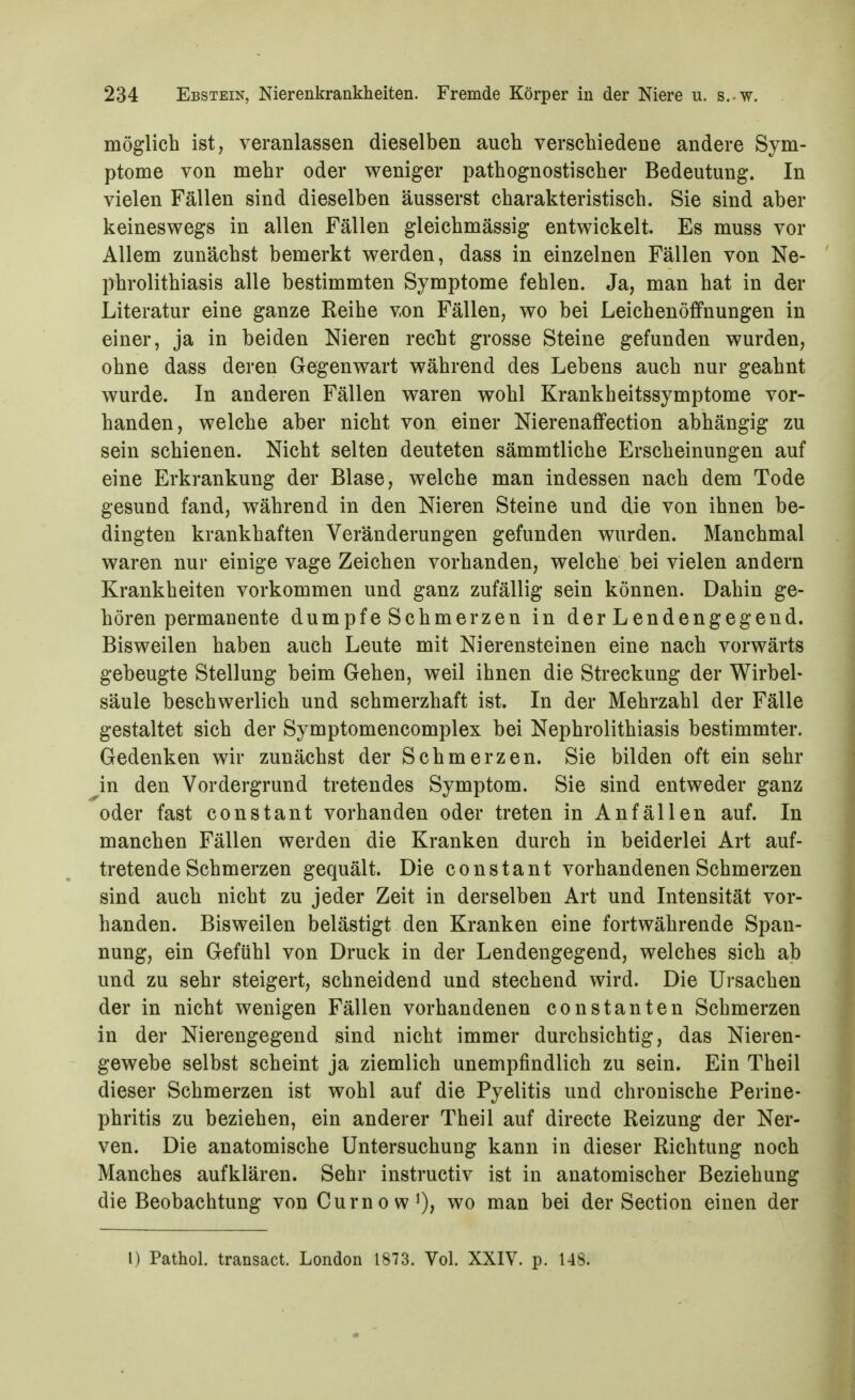 möglich ist, veranlassen dieselben auch verschiedene andere Sym- ptome von mehr oder weniger pathognostischer Bedeutung. In vielen Fällen sind dieselben äusserst charakteristisch. Sie sind aber keineswegs in allen Fällen gleichmässig entwickelt. Es muss vor Allem zunächst bemerkt werden, dass in einzelnen Fällen von Ne- phrolithiasis alle bestimmten Symptome fehlen. Ja, man hat in der Literatur eine ganze Reihe von Fällen, wo bei Leichenöffnungen in einer, ja in beiden Nieren recht grosse Steine gefunden wurden, ohne dass deren Gegenwart während des Lebens auch nur geahnt wurde. In anderen Fällen waren wohl Krankheitssymptome vor- handen, welche aber nicht von einer Nierenaffection abhängig zu sein schienen. Nicht selten deuteten sämmtliche Erscheinungen auf eine Erkrankung der Blase, welche man indessen nach dem Tode gesund fand, während in den Nieren Steine und die von ihnen be- dingten krankhaften Veränderungen gefunden wurden. Manchmal waren nur einige vage Zeichen vorhanden, welche bei vielen andern Krankheiten vorkommen und ganz zufällig sein können. Dahin ge- hören permanente dumpfe Schmerzen in der Lendengegend. Bisweilen haben auch Leute mit Nierensteinen eine nach vorwärts gebeugte Stellung beim Gehen, weil ihnen die Streckung der Wirbel- säule beschwerlich und schmerzhaft ist. In der Mehrzahl der Fälle gestaltet sich der Symptomencomplex bei Nephrolithiasis bestimmter. Gedenken wir zunächst der Schmerzen. Sie bilden oft ein sehr ^in den Vordergrund tretendes Symptom. Sie sind entweder ganz oder fast constant vorhanden oder treten in Anfällen auf. In manchen Fällen werden die Kranken durch in beiderlei Art auf- tretende Schmerzen gequält. Die constant vorhandenen Schmerzen sind auch nicht zu jeder Zeit in derselben Art und Intensität vor- handen. Bisweilen belästigt den Kranken eine fortwährende Span- nung, ein Gefühl von Druck in der Lendengegend, welches sich ab und zu sehr steigert, schneidend und stechend wird. Die Ursachen der in nicht wenigen Fällen vorhandenen Constanten Schmerzen in der Nierengegend sind nicht immer durchsichtig, das Nieren- gewebe selbst scheint ja ziemlich unempfindlich zu sein. Ein Theil dieser Schmerzen ist wohl auf die Pyelitis und chronische Perine- phritis zu beziehen, ein anderer Theil auf directe Reizung der Ner- ven. Die anatomische Untersuchung kann in dieser Richtung noch Manches aufklären. Sehr instructiv ist in anatomischer Beziehung die Beobachtung von CurnowO? wo man bei der Section einen der l) Pathol. transact. London 1873. Vol. XXIV. p. 148.