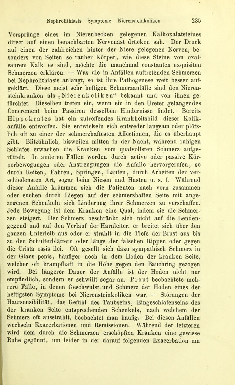 Vorsprünge eines im Nierenbecken gelegenen Kalkoxalatsteines direct auf einen benachbarten Nervenast drücken sah. Der Druck auf einen der zahlreichen hinter der Niere gelegenen Nerven, be- sonders von Seiten so rauher Körper, wie diese Steine von oxal- saurem Kalk es sind, möchte die manchmal constanten exquisiten Schmerzen erklären. — Was die in Anfällen auftretenden Schmerzen bei Nephrolithiasis anlangt, so ist ihre Pathogenese weit besser auf- geklärt. Diese meist sehr heftigen Schmerzanfälle sind den Nieren- steinkranken als „Nierenkoliken bekannt und von ihnen ge- fürchtet. Dieselben treten ein, wenn ein in den Ureter gelangendes Concrement beim Passiren desselben Hindernisse findet. Bereits Hippokrates hat ein zutreffendes Krankheitsbild dieser Kolik- anfälle entworfen. Sie entwickeln sich entweder langsam oder plötz- lich oft zu einer der schmerzhaftesten Affectionen, die es überhaupt gibt. Blitzähnlich, bisweilen mitten in der Nacht, während ruhigen Schlafes erwachen die Kranken vom qualvollsten Schmerz aufge- rüttelt. In anderen Fällen werden durch active oder passive Kör- perbewegungen oder Anstrengungen die x\nfälle hervorgerufen, so durch Reiten, Fahren, Springen, Laufen, durch Arbeiten der ver- schiedensten Art, sogar beim Niesen und Husten u. s. f. Während dieser Anfälle krümmen sich die Patienten nach vorn zusammen oder suchen durch Liegen auf der schmerzhaften Seite mit ange- zogenen Schenkeln sich Linderung ihrer Schmerzen zu verschaffen. Jede Bewegung ist dem Kranken eine Qual, indem sie die Schmer- zen steigert. Der Schmerz beschränkt sich nicht auf die Lenden- gegend und auf den Verlauf der Harnleiter, er breitet sich über den ganzen Unterleib aus oder er strahlt in die Tiefe der Brust aus bis zu den Schulterblättern oder längs der falschen Rippen oder gegen die Crista ossis ilei. Oft gesellt sich dazu sympathisch Schmerz in der Glans penis, häufiger noch in dem Hoden der kranken Seite, welcher oft krampfhaft in die Höhe gegen den Bauchring gezogen wird. Bei längerer Dauer der Anfälle ist der Hoden nicht nur empfindlich, sondern er schwillt sogar an. Prout beobachtete meh- rere Fälle, in denen Geschwulst und Schmerz der Hoden eines der heftigsten Symptome bei Nierensteinkoliken war. — Störungen der Hautsensibilität, das Gefühl des Taubseins, Eingeschlafenseins des der kranken Seite entsprechenden Schenkels, nach welchem der Schmerz oft ausstrahlt, beobachtet man häufig. Bei diesen Anfällen wechseln Exacerbationen und Remissionen. Während der letzteren wird dem durch die Schmerzen erschöpften Kranken eine gewisse Ruhe gegönnt, um leider in der darauf folgenden Exacerbation um