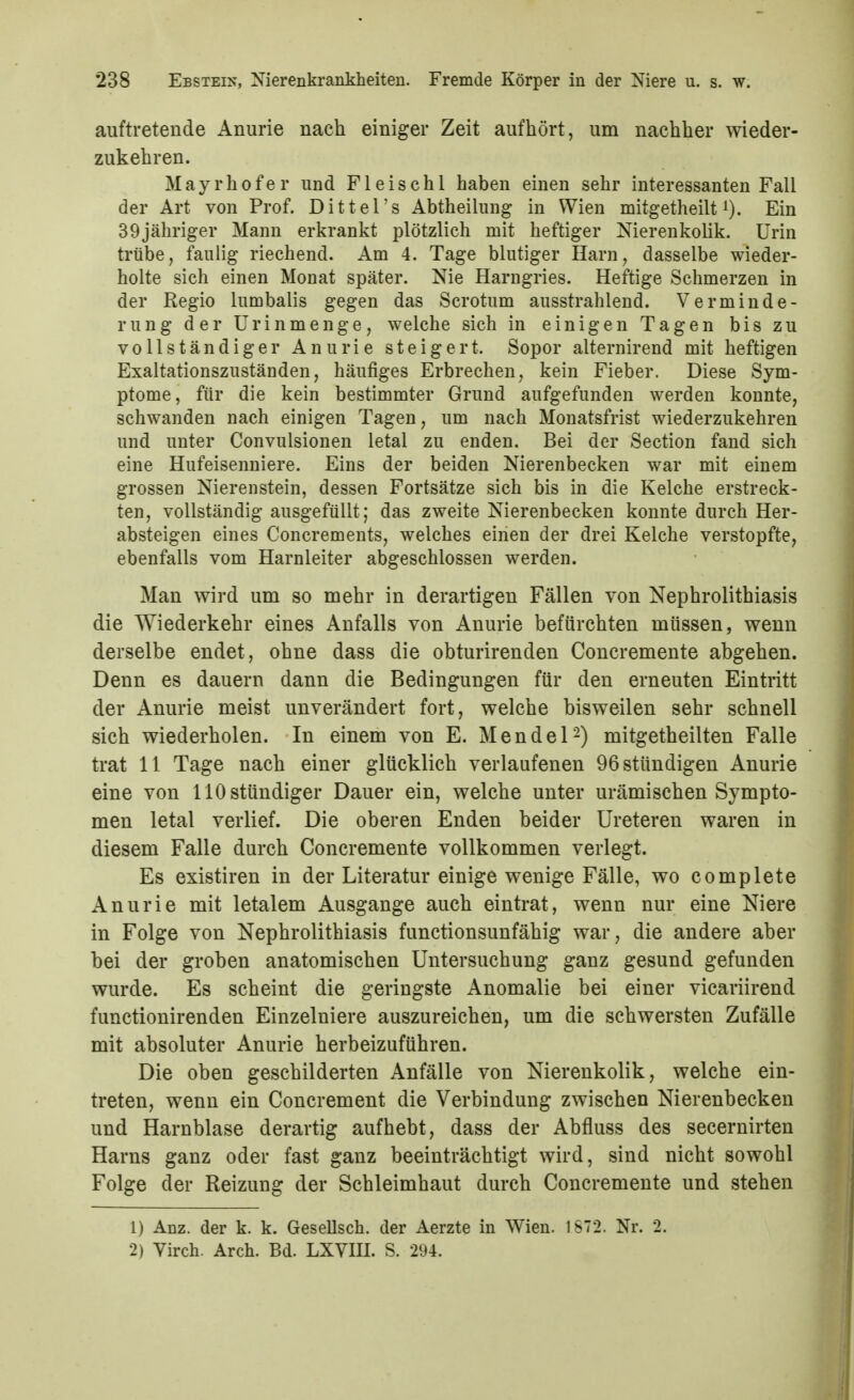 auftretende Anurie nach einiger Zeit aufhört, um nachher wieder- zukehren. M a y r h 0 f e r und F1 e i s c h l haben einen sehr interessanten Fall der Art von Prof. Dittel's Abtheilung in Wien mitgetheilt i). Ein 39jähriger Mann erkrankt plötzlich mit heftiger Nierenkolik. Urin trübe, faulig riechend. Am 4. Tage blutiger Harn, dasselbe wieder- holte sich einen Monat später. Nie Harngries. Heftige Schmerzen in der Regio lumbalis gegen das Scrotum ausstrahlend. Verminde- rung der ürinmenge, welche sich in einigen Tagen bis zu vollständiger Anurie steigert. Sopor alternirend mit heftigen Exaltationszuständen, häufiges Erbrechen, kein Fieber. Diese Sym- ptome, für die kein bestimmter Grund aufgefunden werden konnte, schwanden nach einigen Tagen, um nach Monatsfrist wiederzukehren und unter Convulsionen letal zu enden. Bei der Section fand sich eine Hufeisenniere. Eins der beiden Nierenbecken war mit einem grossen Nierenstein, dessen Fortsätze sich bis in die Kelche erstreck- ten, vollständig ausgefüllt; das zweite Nierenbecken konnte durch Her- absteigen eines Concrements, welches einen der drei Kelche verstopfte, ebenfalls vom Harnleiter abgeschlossen werden. Man wird um so mehr in derartigen Fällen von Nephrolithiasis die Wiederkehr eines Anfalls von Anurie befürchten müssen, wenn derselbe endet, ohne dass die obturirenden Concremente abgehen. Denn es dauern dann die Bedingungen für den erneuten Eintritt der Anurie meist unverändert fort, welche bisweilen sehr schnell sich wiederholen. In einem von E. Mendel-) mitgetheilten Falle trat 11 Tage nach einer glücklich verlaufenen 96 stündigen Anurie eine von HO stündiger Dauer ein, welche unter urämischen Sympto- men letal verlief. Die oberen Enden beider Ureteren waren in diesem Falle durch Concremente vollkommen verlegt. Es existiren in der Literatur einige wenige Fälle, wo complete Anurie mit letalem Ausgange auch eintrat, wenn nur eine Niere in Folge von Nephrolithiasis functionsunfähig war, die andere aber bei der groben anatomischen Untersuchung ganz gesund gefunden wurde. Es scheint die geringste Anomalie bei einer vicariirend functionirenden Einzelniere auszureichen, um die schwersten Zufälle mit absoluter Anurie herbeizuführen. Die oben geschilderten Anfälle von Nierenkolik, welche ein- treten, wenn ein Concrement die Verbindung zwischen Nierenbecken und Harnblase derartig aufhebt, dass der Abfluss des secernirten Harns ganz oder fast ganz beeinträchtigt wird, sind nicht sowohl Folge der Reizung der Schleimhaut durch Concremente und stehen 1) Anz. der k. k. Gesellsch. der Aerzte in Wien. 1872. Nr. 2. 2) Virch. Arch. Bd. LXVIIL S. 294.