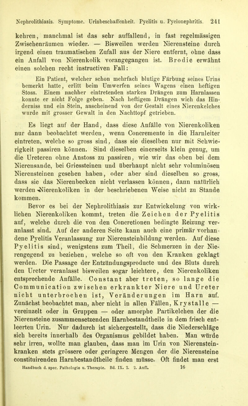 kehren, manchmal ist das sehr auffallend, in fast regelmässigen Zwischenräumen wieder. — Bisweilen werden Nierensteine durch irgend einen traumatischen Zufall aus der Niere entfernt, ohne dass ein Anfall von Nierenkolik vorangegangen ist. Brodie erwähnt einen solchen recht instructiven Fall: Ein Patient, welcher schon mehrfach blutige Färbung seines Urins bemerkt hatte, erlitt beim Umwerfen seines Wagens einen heftigen Stoss. Einem nachher eintretenden starken Drängen zum Harnlassen konnte er nicht Folge geben. Nach heftigem Drängen wich das Hin- derniss und ein Stein, anscheinend von der Gestalt eines Nierenkelches wurde mit grosser Gewalt in den Nachttopf getrieben. Es liegt auf der Hand, dass diese Anfälle von Nierenkoliken nur dann beobachtet werden, wenn Concremente in die Harnleiter eintreten, welche so gross sind, dass sie dieselben nur mit Schwie- rigkeit passiren können. Sind dieselben einerseits klein genug, um die Ureteren ohne Anstoss zu passiren, wie wir das oben bei dem Nierensande, bei Griessteinen und überhaupt nicht sehr voluminösen Nierensteinen gesehen haben, oder aber sind dieselben so gross, dass sie das Nierenbecken nicht verlassen können, dann natürlich werden -Nierenkoliken in der beschriebenen Weise nicht zu Stande kommen. Bevor es bei der Nephrolithiasis zur Entwicklung von wirk- lichen Nierenkoliken kommt, treten die Zeichen der Pyelitis auf, welche durch die von den Concretionen bedingte Reizung ver- anlasst sind. Auf der anderen Seite kann auch eine primär vorhan- dene Pyelitis Veranlassung zur Nierensteinbildung werden. Auf diese Pyelitis sind, wenigstens zum Theil, die Schmerzen in der Nie- rengegend zu beziehen, welche so oft von den Kranken geklagt werden. Die Passage der Entzündungsproducte und des Bluts durch den Ureter veranlasst bisweilen sogar leichtere, den Nierenkoliken entsprechende Anfälle. Constant aber treten, so lange die Communication zwischen erkrankter Niere und Ureter nicht unterbrochen ist, Veränderungen im Harn auf. Zunächst beobachtet man, aber nicht in allen Fällen, Krystalle — vereinzelt oder in Gruppen — oder amorphe Partikelchen der die Nierensteine zusammensetzenden Harnbestandtheile in dem frisch ent- leerten Urin. Nur dadurch ist sichergestellt, dass die Niederschläge sich bereits innerhalb des Organismus gebildet haben. Man würde sehr irren, wollte man glauben, dass man im Urin von Nierenstein- kranken stets grössere oder geringere Mengen der die Nierensteine constituirenden Harnbestandtheile finden müsse. Oft findet man erst Handbuch d. spec. Pathologie u. Therapie. Bd. IX. 2. 2. Aufl. 16