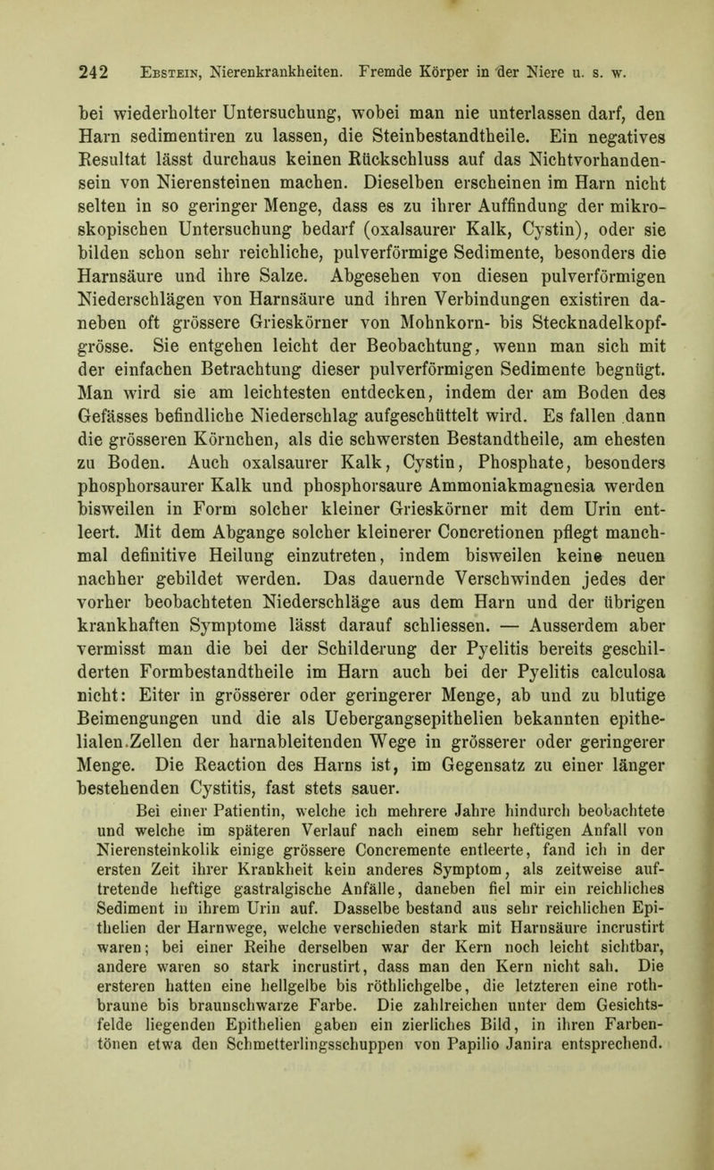 bei wiederholter Untersuchung, wobei man nie unterlassen darf, den Harn sedimentiren zu lassen, die Steinbestandtheile. Ein negatives Eesultat lässt durchaus keinen Ktickschluss auf das Nichtvorhanden- sein von Nierensteinen machen. Dieselben erscheinen im Harn nicht selten in so geringer Menge, dass es zu ihrer Auffindung der mikro- skopischen Untersuchung bedarf (oxalsaurer Kalk, Cystin), oder sie bilden schon sehr reichliche, pulverförmige Sedimente, besonders die Harnsäure und ihre Salze. Abgesehen von diesen pulverförmigen Niederschlägen von Harnsäure und ihren Verbindungen existiren da- neben oft grössere Grieskörner von Mohnkorn- bis Stecknadelkopf- grösse. Sie entgehen leicht der Beobachtung, wenn man sich mit der einfachen Betrachtung dieser pulverförmigen Sedimente begnügt. Man wird sie am leichtesten entdecken, indem der am Boden des Gefässes befindliche Niederschlag aufgeschüttelt wird. Es fallen dann die grösseren Körnchen, als die schwersten Bestandtheile, am ehesten zu Boden. Auch oxalsaurer Kalk, Cystin, Phosphate, besonders phosphorsaurer Kalk und phosphorsaure Ammoniakmagnesia werden bisweilen in Form solcher kleiner Grieskörner mit dem Urin ent- leert. Mit dem Abgange solcher kleinerer Concretionen pflegt manch- mal definitive Heilung einzutreten, indem bisweilen keine neuen nachher gebildet werden. Das dauernde Verschwinden jedes der vorher beobachteten Niederschläge aus dem Harn und der übrigen krankhaften Symptome lässt darauf schliessen. — Ausserdem aber vermisst man die bei der Schilderung der Pyelitis bereits geschil- derten Formbestandtheile im Harn auch bei der Pyelitis calculosa nicht: Eiter in grösserer oder geringerer Menge, ab und zu blutige Beimengungen und die als Uebergangsepithelien bekannten epithe- lialen.Zellen der harnableitenden Wege in grösserer oder geringerer Menge. Die Reaction des Harns ist, im Gegensatz zu einer länger bestehenden Cystitis, fast stets sauer. Bei einer Patientin, welche ich mehrere Jahre hindurch beobachtete und welche im späteren Verlauf nach einem sehr heftigen Anfall von Nierensteinkolik einige grössere Concremente entleerte, fand ich in der ersten Zeit ihrer Krankheit kein anderes Symptom, als zeitweise auf- tretende heftige gastralgische Anfälle, daneben fiel mir ein reichliches Sediment in ihrem Urin auf. Dasselbe bestand aus sehr reichlichen Epi- thehen der Harnwege, welche verschieden stark mit Harnsäure incrustirt waren; bei einer Reihe derselben war der Kern noch leicht sichtbar, andere waren so stark incrustirt, dass man den Kern nicht sah. Die ersteren hatten eine hellgelbe bis röthlichgelbe, die letzteren eine roth- braune bis braunschwarze Farbe. Die zahlreichen unter dem Gesichts- felde liegenden Epithelien gaben ein zierliches Bild, in ihren Farben- tönen etwa den Schmetterlingsschuppen von Papilio Janira entsprechend.