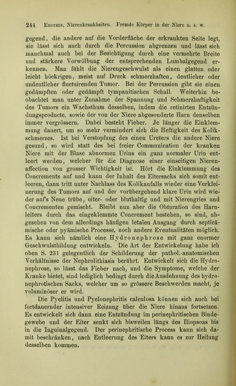 gegend, die andere auf die Vorderfläche der erkrankten Seite legt, sie lässt sich auch durch die Percussion abgrenzen und lässt sich manchmal auch bei der Besichtigung durch eine vermehrte Breite und stärkere Vorwölbung der entsprechenden Lumbaigegend er- kennen. Man fühlt die Nierengeschwulst als einen glatten oder leicht höckrigen, meist auf Druck schmerzhaften, deutlicher oder undeutlicher fluctuirenden Tumor. Bei der Percussion gibt sie einen gedämpften oder gedämpft tympanitischen Schall. Weiterhin be- obachtet man unter Zunahme der Spannung und Schmerzhaftigkeit des Tumors ein Wachsthum desselben, indem die retinirten Entzün- dungsproducte, sowie der von der Niere abgesonderte Harn denselben immer vergrössern. Dabei besteht Fieber. Je länger die Einklem- mung dauert, um so mehr vermindert sich die Heftigkeit des Kolik- schmerzes. Ist bei Verstopfung des einen Ureters die andere Niere gesund, so wird statt des bei freier Communication der kranken Niere mit der Blase abnormen Urins ein ganz normaler Urin ent- leert werden, welcher für die Diagnose einer einseitigen Nieren- affection von grosser Wichtigkeit ist. Hört die Einklemmung des Concrements auf und kann der Inhalt des Eitersacks sich somit ent- leeren, dann tritt unter Nachlass des Kolikanfalls wieder eine Verklei- nerung des Tumors auf und der vorübergehend klare Urin wird wie- der auf's Neue trübe, eiter- oder bluthaltig und mit Nierengries und Concrementen gemischt. Bleibt nun aber die Obturation des Harn- leiters durch das eingeklemmte Concrement bestehen, so sind, ab- gesehen von dem allerdings häufigen letalen Ausgang durch septicä- mische oder pyämische Processe, noch andere Eventualitäten möglich. Es kann sich nämlich eine Hydronephrose mit ganz enormer Geschwulstbildung entwickeln. Die Art der Entwickelung habe ich oben S. 231 gelegentlich der Schilderung der pathol.-anatomischen Verhältnisse der Nephrolithiasis berührt. Entwickelt sich die Hydro- nephrose, so lässt das Fieber nach, und die Symptome, welche der Kranke bietet, sind lediglich bedingt durch die Ausdehnung des hydro- nephrotischen Sacks, welcher um so grössere Beschwerden macht, je voluminöser er wird. Die Pyelitis und Pyelonephritis calculosa können sich auch bei fortdauernder intensiver Reizung über die Niere hinaus fortsetzen. Es entwickelt sich dann eine Entzündung im perinephritischen Binde- gewebe und der Eiter senkt sich bisweilen längs des Iliopsoas bis in die Inguinalgegend. Der perinephritische Process kann sich da- mit beschränken, nach Entleerung des Eiters kann es zur Heilung desselben kommen.