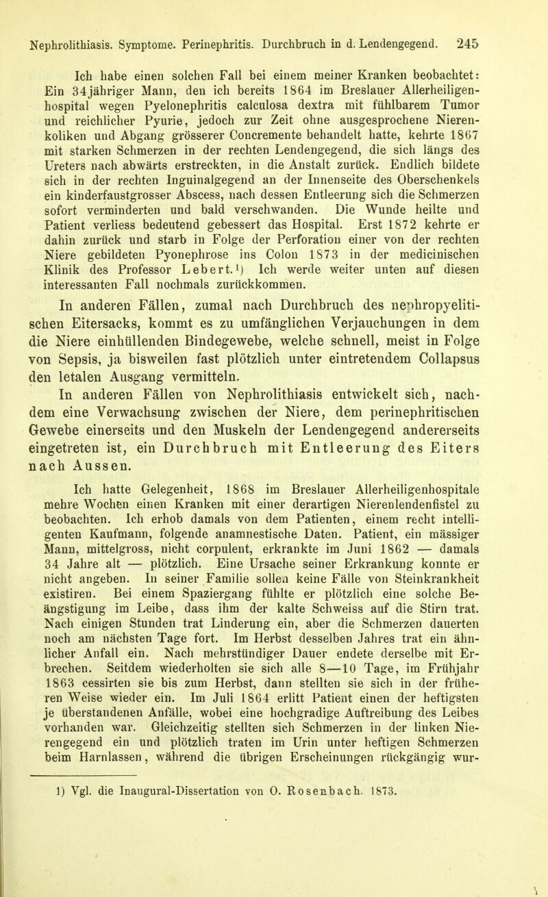 Ich habe einen solchen Fall bei einem meiner Kranken beobachtet: Ein 34jähriger Mann, den ich bereits 1864 im Breslauer Allerheiligen- hospital wegen Pyelonephritis calciilosa dextra mit fühlbarem Tumor und reichlicher Pyurie, jedoch zur Zeit ohne ausgesprochene Nieren- koliken und Abgang grösserer Concremente behandelt hatte, kehrte 1867 mit starken Schmerzen in der rechten Lendengegend, die sich längs des Ureters nach abwärts erstreckten, in die Anstalt zurück. Endlich bildete sich in der rechten Inguinalgegend an der Innenseite des Oberschenkels ein kinderfaustgrosser Abscess, nach dessen Entleerung sich die Schmerzen sofort verminderten und bald verschwanden. Die Wunde heilte und Patient verliess bedeutend gebessert das Hospital. Erst 1872 kehrte er dahin zurück und starb in Folge der Perforation einer von der rechten Niere gebildeten Pyonephrose ins Colon 1873 in der medicinischen Klinik des Professor Lebert. Ich werde weiter unten auf diesen interessanten Fall nochmals zurückkommen. In anderen Fällen, zumal nach Durchbruch des ne;ihropyeliti- schen Eitersacks, kommt es zu umfänglichen Verjauchungen in dem die Niere einhüllenden Bindegewebe, welche schnell, meist in Folge von Sepsis, ja bisweilen fast plötzlich unter eintretendem Collapsus den letalen Ausgang vermitteln. In anderen Fällen von Nephrolithiasis entwickelt sich, nach- dem eine Verwachsung zwischen der Niere, dem perinephritischen Gewebe einerseits und den Muskeln der Lendengegend andererseits eingetreten ist, ein Durchbruch mit Entleerung des Eiters nach Aussen. Ich hatte Gelegenheit, 1868 im Breslauer Allerheiligenhospitale mehre Wochen einen Kranken mit einer derartigen Nierenlendenfistel zu beobachten. Ich erhob damals von dem Patienten, einem recht intelli- genten Kaufmann, folgende anamnestische Daten. Patient, ein mässiger Mann, mittelgross, nicht corpulent, erkrankte im Juni 1862 — damals 34 Jahre alt — plötzlich. Eine Ursache seiner Erkrankung konnte er nicht angeben. In seiner Familie sollen keine Fälle von Steinkrankheit existiren. Bei einem Spaziergang fühlte er plötzlich eine solche Be- ängstigung im Leibe, dass ihm der kalte Schweiss auf die Stirn trat. Nach einigen Stunden trat Linderung ein, aber die Schmerzen dauerten noch am nächsten Tage fort. Im Herbst desselben Jahres trat ein ähn- licher Anfall ein. Nach mehrstündiger Dauer endete derselbe mit Er- brechen. Seitdem wiederholten sie sich alle 8—10 Tage, im Frühjahr 1863 cessirten sie bis zum Herbst, dann stellten sie sich in der frühe- ren Weise wieder ein. Im Juli 1864 erlitt Patient einen der heftigsten je überstandenen Anfälle, wobei eine hochgradige Auftreibung des Leibes vorhanden war. Gleichzeitig stellten sich Schmerzen in der linken Nie- rengegend ein und plötzlich traten im Urin unter heftigen Schmerzen beim Harnlassen, während die übrigen Erscheinungen rückgängig wur- 1) Vgl. die Inaugural-Dissertation von 0. Rosenbach. 1873.