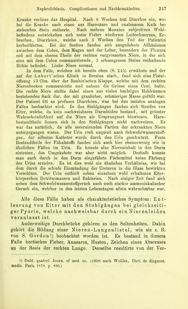 Kranke verliess das Hospital. Nach 6 Wochen trat Diarrhoe ein, wo- bei die Kranke auch einen aus Harnsäure und oxalsaurem Kalk be- stehenden Stein entleerte. Nach mehren Monaten subjectiven Wohl- befindens entwickelten sich unter Fieber wiederum Leibschmerzen, Er- brechen, Diarrhöen, welche nach 3 Wochen den Tod der Patientin herbeiführten. Bei der Section fanden sich ausgedehnte Adhäsionen zwischen dem Colon, dem Magen und der Leber, besonders der Flexura coli mit dem oberen Theile der rechten vergrösserten Niere, in der sich eine mit dem Colon communicirende, 3 erbsengrosse Steine enthaltende Höhle befindet. Linke Niere normal. In dem Falle, welchen ich bereits oben (S. 245) erwähnte und der auf der Leb er t'sehen Klinik in Breslau starb, fand sich eine Fistel- öfFnung 13 Ctm. über der Bauhin'schen Klappe, welche mit dem rechten Nierenbecken communicirte und nahezu die Grösse eines Cent, hatte. Die rechte Niere stellte dabei einen aus vielen buchtigen Hohlräumen bestehenden Sack dar, der mit graulicher, schmieriger Masse gefüllt war. Der Patient litt an profusen Diarrhöen, was bei den meisten analogen Fällen beobachtet wird. In den Stuhlgängen fanden sich Streifen von Eiter, welche, da kein nachweisbares Darmleiden bestand, mit grösster Wahrscheinüchkeit auf die Niere als Ursprungsort hinwiesen. Harn- bestandtheile Hessen sich in den Stuhlgängen nicht nachweisen. Es war das natürlich, da alle secernirenden Partien der erkrankten Niere untergegangen waren. Der Urin roch exquisit nach Schwefelwasserstoflf- gas, der silberne Katheter wurde durch den Urin geschwärzt. Feste Bestandtheile der Fäkalstoffe fanden sich auch hier ebensowenig wie in ähnlichen Fällen im Urin. Es konnte also Niereninhalt in den Darm eintreten, das Umgekehrte war aber nicht möglich. Deshalb konnte man auch durch in den Darm eingeführte Färbemittel keine Färbung des Urins erzielen. Es ist dies wohl ein ähnUches Verhältniss, wie bei dem durch die schiefe Einmündung der Ureteren in die Blase bewirkten Verschluss. Der Urin enthielt neben einzelnen wohl erhaltenen Eiter- körperchen Detritusmassen und Bakterien. Nach einiger Zeit fand sich neben dem Schwefelwasserstofigeruch auch noch starker ammoniakalischer Geruch ein, welcher in den letzten Lebenstagen allein wahrnehmbar war. Alle diese Fälle haben als chaiakteristisches Symptom: Ent- leerung von Eiter mit den Stuhlgängen bei gleichzeiti- ger Pyurie, welche nachweisbar durch ein Nierenleiden veranlasst ist. Anderweitige Durchbrüche gehören zu den Seltenheiten. Dahin gehört die Bildung einer Nieren-Lungenfistel, wie sie z. B. von S. Gordon^) beobachtet worden ist. Es bestand in diesem Falle hectisches Fieber, Anasarca, Husten, Zeichen eines Abscesses an der Basis der rechten Lunge. Derselbe resultirte von der Ver- 1) Dubl. quaterl. Journ. of med. sc. (citirt nach Woillez, Dict. de diagnost. medic. Paris 1870. p. 896.)