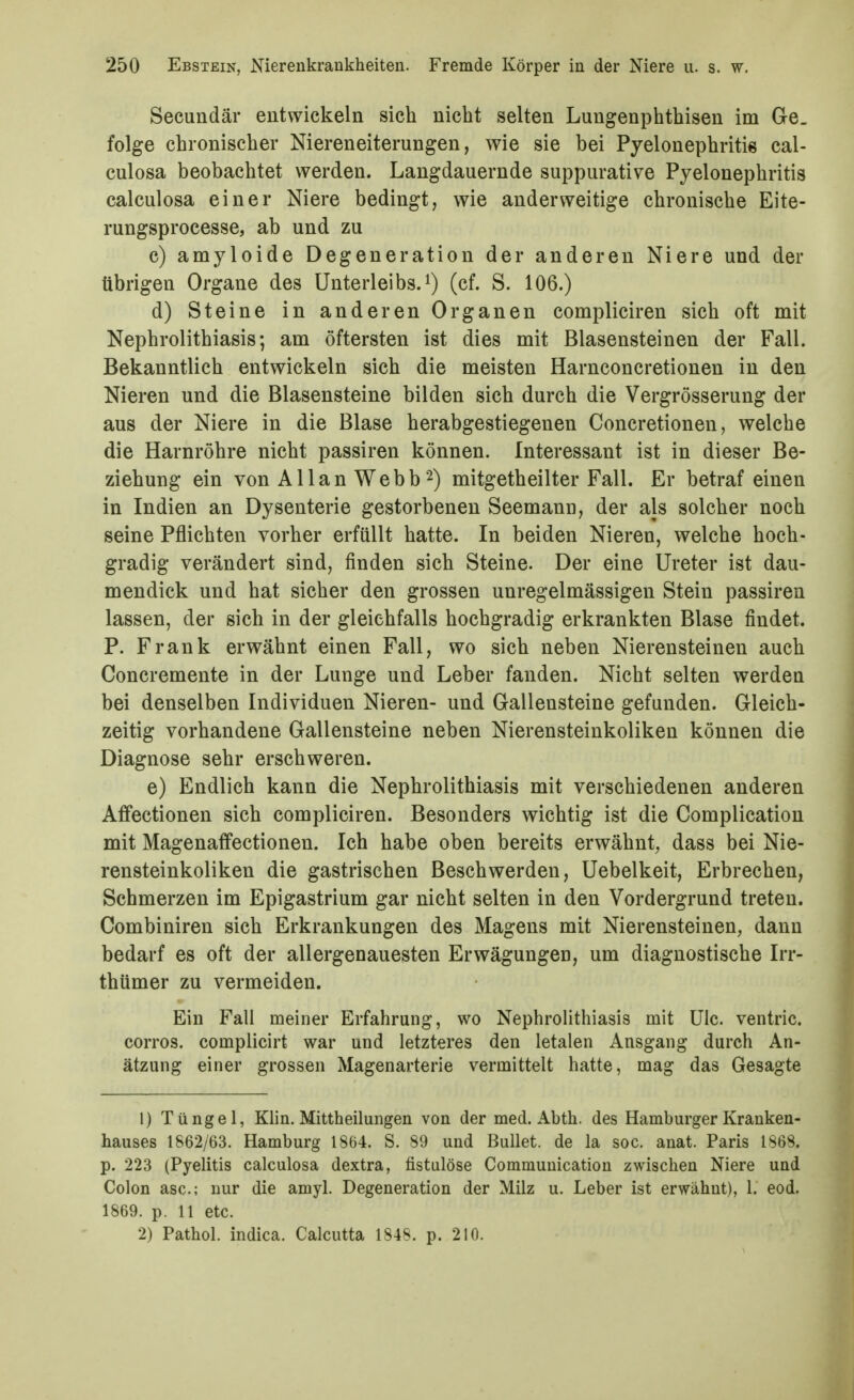 Secundär entwickeln sich nicht selten Lungenphthisen im Ge. folge chronischer Niereneiterungen, wie sie bei Pyelonephritis cal- culosa beobachtet werden. Langdauernde suppurative Pyelonephritis calculosa einer Niere bedingt, wie anderweitige chronische Eite- rungsprocesse, ab und zu c) amyloide Degeneration der anderen Niere und der übrigen Organe des Unterleibs.0 (cf. S. 106.) d) Steine in anderen Organen compliciren sich oft mit Nephrolithiasis; am öftersten ist dies mit Blasensteinen der Fall. Bekanntlich entwickeln sich die meisten Harnconcretionen in den Nieren und die Blasensteine bilden sich durch die Vergrösserung der aus der Niere in die Blase herabgestiegenen Concretionen, welche die Harnröhre nicht passiren können. Interessant ist in dieser Be- ziehung ein von Allan Webb2) mitgetheilter Fall. Er betraf einen in Indien an Dysenterie gestorbeneu Seemann, der als solcher noch seine Pflichten vorher erfüllt hatte. In beiden Nieren, welche hoch- gradig verändert sind, finden sich Steine. Der eine Ureter ist dau- mendick und hat sicher den grossen unregelmässigen Stein passiren lassen, der sich in der gleichfalls hochgradig erkrankten Blase findet. P. Frank erwähnt einen Fall, wo sich neben Nierensteinen auch Concremente in der Lunge und Leber fanden. Nicht selten werden bei denselben Individuen Nieren- und Gallensteine gefunden. Gleich- zeitig vorhandene Gallensteine neben Nierensteinkoliken können die Diagnose sehr erschweren. e) Endlich kann die Nephrolithiasis mit verschiedenen anderen Affectionen sich compliciren. Besonders wichtig ist die Complication mit Magenaffectionen. Ich habe oben bereits erwähnt, dass bei Nie- rensteinkoliken die gastrischen Beschwerden, Uebelkeit, Erbrechen, Schmerzen im Epigastrium gar nicht selten in den Vordergrund treten. Combiniren sich Erkrankungen des Magens mit Nierensteinen, dann bedarf es oft der allergenauesten Erwägungen, um diagnostische Irr- thümer zu vermeiden. Ein Fall meiner Erfahrung, wo Nephrolithiasis mit UIc. ventric. Corres, complicirt war und letzteres den letalen Ausgang durch An- ätzung einer grossen Magenarterie vermittelt hatte, mag das Gesagte 1) Tüngel, Klin. Mittheilungen von der med. Abth. des Hamburger Kranken- hauses 1862/63. Hamburg 1864. S. 89 und Bullet, de la soc. anat. Paris 1868. p. 223 (Pyelitis calculosa dextra, fistulöse Communication zwischen Niere uud Colon asc; nur die amyl. Degeneration der Milz u. Leber ist erwähnt), 1. eod. 1869. p. 11 etc. 2) Pathol. indica. Calcutta 1848. p. 210.