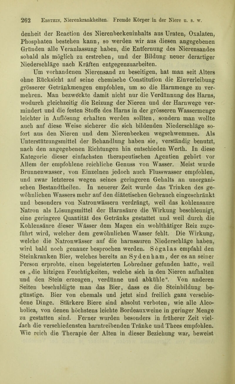 denheit der Reaction des Nierenbeckeninhalts aus Uraten, Oxalaten, Phosphaten bestehen kann, so werden wir aus diesen angegebenen Gründen alle Veranlassung haben, die Entfernung des Nierensandes sobald als möglich zu erstreben, und der Bildung neuer derartiger Niederschläge nach Kräften entgegenzuarbeiten. Um vorhandenen Nierensand zu beseitigen, hat man seit Alters ohne Rücksicht auf seine chemische Constitution die Einverleibung grösserer Getränkmengen empfohlen, um so die Harnmenge zu ver- mehren. Man bezweckte damit nicht nur die Verdünnung des Harns, wodurch gleichzeitig die Reizung der Nieren und der Harnwege ver- mindert und die festen Stoffe des Harns in der grösseren Wassermenge leichter in Auflösung erhalten werden sollten, sondern man wollte auch auf diese Weise sicherer die sich bildenden Niederschläge so- fort aus den Nieren und dem Nierenbecken wegschwemmen. Als Unterstützungsmittel der Behandlung haben sie, verständig benutzt, nach den angegebenen Richtungen hin entschieden Werth. In diese Kategorie dieser einfachsten therapeutischen Agentien gehört vor Allem der empfohlene reichliche Genuss von Wasser. Meist wurde Brunnenwasser, von Einzelnen jedoch auch Flusswasser empfohlen, und zwar letzteres wegen seines geringeren Gehalts an unorgani- schen Bestandtheilen. In neuerer Zeit wurde das Trinken des ge- wöhnlichen Wassers mehr auf den diätetischen Gebrauch eingeschränkt und besonders von Natronwässern verdrängt, weil das kohlensaure Natron als Lösungsmittel der Harnsäure die Wirkung beschleunigt, eine geringere Quantität des Getränks gestattet und weil durch die Kohlensäure dieser Wässer dem Magen ein wohlthätiger Reiz zuge- führt wird, welcher dem gewöhnlichen Wasser fehlt. Die Wirkung, welche die Natronwässer auf die harnsauren Niederschläge haben, wird bald noch genauer besprochen werden. Sega las empfahl den Steinkranken Bier, welches bereits an Sydenham, der es an seiner Person erprobte, einen begeisterten Lobredner gefunden hatte, weil es „ die hitzigen Feuchtigkeiten, welche sich in den Nieren aufhalten und den Stein erzeugen, verdünne und abkühle. Von anderen Seiten beschuldigte man das Bier, dass es die Steinbildung be- günstige. Bier von ehemals und jetzt sind freilich ganz verschie- dene Dinge. Stärkere Biere sind absolut verboten, wie alle Alco- holica, von denen höchstens leichte Bordeauxweine in geringer Menge zu gestatten sind. Ferner wurden besonders in früherer Zeit viel- fach die verschiedensten harntreibenden Tränke und Thees empfohlen. Wie reich die Therapie der Alten in dieser Beziehung war, beweist