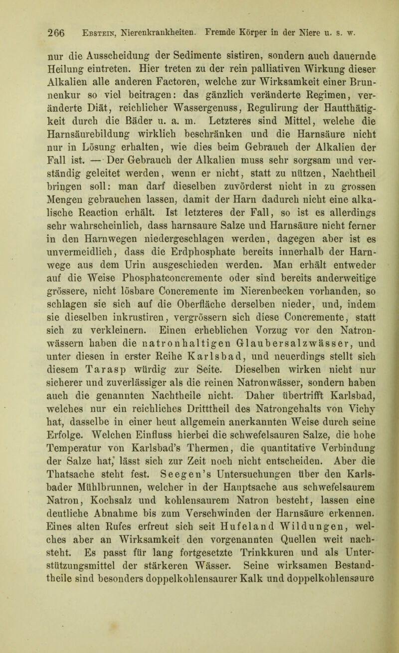 nur die Ausscheidung der Sedimente sistiren, sondern auch dauernde Heilung eintreten. Hier treten zu der rein palliativen Wirkung dieser Alkalien alle anderen Factoren, welche zur Wirksamkeit einer Brun- nenkur so viel beitragen; das gänzlich veränderte Regimen, ver- änderte Diät, reichlicher Wassergenuss, Regulirung der Hautthätig- keit durch die Bäder u. a. m. Letzteres sind Mittel, welche die Harnsäurebildung wirklich beschränken und die Harnsäure nicht nur in Lösung erhalten, wie dies beim Gebrauch der Alkalien der Fall ist. — Der Gebrauch der Alkalien muss sehr sorgsam und ver- ständig geleitet werden, wenn er nicht, statt zu nützen, Nachtheil bringen soll: man darf dieselben zuvörderst nicht in zu grossen Mengen gebrauchen lassen, damit der Harn dadurch nicht eine alka- lische Reaction erhält. Ist letzteres der Fall, so ist es allerdings sehr wahrscheinlich, dass harnsaure Salze und Harnsäure nicht ferner in den Harnwegen niedergeschlagen werden, dagegen aber ist es unvermeidlich, dass die Erdphosphate bereits innerhalb der Harn- wege aus dem Urin ausgeschieden werden. Man erhält entweder auf die Weise Phosphatconcremente oder sind bereits anderweitige grössere, nicht lösbare Concremente im Nierenbecken vorhanden, so schlagen sie sich auf die Oberfläche derselben nieder, und, indem sie dieselben inkrustiren, vergrössern sich diese Concremente, statt sich zu verkleinern. Einen erheblichen Vorzug vor den Natron- wässern haben die natronhaltigen Glaubersalzwässer, und unter diesen in erster Reihe Karlsbad, und neuerdings stellt sich diesem Tarasp würdig zur Seite. Dieselben wirken nicht nur sicherer und zuverlässiger als die reinen Natronwässer, sondern haben auch die genannten Nachtheile nicht. Daher übertrifft Karlsbad, welches nur ein reichliches Dritttheil des Natrongehalts von Vichy hat, dasselbe in einer heut allgemein anerkannten Weise durch seine Erfolge. Welchen Einfluss hierbei die schwefelsauren Salze, die hohe Temperatur von Karlsbad's Thermen, die quantitative Verbindung der Salze hat,' lässt sich zur Zeit noch nicht entscheiden. Aber die Thatsache steht fest. Seegen's Untersuchungen über den Karls- bader Mühlbrunnen, welcher in der Hauptsache aus schwefelsaurem Natron, Kochsalz und kohlensaurem Natron besteht, lassen eine deutliche Abnahme bis zum Verschwinden der Harnsäure erkennen. Eines alten Rufes erfreut sich seit Hufeland Wildungen, wel- ches aber an Wirksamkeit den vorgenannten Quellen weit nach- steht. Es passt für lang fortgesetzte Trinkkuren und als Unter- stützungsmittel der stärkeren Wässer. Seine wirksamen Bestand- theile sind besonders doppelkohlensaurer Kalk und doppelkohlensaure
