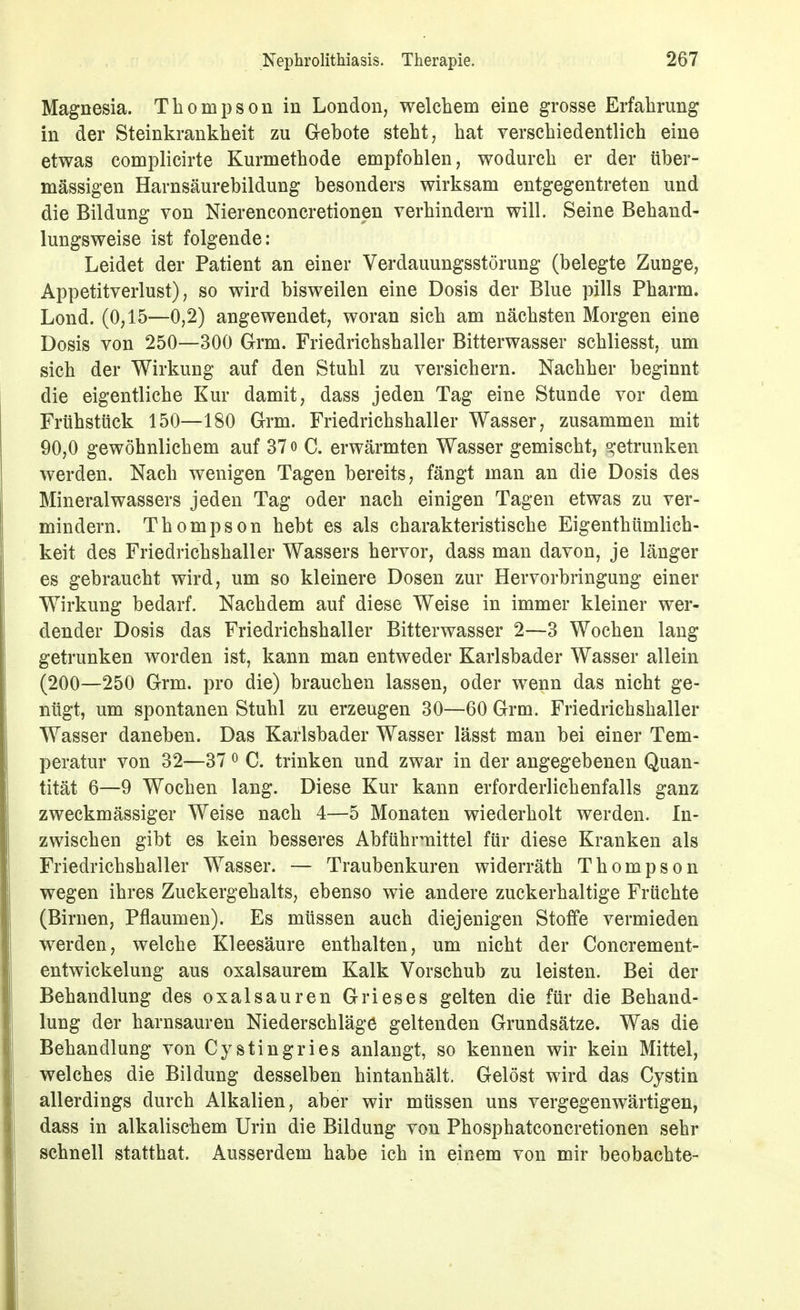 Magnesia. Thompson in London, welchem eine grosse Erfahrung in der Steinkrankheit zu Gehote steht, hat verschiedentlich eine etwas complicirte Kurmethode empfohlen, wodurch er der über- mässigen Harnsäurebildung besonders wirksam entgegentreten und die Bildung von Nierenconcretionen verhindern will. Seine Behand- lungsweise ist folgende: Leidet der Patient an einer Verdauungsstörung (belegte Zunge, Appetitverlust), so wird bisweilen eine Dosis der Blue pills Pharm. Lond. (0,15—0,2) angewendet, woran sich am nächsten Morgen eine Dosis von 250—300 Grm. Friedrichshaller Bitterwasser schliesst, um sich der Wirkung auf den Stuhl zu versichern. Nachher beginnt die eigentliche Kur damit, dass jeden Tag eine Stunde vor dem Frühstück 150—180 Grm. Friedrichshaller Wasser, zusammen mit 90,0 gewöhnlichem auf 37 o C. erwärmten Wasser gemischt, o;etrunken werden. Nach wenigen Tagen bereits, fängt man an die Dosis des Mineralwassers jeden Tag oder nach einigen Tagen etwas zu ver- mindern. Thompson hebt es als charakteristische Eigenthümlich- keit des Friedrichshaller Wassers hervor, dass man davon, je länger es gebraucht wird, um so kleinere Dosen zur Hervorbringung einer Wirkung bedarf. Nachdem auf diese Weise in immer kleiner wer- dender Dosis das Friedrichshaller Bitterwasser 2—3 Wochen lang getrunken worden ist, kann man entweder Karlsbader Wasser allein (200—250 Grm. pro die) brauchen lassen, oder wenn das nicht ge- nügt, um spontanen Stuhl zu erzeugen 30—60 Grm. Friedrichshaller Wasser daneben. Das Karlsbader Wasser lässt man bei einer Tem- peratur von 32—37 ^ C. trinken und zwar in der angegebenen Quan- tität 6—9 Wochen lang. Diese Kur kann erforderlichenfalls ganz zweckmässiger Weise nach 4—5 Monaten wiederholt werden. In- zwischen gibt es kein besseres Abführmittel für diese Kranken als Friedrichshaller Wasser. — Traubenkuren widerräth Thompson wegen ihres Zuckergehalts, ebenso wie andere zuckerhaltige Früchte (Birnen, Pflaumen). Es müssen auch diejenigen Stoffe vermieden werden, welche Kleesäure enthalten, um nicht der Concrement- entwickelung aus oxalsaurem Kalk Vorschub zu leisten. Bei der Behandlung des Oxalsäuren Grieses gelten die für die Behand- lung der harnsauren Niederschläge geltenden Grundsätze. Was die Behandlung von Cystingries anlangt, so kennen wir kein Mittel, welches die Bildung desselben hintanhält. Gelöst wird das Cystin allerdings durch Alkalien, aber wir müssen uns vergegenwärtigen, dass in alkalischem Urin die Bildung von Phosphatconcretionen sehr schnell statthat. Ausserdem habe ich in einem von mir beobachte-