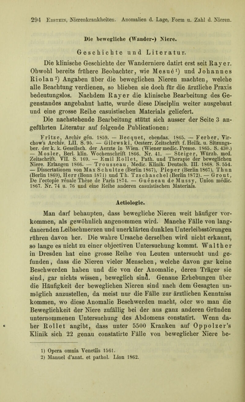 Die bewegliche (Wander-) Niere. Geschichte und Literatur. Die klinische Geschichte der Wanderniere datirt erst seit Ray er. Obwohl bereits frühere Beobachter, wie Mesue^) und Johannes Riolan2) Angaben über die beweglichen Nieren machten, welche alle Beachtung verdienen, so blieben sie doch für die ärztliche Praxis bedeutungslos. Nachdem Ray er die klinische Bearbeitung des Ge- genstandes angebahnt hatte, wurde diese Disciplin weiter ausgebaut und eine grosse Reihe casuistischen Materials geliefert. Die nachstehende Bearbeitung stützt sich ausser der Seite 3 an- geführten Literatur auf folgende Publicationen: Fritze, Archiv gen. 1859. — Becquet, ebendas. 1865. — Ferber, Vir- chow's Archiv. LH, S. 95. — Gilewski, Oesterr. Zeitschrift f. Heilk. u. Sitzungs- ber. derk. k. Gesellsch. der Aerzte in Wien. (Wiener medic. Presse. 1865. S. 430.) — MOsler, Berl. klin. Wochenschrift 1866. Nr. 41. — Steiger, Würzb. med. Zeitschrift. VII. S. 169. — Emil Rollet, Path. und Therapie der beweglichen Niere. Erlangen 1866. — Trousseau, Medic. Klinik. Deutsch. III. 1868. S. 554. — Dissertationen von Max Schnitze (Berlin 1867), Pieper (Berlin 1867), Thun (Berhn 1869), Herr (Bonn 1871) und Th. Tzschaschel (Berlin 1872). — Gr out, De l'ectopie renale These de Paris 1874. — Gueneau deMussy, Union medic. 1867. Nr. 74 u. 76 und eine Reihe anderen casuistischen Materials. Aetiologie. Man darf behaupten, dass bewegliche Nieren weit häufiger vor- kommen, als gewöhnlich angenommen wird. Manche Fälle von lang- dauernden Leibschmerzen und unerklärten dunklen Unterleibsstörungen rühren davon her. Die wahre Ursache derselben wird nicht erkannt, so lange es nicht zu einer objectiven Untersuchung kommt. Waith er in Dresden hat eine grosse Reihe von Leuten untersucht und ge- funden, dass die Nieren vieler Menschen, welche davon gar keine Beschwerden haben und die von der Anomalie, deren Träger sie sind, gar nichts wissen, beweglich sincl. Genaue Erhebungen über die Häufigkeit der beweglichen Nieren sind nach dem Gesagten un- möglich anzustellen, da meist nur die Fälle zur ärztlichen Kenntniss kommen, wo diese Anomalie Beschwerden macht, oder wo man die Beweglichkeit der Niere zufällig bei der aus ganz anderen Gründen unternommenen Untersuchung des Abdomens constatirt. Wenn da- her Rollet angibt, dass unter 5500 Kranken auf Oppolzer's Klinik sich 22 genau constatirte Fälle von beweglicher Niere be- 1) Opera omnia Venetiis 1561. 2) Manuel d'anat. et pathol. Lion 1862.