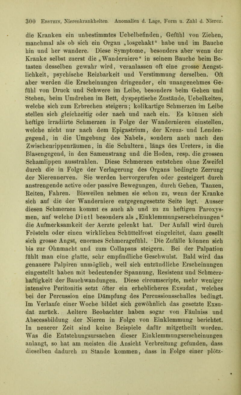 die Kranken ein unbestimmtes Uebelbefinden, Gefühl von Ziehen, manchmal als ob sich ein Organ „losgehakt habe und im Bauche hin und her wandere. Diese Symptome, besonders aber wenn der Kranke selbst zuerst die „Wanderniere in seinem Bauche beim Be- tasten desselben gewahr wird, veranlassen oft eine grosse Aengst- lichkeit, psychische Reizbarkeit und Verstimmung derselben. Oft aber werden die Erscheinungen dringender, ein unangenehmes Ge- fühl von Druck und Schwere im Leibe, besonders beim Gehen und Stehen, beim Umdrehen im Bett, dyspeptische Zustände, Uebelkeiten, welche sich zum Erbrechen steigern; kolikartige Schmerzen im Leibe stellen sich gleichzeitig oder nach und nach ein. Es können sich heftige irradiirte Schmerzen in Folge der Wandernieren einstellen, welche nicht nur nach dem Epigastrium, der Kreuz- und Lenden- gegend, in die Umgebung des Nabels, sondern auch nach den Zwischenrippenräumen, in die Schultern, längs des Ureters, in die ßlasengegend, in den Samenstrang und die Hoden, resp. die grossen Schamlippen ausstrahlen. Diese Schmerzen entstehen ohne Zweifel durch die in Folge der Verlagerung des Organs bedingte Zerrung der Nierennerven. Sie werden hervorgerufen oder gesteigert durch anstrengende active oder passive Bewegungen, durch Gehen, Tanzen, Reiten, Fahren. Bisweilen nehmen sie schon zu, wenn der Kranke sich auf die der Wanderniere entgegengesetzte Seite legt. Ausser diesen Schmerzen kommt es auch ab und zu zu heftigen Paroxys- men, auf welche Dietl besonders als „Einklemmungserscheinungen die Aufmerksamkeit der Aerzte gelenkt hat. Der Anfall wird durch Frösteln oder einen wirklichen Schüttelfrost eingeleitet, dazu gesellt sich grosse Angst, enormes Schmerzgefühl. Die Zufälle können sich bis zur Ohnmacht und zum Collapsus steigern. Bei der Palpation fühlt man eine glatte, sehr empfindliche Geschwulst. Bald wird das genauere Palpiren unmöglich, weil sich entzündliche Erscheinungen eingestellt haben mit bedeutender Spannung, Resistenz und Schmerz- haftigkeit der Bauchwandungen. Diese circumscripte, mehr weniger intensive Peritonitis setzt öfter ein erheblicheres Exsudat, welches bei der Percussion eine Dämpfung des Percussionsschalles bedingt. Im Verlaufe einer Woche bildet sich gewöhnlich das gesetzte Exsu- dat zurück. Aeltere Beobachter haben sogar von Fäulniss und Abscessbildung der Nieren in Folge von Einklemmung berichtet. In neuerer Zeit sind keine Beispiele dafür mitgetheilt worden. Was die Entstehungsursachen dieser Einklemmungserscheinungen anlangt, so hat am meisten die Ansicht Verbreitung gefunden, dass dieselben dadurch zu Stande kommen, dass in Folge einer plötz-