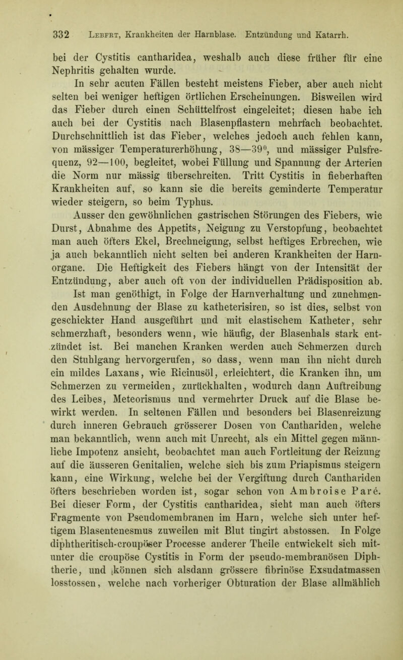 bei der Cystitis cantharidea, weshalb auch diese früher für eine Nephritis gehalten wurde. In sehr acuten Fällen besteht meistens Fieber, aber auch nicht selten bei weniger heftigen örtlichen Erscheinungen. Bisweilen wird das Fieber durch einen Schüttelfi'ost eingeleitet; diesen habe ich auch bei der Cystitis nach Blasenpflastern mehrfach beobachtet. Durchschnittlich ist das Fieber, welches jedoch auch fehlen kann, von massiger Temperaturerhöhung, 38—39^^, und massiger Pulsfre- quenz, 92—100, begleitet, wobei Füllung und Spannung der Arterien die Norm nur massig überschreiten. Tritt Cystitis in fieberhaften Krankheiten auf, so kann sie die bereits geminderte Temperatur wieder steigern, so beim Typhus. Ausser den gewöhnlichen gastrischen Störungen des Fiebers, wie Durst, Abnahme des Appetits, Neigung zu Verstopfung, beobachtet man auch öfters Ekel, Brechneigung, selbst heftiges Erbrechen, wie ja auch bekanntlich nicht selten bei anderen Krankheiten der Harn- organe. Die Heftigkeit des Fiebers hängt von der Intensität der Entzündung, aber auch oft von der individuellen Prädisposition ab. Ist man genöthigt, in Folge der Harnverhaltung und zunehmen- den Ausdehnung der Blase zu katheterisiren, so ist dies, selbst von geschickter Hand ausgeführt und mit elastischem Katheter, sehr schmerzhaft, besonders wenn, wie häufig, der Blasenhals stark ent- zündet ist. Bei manchen Kranken werden auch Schmerzen durch den Stuhlgang hervorgerufen, so dass, wenn man ihn nicht durch ein mildes Laxans, wie Ricinusöl, erleichtert, die Kranken ihn, um Schmerzen zu vermeiden, zurückhalten, wodurch dann Auftreibung des Leibes, Meteorismus und vermehrter Druck auf die Blase be- wirkt werden. In seltenen Fällen und besonders bei Blasenreizung durch inneren Gebrauch grösserer Dosen von Canthariden, welche man bekanntlich, wenn auch mit Unrecht, als ein Mittel gegen männ- liche Impotenz ansieht, beobachtet man auch Fortleitung der Reizung auf die äusseren Genitalien, welche sich bis zum Priapismus steigern kann, eine Wirkung, welche bei der Vergiftung durch Canthariden öfters beschrieben worden ist, sogar schon von Ambroise Pare. Bei dieser Form, der Cystitis cantharidea, sieht man auch öfters Fragmente von Pseudomembranen im Harn, welche sich unter hef- tigem Blasentenesmus zuweilen mit Blut tingirt abstossen. In Folge diphtheritisch-croupöeer Processe anderer Theile entwickelt sich mit- unter die croupöse Cystitis in Form der pseudo-membranösen Diph- therie, und (können sich alsdann grössere fibrinöse Exsudatmassen losstossen, welche nach vorheriger Obturation der Blase allmählich