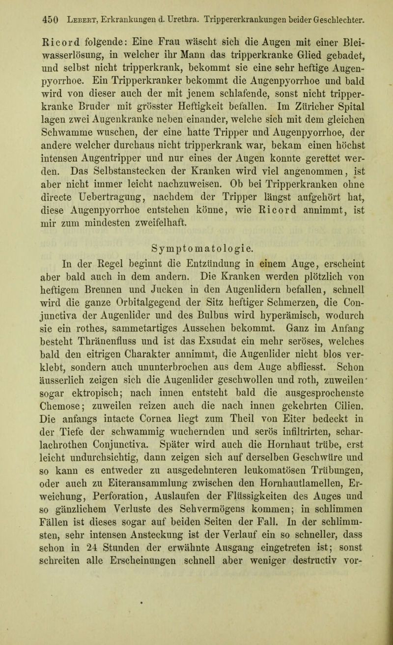 Ricord folgende: Eine Frau wäscht sich die Augen mit einer Blei- wasserlösung, in welcher ihr Mann das tripperkranke Glied gebadet, und selbst nicht tripperkrank, bekommt sie eine sehr heftige Augen- pyorrhoe. Ein Tripperkranker bekommt die Augenpyorrhoe und bald wird von dieser auch der mit jenem schlafende, sonst nicht tripper- kranke Bruder mit grösster Heftigkeit befallen. Im Züricher Spital lagen zwei Augenkranke neben einander, welche sich mit dem gleichen Schwämme wuschen, der eine hatte Tripper und Augenpyorrhoe, der andere welcher durchaus nicht tripperkrank war, bekam einen höchst intensen Augentripper und nur eines der Augen konnte gerettet wer- den. Das Selbstanstecken der Kranken wird viel angenommen, ist aber nicht immer leicht nachzuweisen. Ob bei Tripperkranken ohne directe Uebertragung, nachdem der Tripper längst aufgehört hat, diese Augenpyorrhoe entstehen könne, wie Ricord annimmt, ist mir zum mindesten zweifelhaft. Symptomatologie. In der Regel beginnt die Entzündung in einem Auge, erscheint aber bald auch in dem andern. Die Kranken werden plötzlich von heftigem Brennen und Jucken in den Augenlidern befallen, schnell wird die ganze Orbitalgegend der Sitz heftiger Schmerzen, die Con- junctiva der Augenlider und des Bulbus wird hyperämisch, wodurch sie ein rothes, sammetartiges Aussehen bekommt. Ganz im Anfang besteht Thränenfluss und ist das Exsudat ein mehr seröses, welches bald den eitrigen Charakter annimmt, die Augenlider nicht blos ver- klebt, sondern auch ununterbrochen aus dem Auge abfliesst. Schon äusserlich zeigen sich die Augenlider geschwollen und roth, zuweilen* sogar ektropisch; nach innen entsteht bald die ausgesprochenste Chemose; zuweilen reizen auch die nach innen gekehrten Cilien. Die anfangs intacte Cornea liegt zum Theil von Eiter bedeckt in der Tiefe der schwammig wuchernden und serös infiltrirten, schar- lachrothen Conjunctiva. Später wird auch die Hornhaut trübe, erst leicht undurchsichtig, dann zeigen sich auf derselben Geschwüre und so kann es entweder zu ausgedehnteren leukomatösen Trübungen, oder auch zu Eiteransammlung zwischen den Horahautlamellen, Er- weichung, Perforation, Auslaufen der Flüssigkeiten des Auges und so gänzlichem Verluste des Sehvermögens kommen; in schlimmen Fällen ist dieses sogar auf beiden Seiten der Fall. In der schlimm- sten, sehr intensen Ansteckung ist der Verlauf ein so schneller, dass schon in 24 Stunden der erwähnte Ausgang eingetreten ist; sonst schreiten alle Erscheinungen schnell aber weniger destructiv vor-