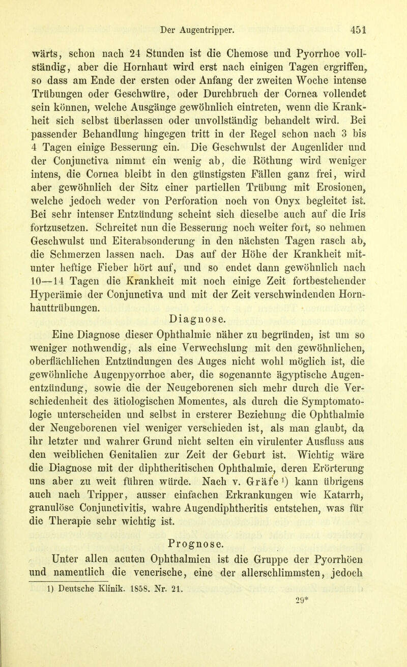 wärts, schon nach 24 Stunden ist die Chemose und Pyorrhoe voll- ständig, aber die Hornhaut wird erst nach einigen Tagen ergriffen^ so dass am Ende der ersten oder Anfang der zweiten Woche intense Trübungen oder Geschwüre, oder Durchbruch der Cornea vollendet sein können, welche Ausgänge gewöhnlich eintreten, wenn die Krank- heit sich selbst überlassen oder unvollständig behandelt wird. Bei passender Behandlung hingegen tritt in der Regel schon nach 3 bis 4 Tagen einige Besserung ein. Die Geschwulst der Augenlider und der Conjunctiva nimmt ein wenig ab, die ßöthung wird weniger intens, die Cornea bleibt in den günstigsten Fällen ganz frei, wird aber gewöhnlich der Sitz einer partiellen Trübung mit Erosionen, welche jedoch weder von Perforation noch von Onyx begleitet ist. Bei sehr intenser Entzündung scheint sich dieselbe auch auf die Iris fortzusetzen. Schreitet nun die Besserung noch weiter foit, so nehmen Geschwulst und Eiterabsonderung in den nächsten Tagen rasch ab, die Schmerzen lassen nach. Das auf der Höhe der Krankheit mit- unter heftige Fieber hört auf, und so endet dann gewöhnlich nach 10—14 Tagen die Krankheit mit noch einige Zeit fortbestehender Hyperämie der Conjunctiva und mit der Zeit verschwindenden Horn- hauttrübungen. Diagnose. Eine Diagnose dieser Ophthalmie näher zu begründen, ist um so weniger nothwendig, als eine Verwechslung mit den gewöhnlichen, oberflächlichen Entzündungen des Auges nicht wohl möglich ist, die gewöhnliche Augenpyorrhoe aber, die sogenannte ägyptische Augen- entzündung, sowie die der Neugeborenen sich mehr durch die Ver- schiedenheit des ätiologischen Momentes, als durch die Symptomato- logie unterscheiden und selbst in ersterer Beziehung die Ophthalmie der Neugeborenen viel weniger verschieden ist, als man glaubt, da ihr letzter und wahrer Grund nicht selten ein virulenter Ausfluss aus den weiblichen Genitalien zur Zeit der Geburt ist. Wichtig wäre die Diagnose mit der diphtheritischen Ophthalmie, deren Erörterung uns aber zu weit führen würde. Nach v. Gräfe i) kann übrigens auch nach Tripper, ausser einfachen Erkrankungen wie Katarrh, granulöse Conjunctivitis, wahre Augendiphtheritis entstehen, was für die Therapie sehr wichtig ist. Prognose. Unter allen acuten Ophthalmien ist die Gruppe der Pyorrhöen und namentlich die venerische, eine der allerschlimmsten, jedoch 1) Deutsche Klinik. 1858. Nr. 21. 29*