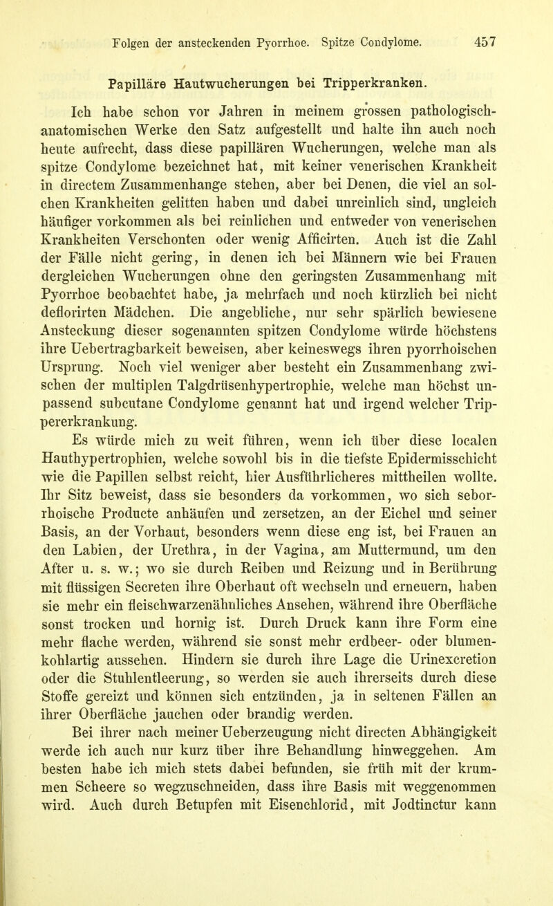 Papilläre Hautwucherungen bei Tripperkranken. Ich habe schon vor Jahren in meinem grossen pathologisch- anatomischen Werke den Satz aufgestellt und halte ihn auch noch heute aufrecht, dass diese papillären Wucherungen, welche man als spitze Condylome bezeichnet hat, mit keiner venerischen Krankheit in directem Zusammenhange stehen, aber bei Denen, die viel an sol- chen Krankheiten gelitten haben und dabei unreinlich sind, ungleich häufiger vorkommen als bei reinlichen und entweder von venerischen Krankheiten Verschonten oder wenig Afficirten. Auch ist die Zahl der Fälle nicht gering, in denen ich bei Männern wie bei Frauen dergleichen Wucherungen ohne den geringsten Zusammenhang mit Pyorrhoe beobachtet habe, ja mehrfach und noch kürzlich bei nicht deflorirten Mädchen. Die angebliche, nur sehr spärlich bewiesene Ansteckung dieser sogenannten spitzen Condylome würde höchstens ihre Uebertragbarkeit beweisen, aber keineswegs ihren pyorrhoischen Ursprung. Noch viel weniger aber besteht ein Zusammenhang zwi- schen der multiplen Talgdrüsenhypertrophie, welche man höchst un- passend subcutane Condylome genannt hat und irgend welcher Trip- pererkrankung. Es würde mich zu weit führen, wenn ich über diese localen Hauthypertrophien, welche sowohl bis in die tiefste Epidermisschicht wie die Papillen selbst reicht, hier Ausführlicheres mittheilen wollte. Ihr Sitz beweist, dass sie besonders da vorkommen, wo sich sebor- rhoische Producte anhäufen und zersetzen, an der Eichel und seiner Basis, an der Vorhaut, besonders wenn diese eng ist, bei Frauen an den Labien, der Urethra, in der Vagina, am Muttermund, um den After u. s. w.; wo sie durch Reiben und Reizung und in Berührung mit flüssigen Secreten ihre Oberhaut oft wechseln und erneuern, haben sie mehr ein fleischwarzenähnliches Ansehen, während ihre Oberfläche sonst trocken und hornig ist. Durch Druck kann ihre Form eine mehr flache werden, während sie sonst mehr erdbeer- oder blumen- kohlartig aussehen. Hindern sie durch ihre Lage die Urinexcretion oder die Stuhlentleerung, so werden sie auch ihrerseits durch diese Stoffe gereizt und können sich entzünden, ja in seltenen Fällen an ihrer Oberfläche jauchen oder brandig werden. Bei ihrer nach meiner Ueberzeugung nicht directen Abhängigkeit werde ich auch nur kurz über ihre Behandlung hinweggehen. Am besten habe ich mich stets dabei befunden, sie früh mit der krum- men Scheere so wegzuschneiden, dass ihre Basis mit weggenommen wird. Auch durch Betupfen mit Eisenchlorid, mit Jodtinctur kann