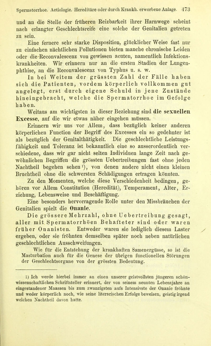 und an die Stelle der früheren Reizbarkeit ihrer Harnwege scheint nach erlangter Geschlechtsreife eine solche der Genitalien getreten zu sein. Eine fernere sehr starke Disposition, glücklicher Weise fast nur zu einfachen nächtlichen Pollutionen bieten manche chronische Leiden oder die-Reconvalescenz von gewissen acuten, namentlich Infektions- krankheiten. Wir erinnern nur an die ersten Stadien der Lungen- phthise, an die Reconvalescenz von Typhus u. s. w. In bei Weitem der grössten Zahl der Fälle haben sich die Patienten, vordem körperlich vollkommen gut angelegt, erst durch eigene Schuld in jene Zustände hineingebracht, welche die Spermatorrhoe im Gefolge haben. Weitaus am wichtigsten in dieser Beziehung sind die sexuellen Exeesse, auf die wir etwas näher eingehen müssen. Erinnern wir uns vor Allem, dass bezüglich keiner anderen körperlichen Function der Begriff des Excesses ein so gedehnter ist als bezüglich der Genitalthätigkeit. Die geschlechtliche Leistungs- fähigkeit und Toleranz ist bekanntlich eine so ausserordentlich ver- schiedene, dass wir gar nicht selten Individuen lange Zeit nach ge- wöhnlichen Begriffen die grössten Uebertreibungen fast ohne jeden Nachtheil begehen sehen i), von denen andere nicht einen kleinen Bruchtheil ohne die schwersten Schädigungen ertragen könnten. Zu den Momenten, welche diese Verschiedenheit bedingen, ge- hören vor Allem Constitution (Heredität), Temperament, Alter, Er- ziehung, Lebensweise und Beschäftigung. Eine besonders hervorragende Rolle unter den Missbräuchen der Genitalien spielt die Onanie. Die grössere Mehrzahl, ohne Uebertreibung gesagt, aller mit Spermatorrhöen Behafteter sind oder waren früher Onanisten. Entweder waren sie lediglich diesem Laster ergeben, oder sie fröhnten demselben später noch neben natürlichen geschlechtlichen Ausschweifungen. Wie für die Entstehung der krankhaften Samenergüsse, so ist die Masturbation auch für die Genese der übrigen functionellen Störungen der Geschlechtsorgane von der grössten Bedeutung. 1) Ich werde hierbei immer an einen unserer geistvollsten jüngeren schön- wissenschaftlichen Schriftsteller erinnert, der von seinem neunten Lebensjahre an eingestandener Maassen bis zum zwanzigsten aufs Intensivste der Onanie fröhnte und weder körperlich noch, wie seine literarischen Erfolge beweisen, geistig irgend welchen Nachtheii davon hatte.