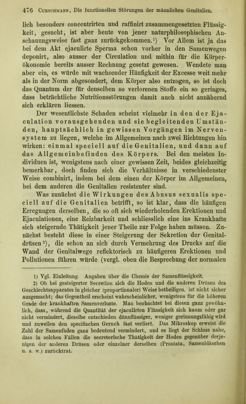 lieh besonders concentrirten und raffinirt zusammengesetzten Flüssig- keit, gesucht, ist aber heute von jener naturphilosophischen An- schauungsweise fast ganz zurückgekommen, Vor Allem ist ja das bei dem Akt ejaculirte Sperma schon vorher in den Samenwegen deponirt, also ausser der Circulation und mithin für die Körper- ökonomie bereits ausser Rechnung gesetzt gewesen. Wendete man aber ein, es würde mit wachsender Häufigkeit der Excesse weit mehr als in der Norm abgesondert, dem Körper also entzogen, so ist doch das Quantum der für denselben so verlorenen Stoffe ein so geringes, dass beträchtliche Nutritionsstörungen damit auch nicht annähernd sich erklären Hessen. Der wesentlichste Schaden scheint vielmehr in den der Eja- culation vorausgehenden und sie begleitenden Umstän- den, hauptsächlich in gewissen Vorgängen im Nerven- system zu liegen, welche im Allgemeinen nach zwei Richtungen hin wirken: einmal speciell auf die Genitalien, und dann auf das Allgemeinbefinden des Körpers. Bei den meisten In- dividuen ist, wenigstens nach einer gewissen Zeit, beides gleichzeitig bemerkbar, doch finden sich die Verhältnisse in verschiedenster Weise combinirt, indem bei dem einen der Körper im Allgemeinen, bei dem anderen die Genitalien resistenter sind. Was zunächst die Wirkungen des Abusus sexualis spe- ciell auf die Genitalien betrifft, so ist klar, dass die häufigen Erregungen derselben, die so oft sich wiederholenden Erektionen und Ejaculationen, eine Reizbarkeit und schliesslich eine ins Krankhafte sich steigernde Thätigkeit jener Theile zur Folge haben müssen. Zu- nächst besteht diese in einer Steigerung der Sekretion der Genital- drüsen -), die schon an sich durch Vermehrung des Drucks auf die Wand der Genitalwege reflektorisch zu häufigeren Erektionen und Pollutionen führen würde (vergl. oben die Besprechung der normalen 1) Vgl. Einleitung. Angaben über die Chemie der Samenflüssigkeit. 2) Ob bei gesteigerter Secretion sich die Hoden und die anderen Drüsen des Geschlechtsapparates in gleicher (proportionaler) Weise betheiligen, ist nicht sicher ausgemacht; das Gegentheil erscheint wahrscheinlicher, wenigstens für die höheren Grade der krankhaften Samenverluste. Man beobachtet bei diesen ganz gewöhn- lich, dass, während die Quantität der ejaculirten Flüssigkeit sich kaum oder gar nicht vermindert, dieselbe entschieden dünnflüssiger, weniger gerinnungsfähig wird und zuweilen den speciflschen Geruch fast verliert. Das Mikroskop erweist die Zahl der Samenfäden ganz bedeutend vermindert, und es liegt der Schluss nahe, dass in solchen Fällen die secretorische Thätigkeit der Hoden gegenüber derje- nigen der anderen Drüsen oder einzelner derselben (Prostata, Samenbläschen u. s. w.) zurücktrat.