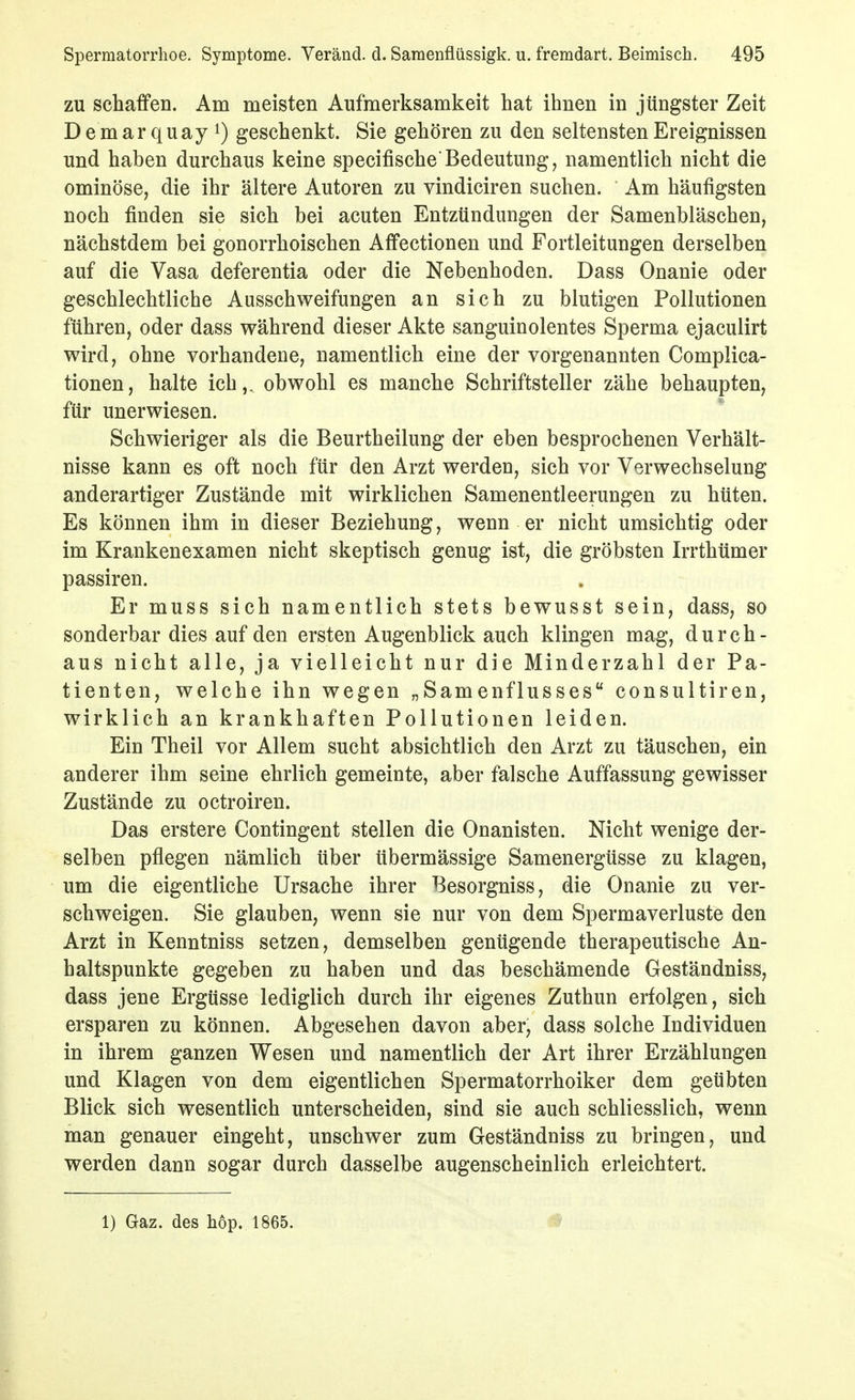 ZU schaffen. Am meisten Aufmerksamkeit hat ihnen in jüngster Zeit D e m ar q uay 1) geschenkt. Sie gehören zu den seltensten Ereignissen und haben durchaus keine specifische'Bedeutung, namentlich nicht die ominöse, die ihr ältere Autoren zu vindiciren suchen. Am häufigsten noch finden sie sich bei acuten Entzündungen der Samenbläschen, nächstdem bei gonorrhoischen Affectionen und Fortleitungen derselben auf die Vasa deferentia oder die Nebenhoden. Dass Onanie oder geschlechtliche Ausschweifungen an sich zu blutigen Pollutionen führen, oder dass während dieser Akte sanguinolentes Sperma ejaculirt wird, ohne vorhandene, namentlich eine der vorgenannten Complica- tionen, halte ich,^ obwohl es manche Schriftsteller zähe behaupten, für unerwiesen. Schwieriger als die Beurtheilung der eben besprochenen Verhält- nisse kann es oft noch für den Arzt werden, sich vor Verwechselung anderartiger Zustände mit wirklichen Samenentleerungen zu hüten. Es können ihm in dieser Beziehung, wenn er nicht umsichtig oder im Krankenexamen nicht skeptisch genug ist, die gröbsten Irrthümer passiren. Er muss sich namentlich stets bewusst sein, dass, so sonderbar dies auf den ersten Augenblick auch klingen mag, durch- aus nicht alle, ja vielleicht nur die Minderzahl der Pa- tienten, welche ihn wegen „Samenflusses consultiren, wirklich an krankhaften Pollutionen leiden. Ein Theil vor Allem sucht absichtlich den Arzt zu täuschen, ein anderer ihm seine ehrlich gemeinte, aber falsche Auffassung gewisser Zustände zu octroiren. Das erstere Contingent stellen die Onanisten. Nicht wenige der- selben pflegen nämlich über übermässige Samenergüsse zu klagen, um die eigentliche Ursache ihrer Besorgniss, die Onanie zu ver- schweigen. Sie glauben, wenn sie nur von dem Spermaverluste den Arzt in Kenntniss setzen, demselben genügende therapeutische An- haltspunkte gegeben zu haben und das beschämende Geständniss, dass jene Ergüsse lediglich durch ihr eigenes Zuthun erfolgen, sich ersparen zu können. Abgesehen davon aber, dass solche Individuen in ihrem ganzen Wesen und namentlich der Art ihrer Erzählungen und Klagen von dem eigentlichen Spermatorrhoiker dem geübten Blick sich wesentlich unterscheiden, sind sie auch schliesslich, wenn man genauer eingeht, unschwer zum Geständniss zu bringen, und werden dann sogar durch dasselbe augenscheinlich erleichtert. 1) Gaz. des hop. 1865.