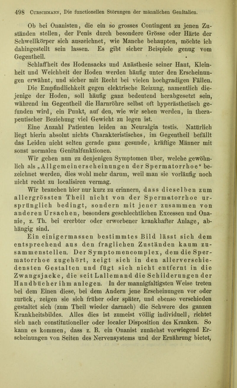 Ob bei Onanisten, die ein so grosses Contingent zu jenen Zu- ständen stellen, der Penis durch besondere Grösse oder Härte der Schwellkörper sieb auszeichnet, wie Manche behaupten, möchte ich dahingestellt sein lassen. Es gibt sicher Beispiele genug vom Gegentheil. Schlaffheit des Hodensacks und Anästhesie seiner Haut, Klein- heit und Weichheit der Hoden werden häufig unter den Erscheinun- gen erwähnt, und sicher mit Recht bei vielen hochgradigen Fällen. Die Empfindlichkeit gegen elektrische Reizung, namentlich die- jenige der Hoden, soll häufig ganz bedeutend herabgesetzt sein, während im Gegentheil die Harnröhre selbst oft hyperästhetisch ge- funden wird, ein Punkt, auf den, wie wir sehen werden, in thera- peutischer Beziehung viel Gewicht zu legen ist. Eine Anzahl Patienten leiden an Neuralgia testis. Natürlich liegt hierin absolut nichts Charakteristisches, im Gegentheil befällt das Leiden nicht selten gerade ganz gesunde, kräftige Männer mit sonst normalen Genitalfunktionen. Wir gehen nun zu denjenigen Symptomen über, welche gewöhn- lich als „Allgemeinerscheinungen der Spermatorrhoe be- zeichnet werden, dies wohl mehr darum, weil man sie vorläufig noch nicht recht zu localisiren vermag. Wir brauchen hier nur kurz zu erinnerD, dass dieselben zum allergrössten Theil nicht von der Spermatorrhoe ur- sprünglich bedingt, sondern mit jeuer zusammen von anderen Ursachen, besonders geschlechtlichen Excessen und Ona- nie, z. Th. bei ererbter oder erworbener krankhafter Anlage, ab- hängig sind. Ein einigermassen bestimmtes Bild lässt sich dem entsprechend aus den fraglichen Zuständen kaum zu- sammenstellen. Der Symptomencomplex, dem die Sper- matorrhoe zugehört, zeigt sich in den allerverschie- densten Gestalten und fügt sich nicht entfernt in die Zwangsjacke, die seit Lallemand die Schilderungen der Handbücherihm anlegen. In der mannigfaltigsten Weise treten bei dem Einen diese, bei dem Andern jene Erscheinungen vor oder zurück, zeigen sie sich früher oder später, und ebenso verschieden gestaltet sich (zum Theil wieder darnach) die Schwere des ganzen Krankheitsbildes. Alles dies ist zumeist völlig individuell, richtet sich nach constitutioneller oder localer Disposition des Kranken. So kann es kommen, dass z. B. ein Onanist zunächst vorwiegend Er- scheinungen von Seiten des Nervensystems und der Ernährung bietet,