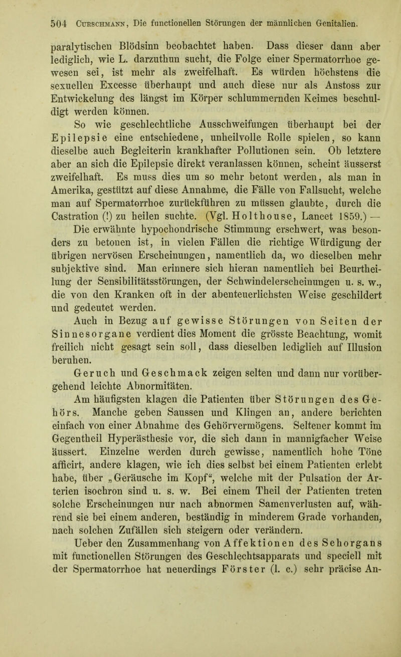 paralytischen Blödsinn beobachtet haben. Dass dieser dann aber lediglich, wie L. darzuthun sucht, die Folge einer Spermatorrhoe ge- wesen sei, ist mehr als zweifelhaft. Es würden höchstens die sexuellen Excesse überhaupt und auch diese nur als Anstoss zur Entwickelung des längst im Körper schlummernden Keimes beschul- digt werden können. So wie geschlechtliche Ausschweifungen überhaupt bei der Epilepsie eine entschiedene, unheilvolle Rolle spielen, so kann dieselbe auch Begleiterin krankhafter Pollutionen sein. Ob letztere aber an sich die Epilepsie direkt veranlassen können, scheint äusserst zweifelhaft. Es muss dies um so mehr betont werden, als man in Amerika, gestützt auf diese Annahme, die Fälle von Fallsucht, welche man auf Spermatorrhoe zurückführen zu müssen glaubte, durch die Castration (!) zu heilen suchte. (Vgl. Holthouse, Lancet 1859.) — Die erwähnte hypochondrische Stimmung erschwert, was beson- ders zu betonen ist, in vielen Fällen die richtige Würdigung der übrigen nervösen Erscheinungen, namentlich da, wo dieselben mehr subjektive sind. Man erinnere sich hieran namentlich bei Beurthei- lung der Sensibilitätsstörungen, der Schwindelerscheinungen u. s. w., die von den Kranken oft in der abenteuerlichsten Weise geschildert und gedeutet werden. Auch in Bezug auf gewisse Störungen von Seiten der Sinnesorgane verdient dies Moment die grösste Beachtung, womit freilich nicht gesagt sein soll, dass dieselben lediglich auf Illusion beruhen. Geruch und Geschmack zeigen selten und dann nur vorüber- gehend leichte Abnormitäten. Am häufigsten klagen die Patienten über Störungen des Ge- hörs. Manche geben Saussen und Klingen an, andere berichten einfach von einer Abnahme des Gehörvermögens. Seltener kommt im Gegentheil Hyperästhesie vor, die sich dann in mannigfacher Weise äussert. Einzelne werden durch gewisse, namentlich hohe Töne afficirt, andere klagen, wie ich dies selbst bei einem Patienten erlebt habe, über „Geräusche im Kopf, welche mit der Pulsation der Ar- terien isochron sind u. s. w. Bei einem Theil der Patienten treten solche Erscheinungen nur nach abnormen Samen Verlusten auf, wäh- rend sie bei einem anderen, beständig in minderem Grade vorhanden, nach solchen Zufällen sich steigern oder verändern. Ueber den Zusammenhang von Affektionen des Sehorgans mit functionellen Störungen des Geschlechtsapparats und speciell mit der Spermatorrhoe hat neuerdings Förster (1- c.) sehr präcise An-