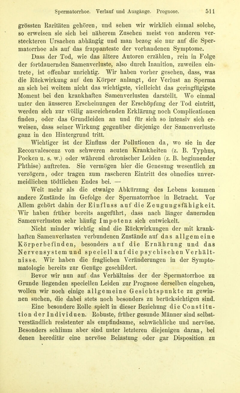 grössten Raritäten gehören, und sehen wir wirklich einmal solche, so erweisen sie sich bei näherem Zusehen meist von anderen ver- steckteren Ursachen abhängig und man bezog sie nur auf die Sper- matorrhoe als auf das frappanteste der vorhandenen Symptome. Dass der Tod, wie das ältere Autoren erzählen, rein in Folge der fortdauernden Samenverluste, also durch Inanition, zuweilen ein- trete, ist offenbar unrichtig. Wir haben vorher gesehen, dass, was die Rückwirkung auf den Körper anlangt, der Verlust an Sperma an sich bei weitem nicht das wichtigste, vielleicht das geringfügigste Moment bei den krankhaften Samenverlusten darstellt. Wo einmal unter den äusseren Erscheinungen der Erschöpfung der Tod eintritt, werden sich zur völlig ausreichenden Erklärung noch Complicationen finden, oder das Grundleiden an und für sich so intensiv sich er- weisen, dass seiner Wirkung gegenüber diejenige der Samenverluste ganz in den Hintergrund tritt. Wichtiger ist der Einfluss der Pollutionen da, wo sie in der Reconvalescenz von schweren acuten Krankheiten (z. B. Typhus, Pocken u. s. w.) oder während chronischer Leiden (z. B. beginnender Phthise) auftreten. Sie vermögen hier die Genesung wesentlich zu verzögern, oder tragen zum rascheren Eintritt des ohnedies unver- meidlichen tödtlichen Endes bei. — Weit mehr als die etwaige Abkürzung des Lebens kommen andere Zustände im Gefolge der Spermatorrhoe in Betracht. Vor Allem gehört dahin der Einfluss auf die Zeugungsfähigkeit. Wir haben früher bereits angeführt, dass nach länger dauernden Samen Verlusten sehr häufig Impotenz sich entwickelt. Nicht minder wichtig sind die Rückwirkungen der mit krank- haften Samenverlusten verbundenen Zustände auf das allgemeine Körperbefinden, besonders auf die Ernährung und das Nervensystem und speciell auf die psychischen Verhält- nisse. Wir haben die fraglichen Veränderungen in der Sympto- matologie bereits zur Genüge geschildert. Bevor wir nun auf das Verhältniss der der Spermatorrhoe zu Grunde liegenden speciellen Leiden zur Prognose derselben eingehen, wollen wir noch einige allgemeine Gesichtspunkte zu gewin- nen suchen, die dabei stets noch besonders zu berücksichtigen sind. Eine besondere Rolle spielt in dieser Beziehung die Constitu- tion der Individuen. Robuste, früher gesunde Männer sind selbst- verständlich resistenter als empfindsame, schwächliche und nervöse. Besonders schlimm aber sind unter letzteren diejenigen daran, bei denen hereditär eine nervöse Belastung oder gar Disposition zu