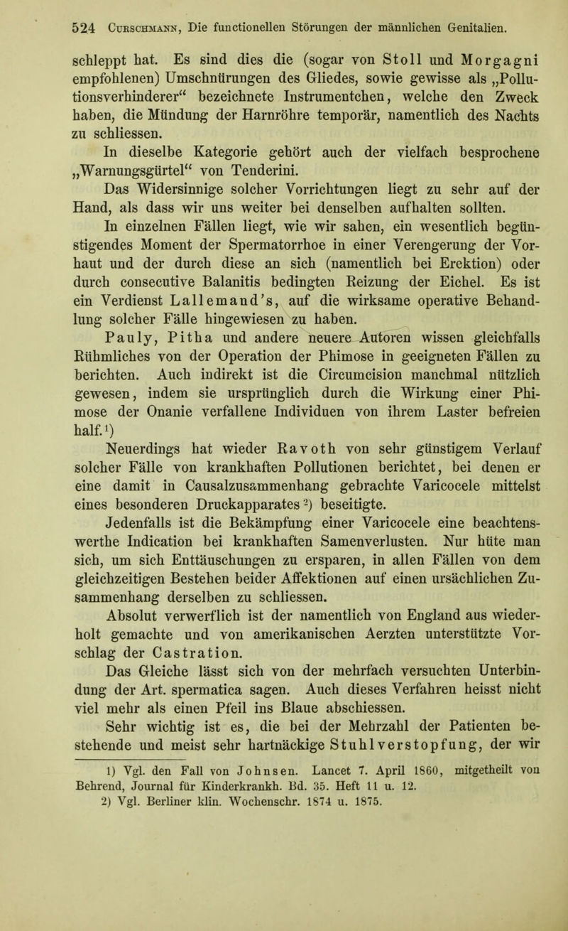 schleppt hat. Es sind dies die (sogar von St oll und Morgagni empfohlenen) ümschntirungen des Gliedes, sowie gewisse als „Pollu- tionsverhinderer bezeichnete Instrumentchen, welche den Zweck haben, die Mündung der Harnröhre temporär, namentlich des Nachts zu schliessen. In dieselbe Kategorie gehört auch der vielfach besprochene „Warnungsgürtel^' von Tenderini. Das Widersinnige solcher Vorrichtungen liegt zu sehr auf der Hand, als dass wir uns weiter bei denselben aufhalten sollten. In einzelnen Fällen liegt, wie wir sahen, ein wesentlich begün- stigendes Moment der Spermatorrhoe in einer Verengerung der Vor- haut und der durch diese an sich (namentlich bei Erektion) oder durch consecutive Balanitis bedingten Reizung der Eichel. Es ist ein Verdienst Lallemand's, auf die wirksame operative Behand- lung solcher Fälle hingewiesen zu haben. Pauly, Pitha und andere neuere Autoren wissen gleichfalls Rühmliches von der Operation der Phimose in geeigneten Fällen zu berichten. Auch indirekt ist die Circumcision manchmal nützlich gewesen, indem sie ursprünglich durch die Wirkung einer Phi- mose der Onanie verfallene Individuen von ihrem Laster befreien half 1) Neuerdings hat wieder Ravoth von sehr günstigem Verlauf solcher Fälle von krankhaften Pollutionen berichtet, bei denen er eine damit in Causalzusammenhang gebrachte Varicocele mittelst eines besonderen Druckapparates -) beseitigte. Jedenfalls ist die Bekämpfung einer Varicocele eine beachtens- werthe Indication bei krankhaften Samenverlusten. Nur hüte man sich, um sich Enttäuschungen zu ersparen, in allen Fällen von dem gleichzeitigen Bestehen beider Affektionen auf einen ursächlichen Zu- sammenhang derselben zu schliessen. Absolut verwerflich ist der namentlich von England aus wieder- holt gemachte und von amerikanischen Aerzten unterstützte Vor- schlag der Castration. Das Gleiche lässt sich von der mehrfach versuchten Unterbin- dung der Art. spermatica sagen. Auch dieses Verfahren heisst nicht viel mehr als einen Pfeil ins Blaue abschiessen. Sehr wichtig ist es, die bei der Mehrzahl der Patienten be- stehende und meist sehr hartnäckige Stuhl Verstopfung, der wir 1) Vgl. den Fall von Johnsen. Lancet 7. April 1860, mitgetheilt von Behrend, Journal für Kinderkrankh. Ed. 35. Heft 11 u. 12. 2) Vgl. Berliner klin. Wochenschr. 1874 u. 1875.