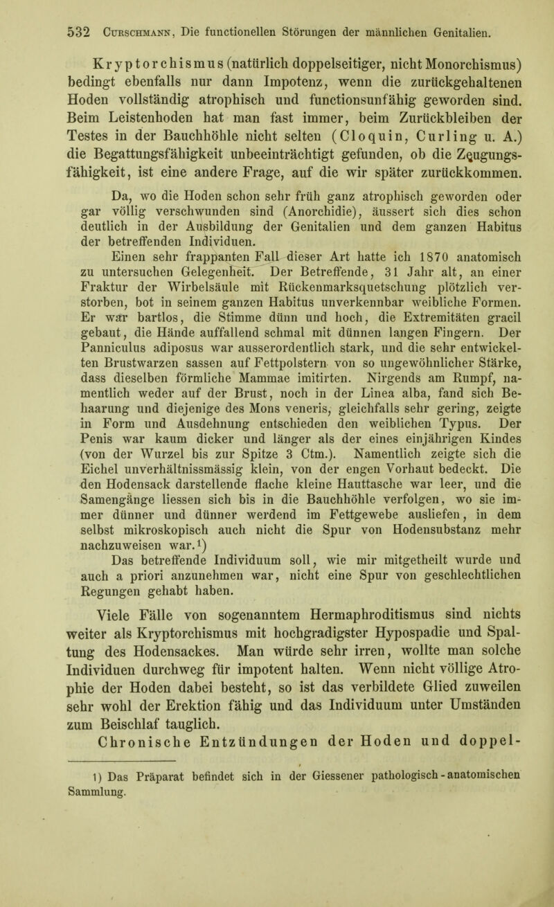 Kryptorchismus(natürlichdoppelseitiger, nichtMonorchismus) bedingt ebenfalls nur dann Impotenz, wenn die zurückgehaltenen Hoden vollständig atrophisch und functionsunfähig geworden sind. Beim Leistenhoden hat man fast immer, beim Zurückbleiben der Testes in der Bauchhöhle nicht selten (Cloquin, Curling u. A.) die Begattungsfähigkeit unbeeinträchtigt gefunden, ob die Z^ugungs- fähigkeit, ist eine andere Frage, auf die wir später zurückkommen. Da, wo die Hoden schon sehr früh ganz atrophisch geworden oder gar völlig verschwunden sind (Anorchidie), äussert sich dies schon deutlich in der Ausbildung der Genitalien und dem ganzen Habitus der betreffenden Individuen. Einen sehr frappanten Fall dieser Art hatte ich 1870 anatomisch zu untersuchen GelegenHelt. Der Betreffende, 31 Jahr alt, an einer Fraktur der Wirbelsäule mit Rückenmarksquetschung plötzlich ver- storben, bot in seinem ganzen Habitus unverkennbar weibliche Formen. Er wai' bartlos, die Stimme dünn und hoch, die Extremitäten gracil gebaut, die Hände auffallend schmal mit dünnen langen Fingern. Der Panniculus adiposus war ausserordentlich stark, und die sehr entwickel- ten Brustwarzen sassen auf Fettpolstern von so ungewöhnlicher Stärke, dass dieselben förmliche Mammae imitirten. Nirgends am Rumpf, na- mentlich weder auf der Brust, noch in der Linea alba, fand sich Be- haarung und diejenige des Möns veneris, gleichfalls sehr gering, zeigte in Form und Ausdehnung entschieden den weiblichen Typus. Der Penis war kaum dicker und länger als der eines einjährigen Kindes (von der Wurzel bis zur Spitze 3 Ctm.). Namentlich zeigte sich die Eichel unverhältnissmässig klein, von der engen Vorhaut bedeckt. Die den Hodensack darstellende flache kleine Hauttasche war leer, und die Samengänge Hessen sich bis in die Bauchhöhle verfolgen, wo sie im- mer dünner und dünner werdend im Fettgewebe ausliefen, in dem selbst mikroskopisch auch nicht die Spur von Hodensubstanz mehr nachzuweisen war.i) Das betreifende Individuum soll, wie mir mitgetheilt wurde und auch a priori anzunehmen war, nicht eine Spur von geschlechtlichen Regungen gehabt haben. Viele Fälle von sogenanntem Hermaphroditismus sind nichts weiter als Kryptorchismus mit hochgradigster Hypospadie und Spal- tung des Hodensackes. Man würde sehr irren, wollte man solche Individuen durchweg für impotent halten. Wenn nicht völlige Atro- phie der Hoden dabei besteht, so ist das verbildete Glied zuweilen sehr wohl der Erektion fähig und das Individuum unter Umständen zum Beischlaf tauglich. Chronische Entzündungen der Hoden und doppel- 1) Das Präparat befindet sich in der Giessener pathologisch - anatomischen Sammlung.