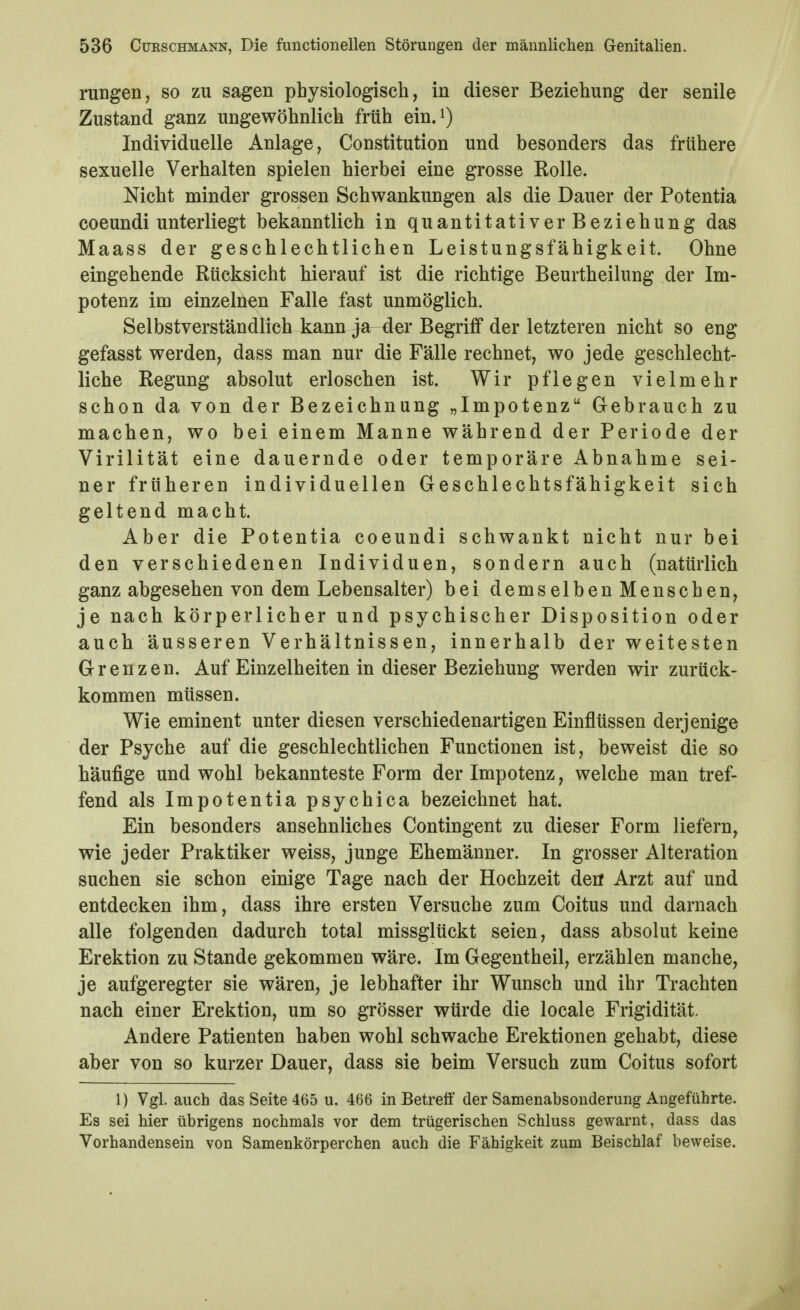 rungen, so zu sagen physiologisch, in dieser Beziehung der senile Zustand ganz ungewöhnlich früh ein.i) Individuelle Anlage, Constitution und besonders das frühere sexuelle Verhalten spielen hierbei eine grosse Rolle. Nicht minder grossen Schwankungen als die Dauer der Potentia coeundi unterliegt bekanntlich in quantitativerBeziehung das Maass der geschlechtlichen Leistungsfähigkeit. Ohne eingehende Rücksicht hierauf ist die richtige Beurtheilung der Im- potenz im einzelnen Falle fast unmöglich. Selbstverständlich iajm ja der Begriff der letzteren nicht so eng gefasst werden, dass man nur die Fälle rechnet, wo jede geschlecht- liche Regung absolut erloschen ist. Wir pflegen vielmehr schon da von der Bezeichnung „Impotenz Gebrauch zu machen, wo bei einem Manne während der Periode der Virilität eine dauernde oder temporäre Abnahme sei- ner früheren individuellen Geschlechtsfähigkeit sich geltend macht. Aber die Potentia coeundi schwankt nicht nur bei den verschiedenen Individuen, sondern auch (natürlich ganz abgesehen von dem Lebensalter) bei demselben Menschen, je nach körperlicher und psychischer Disposition oder auch äusseren Verhältnissen, innerhalb der weitesten Grenzen. Auf Einzelheiten in dieser Beziehung werden wir zurück- kommen müssen. Wie eminent unter diesen verschiedenartigen Einflüssen derjenige der Psyche auf die geschlechtlichen Functionen ist, beweist die so häufige und wohl bekannteste Form der Impotenz, welche man tref- fend als Impotentia psychica bezeichnet hat. Ein besonders ansehnliches Contingent zu dieser Form liefern, wie jeder Praktiker weiss, junge Ehemänner. In grosser Alteration suchen sie schon einige Tage nach der Hochzeit derf Arzt auf und entdecken ihm, dass ihre ersten Versuche zum Coitus und darnach alle folgenden dadurch total missglückt seien, dass absolut keine Erektion zu Stande gekommen wäre. Im Gegentheil, erzählen manche, je aufgeregter sie wären, je lebhafter ihr Wunsch und ihr Trachten nach einer Erektion, um so grösser würde die locale Frigidität. Andere Patienten haben wohl schwache Erektionen gehabt, diese aber von so kurzer Dauer, dass sie beim Versuch zum Coitus sofort l) Vgl. auch das Seite 465 u. 466 in Betreff der Samenabsonderung Angeführte. Es sei hier übrigens nochmals vor dem trügerischen Schluss gewarnt, dass das Vorhandensein von Samenkörperchen auch die Fähigkeit zum Beischlaf beweise.