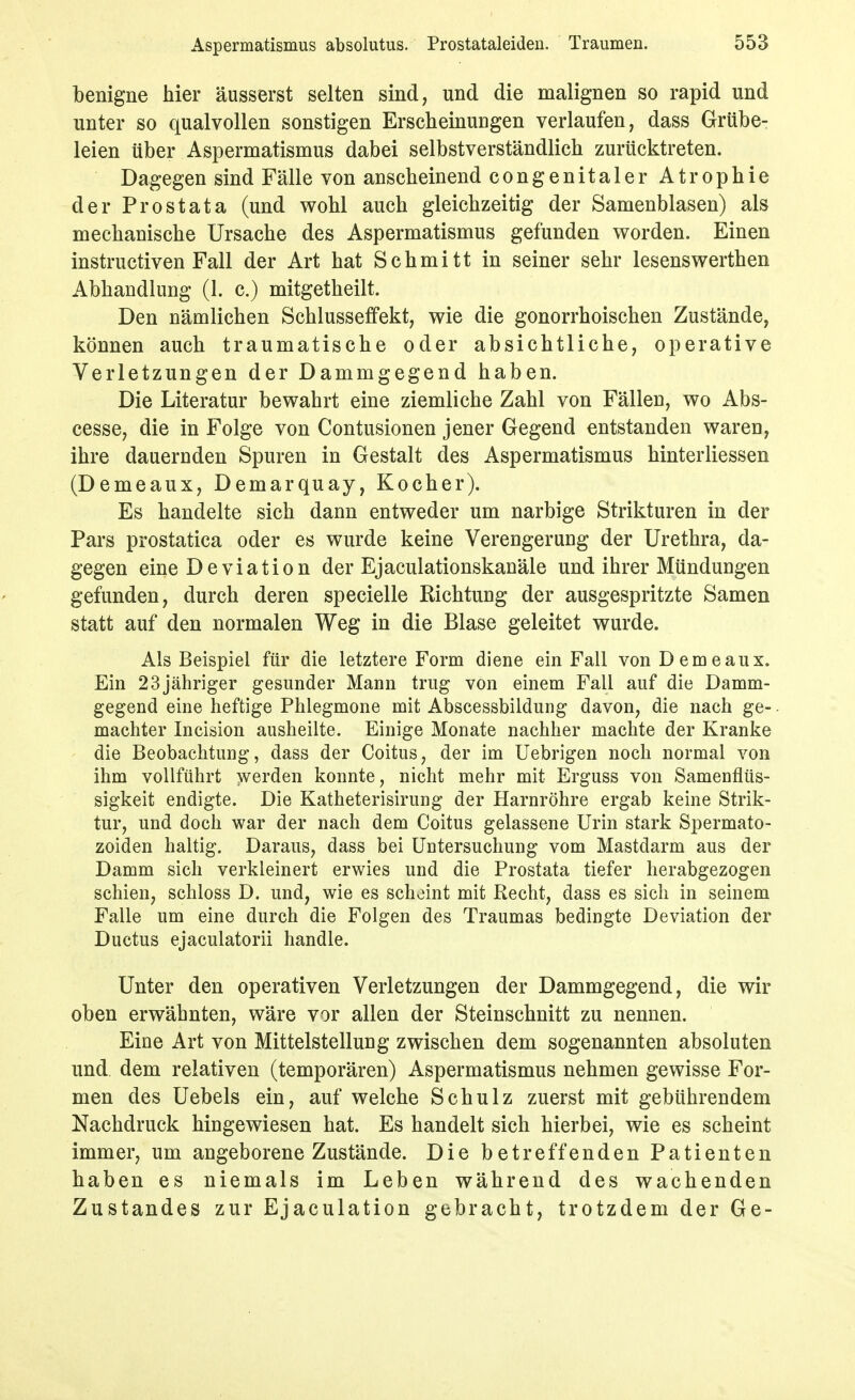 benigne hier äusserst selten sind, und die malignen so rapid und unter so qualvollen sonstigen Erscheinungen verlaufen, dass Grübe- leien über Aspermatismus dabei selbstverständlich zurücktreten. Dagegen sind Fälle von anscheinend congenitaler Atrophie der Prostata (und wohl auch gleichzeitig der Samenblasen) als mechanische Ursache des Aspermatismus gefunden worden. Einen instructiven Fall der Art hat Schmitt in seiner sehr lesenswerthen Abhandlung (1. c.) mitgetheilt. Den nämlichen Schlusseffekt, wie die gonorrhoischen Zustände, können auch traumatische oder absichtliche, operative Verletzungen der Dammgegend haben. Die Literatur bewahrt eine ziemliche Zahl von Fällen, wo Abs- cesse, die in Folge von Contusionen jener Gegend entstanden waren, ihre dauernden Spuren in Gestalt des Aspermatismus hinterliessen (Demeaux, Demarquay, Kocher). Es handelte sich dann entweder um narbige Strikturen in der Pars prostatica oder es wurde keine Verengerung der Urethra, da- gegen eine Deviation der Ejaculationskanäle und ihrer Mündungen gefunden, durch deren specielle Richtung der ausgespritzte Samen statt auf den normalen Weg in die Blase geleitet wurde. Als Beispiel für die letztere Form diene ein Fall von D em eaux. Ein 23 jähriger gesunder Mann trug von einem Fall auf die Damm- gegend eine heftige Phlegmone mit Abscessbildung davon, die nach ge- machter Incision ausheilte. Einige Monate nachher machte der Kranke die Beobachtung, dass der Coitus, der im Uebrigen noch normal von ihm vollführt werden konnte, nicht mehr mit Erguss von Samenflüs- sigkeit endigte. Die Katheterisirung der Harnröhre ergab keine Strik- tur, und doch war der nach dem Coitus gelassene Urin stark Spermato- zoiden haltig. Daraus, dass bei Untersuchung vom Mastdarm aus der Damm sich verkleinert erwies und die Prostata tiefer herabgezogen schien, schloss D. und, wie es scheint mit Recht, dass es sich in seinem Falle um eine durch die Folgen des Traumas bedingte Deviation der Ductus ejaculatorii handle. Unter den operativen Verletzungen der Dammgegend, die wir oben erwähnten, wäre vor allen der Steinschnitt zu nennen. Eine Art von Mittelstellung zwischen dem sogenannten absoluten und dem relativen (temporären) Aspermatismus nehmen gewisse For- men des Uebels ein, auf welche Schulz zuerst mit gebührendem Nachdruck hingewiesen hat. Es handelt sich hierbei, wie es scheint immer, um angeborene Zustände. Die betreffenden Patienten haben es niemals im Leben während des wachenden Zustandes zur Ejaculation gebracht, trotzdem der Ge-