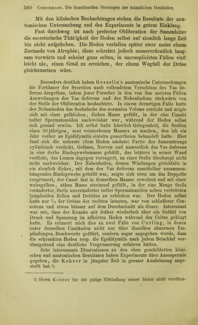 Mit den klinischen Beobachtungen stehen die Resultate der ana- tomischen Untersuchung und des Experiments in gutem Einklang. Fast durchweg ist nach perfecter Obliteration der Samenleiter die secretorische Thätigkeit der Hoden selbst auf ziemlich lange Zeit hin nicht aufgehoben. Die Hoden verfallen später zwar meist einem Zustande von Atrophie; diese schreitet jedoch ausserordentlich lang- sam vorwärts und scheint ganz selten, in uncomplicirten Fällen viel- leicht nie, einen Grad zu erreichen, der einem Wegfall der Drüse gleichzusetzen wäre. Besonders deutlich haben Gosselin's anatomische Untersuchungen die Fortdauer der Secretion nach vollendetem Verschluss des Vas de- ferens dargethan, indem jener Forscher in den von ihm secirten Fällen Ausweitungen des Vas deferens und des Nebenhodens rückwärts von der Stelle der Obliteration beobachtete. In einem derartigen Falle hatte der Nebenhoden das Sechsfache des normalen Volums erreicht und zeigte sich mit einer gelblichen, dicken Masse gefüllt, in der eine Unzahl todter Spermatozoiden nachweisbar war, während der Hoden selbst sich gesund erwies. Ich selbst hatte kürzlich Gelegenheit, die Section eines 30jährigen, acut verstorbenen Mannes zu machen, den ich ein Jahr vorher an Epididymitis sinistra gonorrhoica behandelt hatte. Hier fand sich die unterste (dem Hoden nächste) Partie des Samenstrangs cylindrisch verdickt, Gefässe, Nerven und namentlich das Vas deferens in eine derbe Bindegewebsmasse gehüllt, das letztere in seiner Wand verdickt, das Lumen dagegen verengert, an einer Stelle überhaupt nicht mehr nachweisbar. Der Nebenhoden, dessen Windungen gleichfalls in ein ziemlich dickes, mit dem des Vas deferens unmittelbar zusammen- hängendes Bindegewebe gehüllt war, zeigte sich etwa um das Doppelte vergrössert, der Canal fast in demselben Maasse erweitert und mit einer weissgelben, zähen Masse strotzend gefüllt, in der eine Menge theils veränderter, theils unveränderter todter Spermatozoiden neben verfetteten lymphoiden Zellen und Detritus zu erblicken war. Der Hoden selbst hatte nur 3/4 der Grösse des rechten intacten, war von schlafferer Con- sistenz und etwas blässer auf dem Durchschnitt als dieser. Interessant war mir, dass der Kranke mir früher wiederholt über ein Gefühl von Druck und Spannung im afficirten Hoden während des Coitus geklagt hatte. Es erinnert mich dies an zwei Fälle von Curling, in denen unter denselben Umständen nicht nur über dieselben abnormen Em- pfindungen Beschwerde geführt, sondern sogar angegeben wurde, dass die erkrankten Hoden resp. die Epididymitis nach jedem Beischlaf vor- übergehend eine deutliche Vergrösserung erfahren hätten. Sehr interessante Illustrationen zu den eben geschilderten klini- schen und anatomischen Resultaten haben Experimente über Azoospermie gegeben, die Kehr er in jüngster Zeit in grosser Ausdehnung ange- stellt hat.i) 1) Herrn Kehr er für die gütige Mittheilung seiner bisher nicht veröffent-