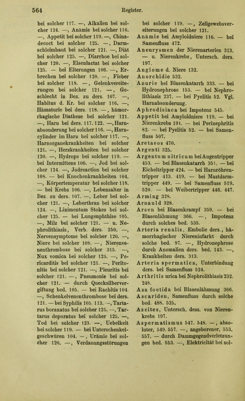 bei solcher 117. —, Alkalien bei sol- cher 124. —, Anämie bei solcher 116. —, Appetit bei solcher 119.—, China- decoct bei solcher 125. —, Darm- schleimhaut bei solcher 121. —, Diät bei solcher 125. —, Diarrhoe bei sol- cher 120. —, Eisenlactat bei solcher 125. — bei Eiterungen 106. —, Er- brechen bei solcher 120. —, Fieber bei solcher 118. —, Gelenkvereite- rungen bei solcher 121. —, Ge- schlecht in Bez. zu ders. 107. —, Habitus d. Kr. bei solcher 116. —, Hämaturie bei ders. 118. —, hämor- rhagische Diathese bei solcher 121. —, Harn bei ders. 117.122. —, Harn- absonderung bei solcher 116.—, Harn- cylinder im Harn bei solcher 117. —, Harnorganekrankheiten bei solcher 121. —, Herzkrankheiten bei solcher 120. —, Hydrops bei solcher 119. — bei Intermittens 106. —, Jod bei sol- cher 124. —, Jodreaction bei solcher 108. — bei Knochenkrankheiten 104. —, Körpertemperatur bei solcher 118. — bei Krebs 106. —, Lebensalter in Bez. zu ders. 107. —, Leber bei sol- cher 121. —, Leberthran bei solcher 124. —, Linimentum Stokes bei sol- cher 125. — bei Lungenphthise 105. —, Milz bei solcher 121. — u. Ne- phrolithiasis, Verb. ders. 250. —, Nervensymptome bei solcher 120. —, Niere bei solcher 108. —, Nierenve- nenthrombose bei solcher 315. —, Nux vomica bei solcher 125. —, Pe- ricarditis bei solcher 121. —, Perito- nitis bei solcher 121. —, Pleuritis bei solcher 121. —, Pneumonie bei sol- cher 121. — durch Quecksilberver- giftung bed. 105. — bei Rachitis 104. —, Schenkelvenenthrombose bei ders. 121. — bei Syphilis 105. 113. Tarta- rus boraxatus bei solcher 125. —, Tar- tarus depuratus bei solcher 125. —, Tod bei solcher 123. —, Uebelkeit bei solcher 119. — bei Unterschenkel- geschwüren 104. —, Urämie bei sol- cher 120. —, Verdauungsstörungen bei solcher 119. —, Zellgewebsver- eiterungen bei solcher 121. Anämie bei Amyloidniere 116. — bei Samenfluss 472. Aneurysmen der Nierenarterien 313. — u. Nierenkrebs, Untersch. ders. 197. Angiome d. Niere 132. Anorchidie 532. Anurie bei Blasenkatarrh 333. — bei Hydronephrose 153. — bei Nephro- lithiasis 237. — bei Pyelitis 52. Vgl. Harnabsonderung. Aphrodisiaca bei Impotenz 545. Appetit bei Amyloidniere 119. — bei Nierenkrebs 191. — bei Perinephritis 82. — bei Pyelitis 52. — bei Samen- fluss 507. Aretaeos 470. Argenti 325. Argentum nitricum bei Augentripper 453. — bei Blasenkatarrh 351. — bei Eicheltripper 424. — bei Harnröhren- tripper 413. 419. — bei Mastdarm- tripper 449. — bei Samenfluss 519. 520. — bei Weibertripper 446. 447. Arming 328. Arnauld 328. Arsen bei Blasenkrampf 359. — bei Blasenlähmung 366. —, Impotenz durch solches bed. 535. Arteria renalis, Embolie ders., hä- morrhagischer Niereninfarkt durch solche bed. 97. —, Hydronephrose durch Anomalien ders. bed. 143. —, Krankheiten ders. 313. Arteria spermatica, Unterbindung ders. bei Samenfluss 524. Arthritis urica bei Nephrolithiasis 232. 248. Asa foetida bei Blasenlähmung 366. Ascariden, Samenfluss durch solche bed. 488. 525. Ascites, Untersch. dess. von Nieren- krebs 197. Aspermatismus 547. 548. —, abso- luter, 549. 557. —, angeborener, 553. 557. — durch Dammgegendverletzun- gen bed. 553. —, Elektricität bei sol-