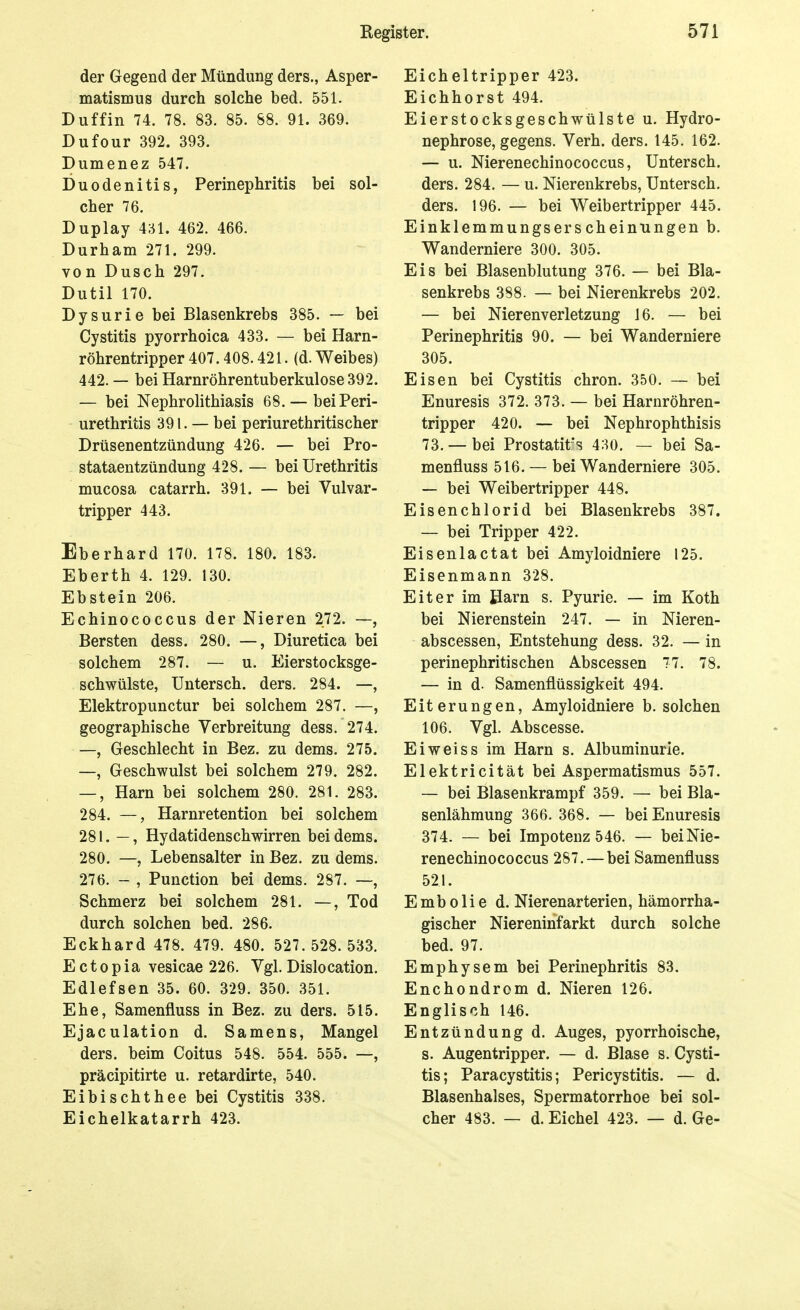 der Gegend der Mündung ders., Asper- matismus durch solche bed. 551. Duffin 74. 78. 83. 85. 88. 91. 369. Dufour 392. 393. Dumenez 547. Duodenitis, Perinephritis bei sol- cher 76. Duplay 431. 462. 466. Durham 271. 299. von Dusch 297. Dutil 170. Dysurie bei Blasenkrebs 385. — bei Cystitis pyorrhoica 433. — bei Harn- röhrentripper 407.408.421. (d. Weibes) 442. — bei Harnröhrentuberkulose 392. — bei Nephrolithiasis 68. —bei Peri- urethritis 391. — bei Periurethritis eher Drüsenentzündung 426. — bei Pro- stataentzündung 428. — bei Urethritis mucosa catarrh. 391. — bei Vulvar- tripper 443. Eberhard 170. 178. 180. 183. Eberth 4. 129. 130. Ebstein 206. Echinococcus der Nieren 272. —, Bersten dess. 280. —, Diuretica bei solchem 287. — u. Eierstocksge- schwülste, Untersch. ders. 284. —, Elektropunctur bei solchem 287. —, geographische Verbreitung dess. 274. —, Geschlecht in Bez. zu dems. 275. —, Geschwulst bei solchem 279. 282. —, Harn bei solchem 280. 281. 283. 284. —, Harnretention bei solchem 281. —, Hydatidenschwirren bei dems. 280. —, Lebensalter in Bez. zu dems. 276. - , Function bei dems. 287. —, Schmerz bei solchem 281. —, Tod durch solchen bed. 286. Eckhard 478. 479. 480. 527.528.533. Ectopia vesicae 226. Vgl. Dislocation. Edlefsen 35. 60. 329. 350. 351. Ehe, Samenfluss in Bez. zu ders. 515. Ejaculation d. Samens, Mangel ders. beim Coitus 548. 554. 555. —, präcipitirte u. retardirte, 540. Eibischthee bei Cystitis 338. Eichelkatarrh 423. Eicheltripper 423. Eichhorst 494. Eierstocksgeschwülste u. Hydro- nephrose, gegens. Verh. ders. 145. 162. — u. Nierenechinococcus, Untersch. ders. 284. — u. Nierenkrebs, Untersch. ders. 196. — bei Weibertripper 445. Einklemmungserscheintingen b. Wanderniere 300. 305. Eis bei Blasenblutung 376. — bei Bla- senkrebs 388. — bei Nierenkrebs 202. — bei Nierenverletzung 16. — bei Perinephritis 90. — bei Wanderniere 305. Eisen bei Cystitis chron. 350. — bei Enuresis 372. 373. — bei Harnröhren- tripper 420. — bei Nephrophthisis 73. — bei Prostatitis 430. — bei Sa- menfluss 516. — bei Wanderniere 305. — bei Weibertripper 448. Eisen Chlorid bei Blasenkrebs 387. — bei Tripper 422. Eisenlactat bei Amyloidniere 125. Eisenmann 328. Eiter im Barn s. Pyurie. — im Koth bei Nierenstein 247. — in Nieren- abscessen, Entstehung dess. 32. — in perinephritischen Abscessen 77. 78. — in d. Samenflüssigkeit 494. Eiterungen, Amyloidniere b. solchen 106. Vgl. Abscesse. Ei weiss im Harn s. Albuminurie. Elektricität bei Aspermatismus 557. — bei Blasenkrampf 359. — bei Bla- senlähmung 366. 368. — bei Enuresis 374. — bei Impotenz 546. — bei Nie- renechinococcus 287.—bei Samenfluss 521. Emb 0Ii e d. Nierenarterien, hämorrha- gischer Niereninfarkt durch solche bed. 97. Emphysem bei Perinephritis 83. Enchondrom d. Nieren 126. Englisch 146. Entzündung d. Auges, pyorrhoische, s. Augentripper. — d. Blase s. Cysti- tis; Paracystitis; Pericystitis. — d. Blasenhalses, Spermatorrhoe bei sol- cher 483. — d. Eichel 423. — d. Ge-