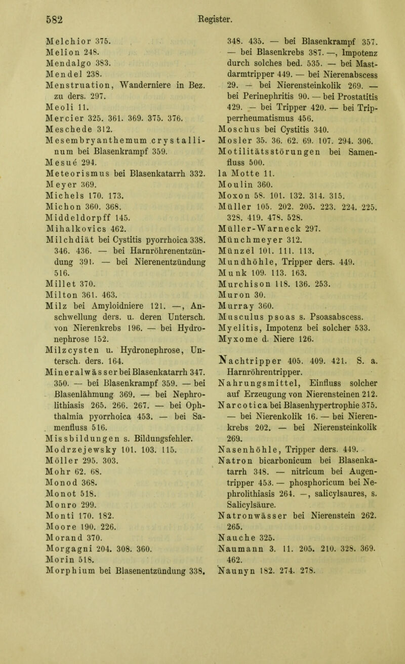 Melchior 375. Melion 248. Mendalgo 383. Mendel 238. Menstruation, Wanderniere in Bez. zu ders. 297. Meoli 11. Mercier 325. 361. 369. 375. 376. Meschede 312. Mesembryanthemum cry s talli- num bei Blasenkrarapf 359. Mesue 294. Meteorismus bei Blasenkatarrh 332. Meyer 369. Michels 170. 173. Michon 360. 368. Middeldorpff 145. Mihalkovics 462. Milchdiät bei Cystitis pyorrhoica 338. 346. 436. — bei Harnröhrenentzün- dung 391. — bei Nierenentzündung 516. Millet 370. Milton 361. 463. Milz bei Amyloidniere 121. —, An- schwellung ders. u. deren Untersch. von Nierenkrebs 196. — bei Hydro- nephrose 152. Milzcysten u. Hydronephrose, Un- tersch. ders. 164. Mineralwässerbei Blasenkatarrh 347. 350. — bei Blasenkrampf 359. — bei Blasenlähmung 369. — bei Nephro- lithiasis 265. 266. 267. — bei Oph- thalmia pyorrhoica 453. — bei Sa- . menfluss 516. Missbilduugen s. Bildungsfehler. Modrzejewsky 101. 103. 115. Möller 295. 303. Mohr 62. 68. Monod 368. Monot 518. Mo uro 299. Monti 170. 182. Moore 190. 226. Morand 370. Morgagni 204. 308. 360. Morin 518. Morphium bei Blasenentzündung 338. 348. 435. — bei Blasenkrampf 357. — bei Blasenkrebs 387. —, Impotenz durch solches bed. 535. — bei Mast- darmtripper 449. — bei Nierenabscess 29. — bei Nierensteinkolik 269. — bei Perinephritis 90. — bei Prostatitis 429. - bei Tripper 420. — bei Trip- perrheumatismus 456. Moschus bei Cystitis 340. Mosler 35. 36. 62. 69. 107. 294. 306. Motilitätsstörungen bei Samen- fluss 500. la Motte 11. Moulin 360. Moxon 58. 101. 132. 314. 315. Müller 105. 202. 205. 223. 224. 225. 328. 419. 478. 528. Müller-Warneck 297. Münchmeyer 312. Münzel 101. III. 113. Mundhöhle, Tripper ders. 449. Münk 109. 113. 163. Murchison 118. 136. 253. Muron 30. Murray 360. Musculus psoas s. Psoasabscess. Myelitis, Impotenz bei solcher 533. Myxome d. Niere 126. Nachtripper 405. 409. 421. S. a. Harnröhrentripper. Nahrungsmittel, Einfluss solcher auf Erzeugung von Nierensteinen 212. Narcoticabei Blasenhypertrophie 375. — bei Nierenkolik 16. — bei Nieren- krebs 202. — bei Nierensteinkolik 26a. Nasenhöhle, Tripper ders. 449. Natron bicarbonicum bei Blasenka- tarrh 348. — nitricum bei Augen- tripper 453. — phosphoricum bei Ne- phrolithiasis 264. —, salicylsaures, s. Salicylsäure. Natronwässer bei Nierenstein 262. 265. N au che 325. Naumann 3. 11. 205. 210. 328. 369. 462. Naunyn 182. 274. 278.