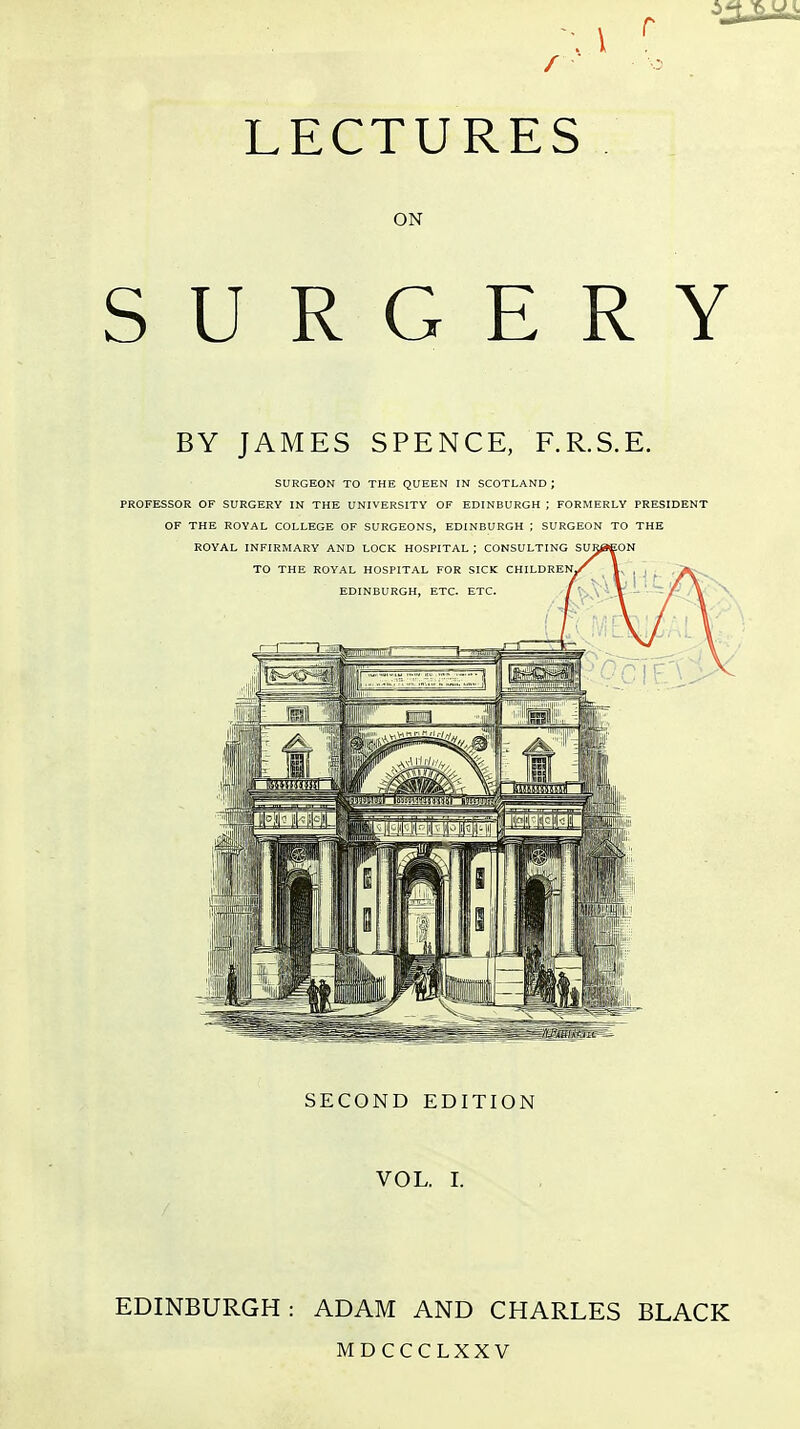 \ \ r ■ LECTURES ON SURGERY BY JAMES SPENCE, F.R.S.E. SURGEON TO THE QUEEN IN SCOTLAND ; PROFESSOR OF SURGERY IN THE UNIVERSITY OF EDINBURGH ; FORMERLY PRESIDENT OF THE ROYAL COLLEGE OF SURGEONS, EDINBURGH ; SURGEON TO THE SECOND EDITION VOL. I. EDINBURGH: ADAM AND CHARLES BLACK MDCCCLXXV