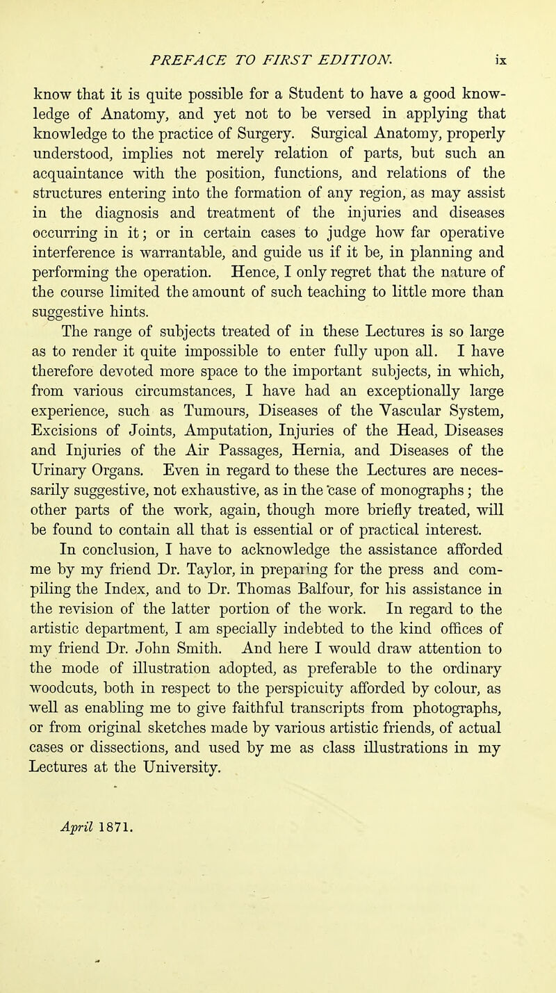 know that it is quite possible for a Student to have a good know- ledge of Anatomy, and yet not to be versed in applying that knowledge to the practice of Surgery. Surgical Anatomy, properly understood, implies not merely relation of parts, but such an acquaintance with the position, functions, and relations of the structures entering into the formation of any region, as may assist in the diagnosis and treatment of the injuries and diseases occurring in it; or in certain cases to judge how far operative interference is warrantable, and guide us if it be, in planning and performing the operation. Hence, I only regret that the nature of the course limited the amount of such teaching to little more than suggestive hints. The range of subjects treated of in these Lectures is so large as to render it quite impossible to enter fully upon all. I have therefore devoted more space to the important subjects, in which, from various circumstances, I have had an exceptionally large experience, such as Tumours, Diseases of the Vascular System, Excisions of Joints, Amputation, Injuries of the Head, Diseases and Injuries of the Air Passages, Hernia, and Diseases of the Urinary Organs. Even in regard to these the Lectures are neces- sarily suggestive, not exhaustive, as in the case of monographs; the other parts of the work, again, though more briefly treated, will be found to contain all that is essential or of practical interest. In conclusion, I have to acknowledge the assistance afforded me by my friend Dr. Taylor, in prepanng for the press and com- piling the Index, and to Dr. Thomas Balfour, for his assistance in the revision of the latter portion of the work. In regard to the artistic department, I am specially indebted to the kind offices of my friend Dr. John Smith. And here I would draw attention to the mode of illustration adopted, as preferable to the ordinary woodcuts, both in respect to the perspicuity afforded by colour, as well as enabling me to give faithful transcripts from photographs, or from original sketches made by various artistic friends, of actual cases or dissections, and used by me as class illustrations in my Lectures at the University. April 1871.