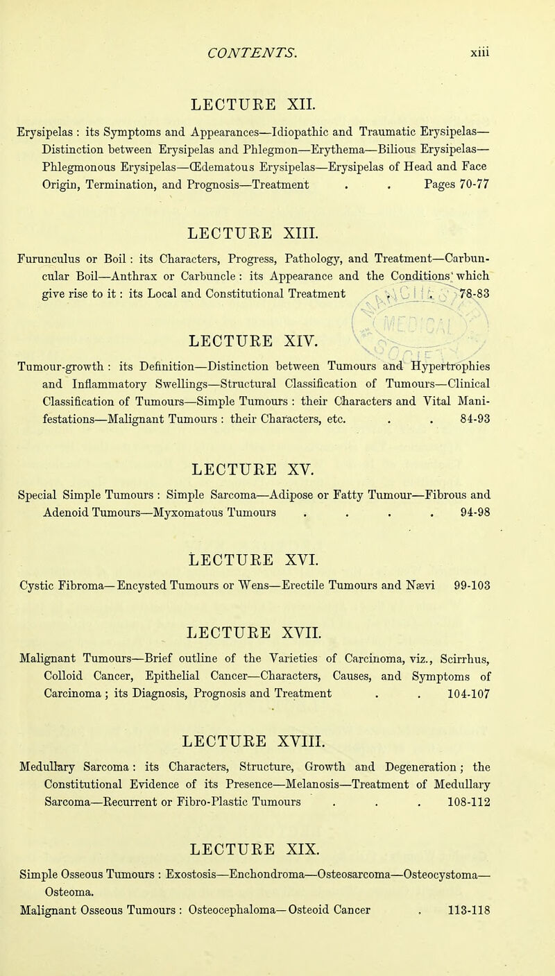 LECTURE XII. Erysipelas : its Symptoms and Appearances—Idiopathic and Traumatic Erysipelas— Distinction between Erysipelas and Phlegmon—Erythema—Bilious Erysipelas— Phlegmonous Erysipelas—(Edematous Erysipelas—Erysipelas of Head and Face Origin, Termination, and Prognosis—Treatment . . Pages 70-77 LECTURE XIII. Furunculus or Boil: its Characters, Progress, Pathology, and Treatment—Carhun- cular Boil—Anthrax or Carbuncle : its Appearance and the Conditions' which give rise to it: its Local and Constitutional Treatment . . 78-83 LECTURE XIV. Tumour-growth : its Definition—Distinction between Tumours and Hypertrophies and Inflammatory Swellings—Structural Classification of Tumours—Clinical Classification of Tumours—Simple Tumours : their Characters and Vital Mani- festations—Malignant Tumours : their Characters, etc. . . 84-93 LECTURE XV. Special Simple Tumours : Simple Sarcoma—Adipose or Fatty Tumour—Fibrous and Adenoid Tumours—Myxomatous Tumours .... 94-98 LECTURE XVI. Cystic Fibroma—Encysted Tumours or Wens—Erectile Tumours and Naevi 99-103 LECTURE XVII. Malignant Tumours—Brief outline of the Varieties of Carcinoma, viz., Scirrhus, Colloid Cancer, Epithelial Cancer—Characters, Causes, and Symptoms of Carcinoma; its Diagnosis, Prognosis and Treatment . . 104-107 LECTURE XVIII. Medullary Sarcoma: its Characters, Structure, Growth and Degeneration; the Constitutional Evidence of its Presence—Melanosis—Treatment of Medullary Sarcoma—Eecurrent or Fibro-Plastic Tumours . . . 108-112 LECTURE XIX. Simple Osseous Tumours : Exostosis—Enchondroma—Osteosarcoma—Osteocystoma— Osteoma. Malignant Osseous Tumours : Osteocephaloma—Osteoid Cancer . 113-118