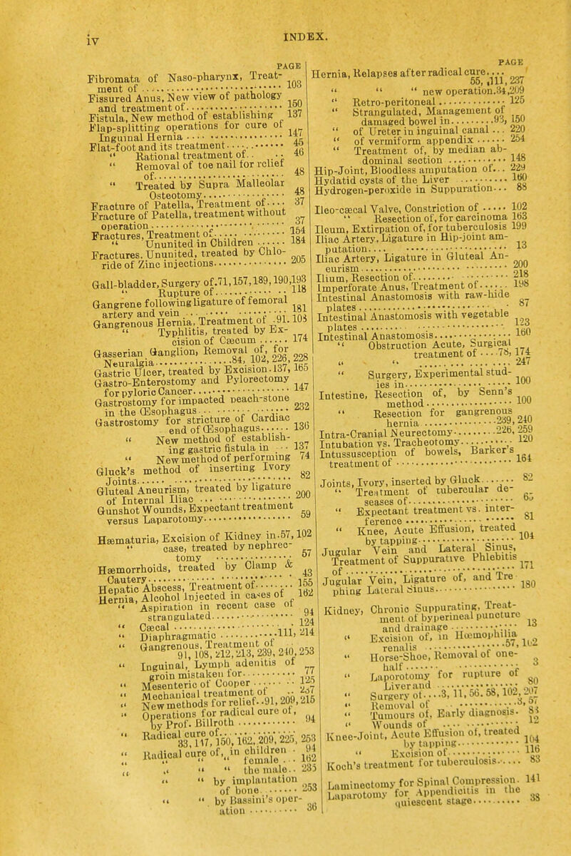 PAGE 103 Fibromata of Naso-phai-ynx, Treat' ment of X'jJ^ Fissured Anus, New view of pathology and troatinentof. ihi Fistula, New method of establishing lil iUap-splitting operations for cure ot Inguinal Hernia -• Flat-foot and its treatment ^  Rational treatment of.. •■ Bemoval of toe nail tor icliet of 48 Treated by Supra Malleolar Osteotomy • ^ Fracture of Patella, Treatment pt •. • • il Fracture of Patella, treatment without operation ■• •• , Fractures, Treatment o......  Ununited in Children ...... -lo* Fractures. Ununited, treated by Ohio- ride of Zinc injections •''^ Gall-bladder. Surgery of.71,157,189,190,193 Rupture of •• • a« Gangrene following ligature of femoral artery and vein .. • • • • • • • • • • • • • • • ^°, Gangrenous Hernia,.Treatment ot .91. lUS  Typhlitis, treated by Ex- cisionof Caecum...... 1<* Gasserian Ganglion, Removal of, for G^^trTc Ulcer, treated by BKcision 137,165 Gastro-Enterostomy and Pylorectomy for pyloric Cancer • Gastrostomy for impacted peach-stone in the (Esophagus., r WU-AA Gastrostomy for stricture of Cardiac end of (Esophagus.... •• 13b  New method of establish- ing gastric fistula in ■ ■ la.  New method of performing 74 Gluck's method of inserting Ivory Gluteal'Aneurism, treated by ligature of Internal Iliac ... Gunshot Wounds, Expectant treatment versus Laparotomy • Hematuria, Excision of Kidney in .57.102  case, treated by nephrec Haemorrhoids, treated by Clamp ^ Cautery • ■ • V 1 Hepatic Abscess, Treatment of- • • • ■ • • • Ser'nia, AlcohoJ^ lnjecte_d cases^of^^ 162 PAGE Hernia, Relapses after radical cure.... 00, illl, io<    new operation.34,209  Retro-peritoneal • 125  Strangulated, Management ol damaged bowel in -vi, i5U  of Ureter in inguinal canal •• •220  of vermiform appendix ••• •• ■ 254  Treatment of, by median ab- dominal section •••• 1*° Hip-Joint, Bloodless amputation of... j'i^ Hydatid cysts of the Liver ■. • •. tBO Hydrogen-peroxide in Suppuration-.. »» Ileo-caeeal Valve, Constriction of W2 Resection of, for carcinoma Ibd Ileum, Extirpation of, for tuberculosis 199 Iliac Artery, Ligature in Hip-joint am- putation.... ;• • v;; ■ 1' Iliac Artery, Ligature in Gluteal An- eurism Ilium, Resection of . • • • Imperforate Anus, Treatment ot...; -. Intestinal Anastomosis with raw-hide In'testinai Ana!stomosis with vegetable 200 218 198 87 123 160 plates Intestinal Anastomosis  Obstruction Acute, Surgical treatment of 7», 1(4 0 247  Surgery, Experimental stud- ies in 'o ■•-V Intestine, Resection of, by benn a method i Resection for gangrenous hernia ^^'iti Intra-Cranial Neurectomy 2^0. _oy Intubation vs. Tracheotomy..... Intussusception of bowels. Barker s_ treatment of 164 57 Aspiration in recent case m strangulated Csecal Diaphragmatic . 124 111, 214 ^-«rm'S:m210,253 Inguinal, Lymph adenitis ot groin mistaken tor ji Mesenteric of Cooper --- Mechanioiil treatment of •• fil Newmethods for relief- -91,209, .210 Operations for radical cure ot. by Prof. Billroth '* ^^'^'°'^a'?k'i«2;2()bV225>^3 Radical cure of...in chddr^^^ .< •«  the male-- 235 by implantation by Baasini's oper ation Joints, Ivory, inserted by Gluok.^..... 82 Treatment ot tubercular de seases of  Expectant treatment vs. inter- ference '  \ ' I'j  Knee, Acute Effusion, treated by tapping- Tusular Vein and Lateral binus, Treatment of Suppurative _ Phlebitis Jugular Vei'ii,* Ligature of, and Tre phing Lateral Sinus Kidney, Chronic SuppuratinR, Tre'it- ^ ment of byperincal puncture and drainage . - ■ • • • • •   Excision of, in Hojmophilia, renalis 0/,lw Horse-Shoe, Removal of one- half ^ -f Laporotomy for rupture ot SuJ^jJ^o'.:3;n;^:58:i62 207  Ucmoval of - • 'Vi Tumours of. Early diagnosis. »i  Wounds of .•.•• •••••• '^^ Knee-Joint, Acute Effusion ot, treated by tapping 'l,'?  Excision of • • Koch's treatment for tuberculosis..... »d Laminectomy for Spinal Compression^ 141 36 quiescent stage. 3S