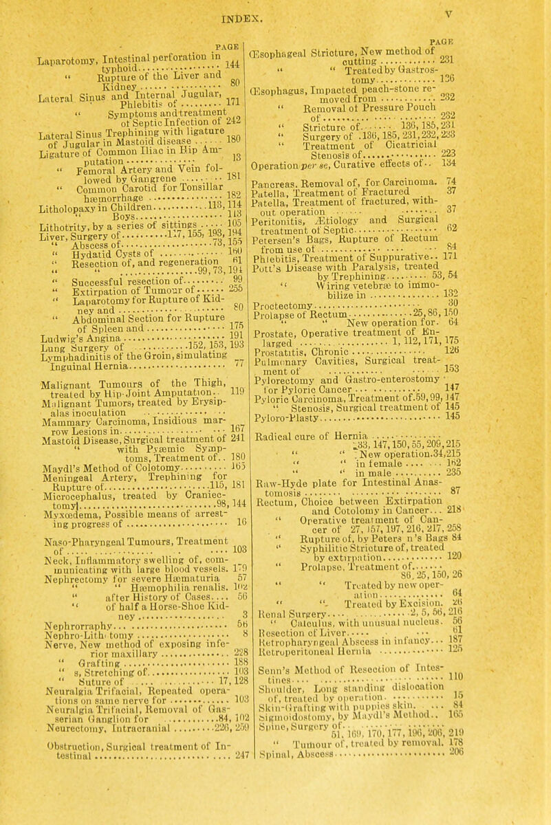 PAGE Laparotomy, Intestinal perforation in typhoid ■•• • '■^^ Rupture of the Liver and Kidney^ .......... Lateral Sinus and Internal Jugular, Phlebitis 01 '■'^  Symptoms and treatment ot Septic Infection ot 2ii Lateral Sinus Trephining with ligature of Jugular in JHastoid disease ...... 180 Ligature of Common Iliac in Hip Am- putation i- ,  Femoral Artery and Vein lol- lowed by Gangrene .• •■  Common Carotid for Tonsillar ha3morrh.age ■•• 18- Litholopaxy in Children urf, U4 *( Boys iio Lithotrity, by a series of sittings .. ■ • • 105 Liver, Surgery of 1-', 155, W3,194  Abscess of  Hydatid Cysts of ••••• W>  Resection of, and regenera^tion hi • •  99, (3, J9l  Successful resection of... ?9  Extirpation of Tumour of •• •;• • -00  Laparotomy for Rupture ot Kid- ney and ^^i y  Abdominal Section for Rupture of Spleen and IJ^ Ludwig's Angina \kh{<i icii Lung Surgery of ...........-iOj. ip'\ iJ'J Lymphadinitis of the Groin, simulating Inguinal Hernia  Malignant Tumours of the Thigh, treated by Hip-Joint Amputation.. 119 Miilignant Tumors, treated by Erysip- alas inoculation •• Mammary Carcinoma, Insidious mar- row Lesions in • •. ■ ■ • ■ Mastoid Disease, Surgical treatment ot ZiL  with P.vaamic Symp- toms, Treatment of.. 180 Maydl's Method of Colotomy Iti5 Meningeal Artery, Trephining for Rupture of ......115, 181 Microcephalus, treated by Craniec- tomy].. 98,144 My.xoedema, Possible means of arrest- ing progress of 1 PAGB (Esophageal Stricture, New method of cutting ^i-   Treated by Gastros- tomy 136 (Esophagus, Impacted peach-stone re- moved from -a^  Removal ot Pressure Pouch of 2o2  Stricture of. 130,185,231  Surgery of .180,185,231,232,21^3 Treatment of Cicatricial Stenosis of ■ 223 Operation-jjej- «e. Curative effects ot • • 134 74 37 37 84 171 Naso-Pharyngeal Tumours, Treatment of 103 Neck, Inflammatory swelling of, com- _ municating with large bloodvessels. I'O Nephrectomy for severe Ha3maturia 57   Hajmophilia renalis. I'/  after History of Cases.... 56  of half a Horse-Shoe Kid- ney 3 Nephrorraphy 50 Nephro-Lithi toniy o Nerve, New method of exposing info- ^ rior maxillary 228  Grafting 188  s. Stretching of 103  Suture of ... ...17,128 Neuralgia Trifacial, Repeated opera- tions on same nerve for 103 Neuralgia Trifacial, Removal of Gas- _ serian Ganglion for 84, 102 Neurectomy, Intracranial 220, 259 Obstruction, Surgical treatment of In- testinal 247 Pancreas. Removal of, for Carcinoma. Patella, Treatment of Fractured . Patella, Treatment of fractured, with- out operation Peritonitis, ^Etiology and Surgical treatment of Septic A'W.'' Petersen's Bags, Rupture ot Rectum from use of -■• ■ Phlebitis, Treatment of Suppurative- Putt's Disease with Paralysis, treated by Trephining 53, 54 '' W iring vetebra3 to immo- bilize in 132 Proctectomy. • 30 Prolapse of Rectum .a.Sb, inu   New operation ior. b4 Prostate, Operative treatment of En- larged L 112,171,175 Prostatitis, Chronic • • ■ ■ • 12o Pulmonary Cavities, Surgical treat- . ment of .... lo3 Pylorectomy and Gastro-enterostomy • for Pyloric Cancer 147 Pyloric Carcinoma, Treatment of.59,99, ]4(  Stenosis, Surgical treatment of 145 Pyloro-Plasty 145 Radical cure of Hernia ..... ■ • ■. ■ ■ • ■ • ;,33.147,150,55,209,215   ; New operation.34,215  in female I'i2  '' in male 235 Raw-Hyde plate for Intestinal Anas- ^ tomosis 8/ Rectum, Choice between E.xtirpation and Cotolomy in Cancer... 218  Operative treatment of Can- cer of 27, 157, 197, 216. 217, 258  Rupture of, by Peters n's Bags 81  Syphilitic Stricture of, treated by extirpation 120  Prolapse, Treatment of. ^„ 80, 25,150, 26   Treated by new oper- at ion 64 - Treated by Excision. ^0 Ucnal Surgery 2, 5,56,216  Calculus, with unusual nucleus, ob llesection cf Liver ■•• llotropharyngeal Abscess in infancy..- Retroperitoneal Hernia 61 187 125 Sonn's Method of Resection of Intes- tines • • —•,• Shoulder, Long slaiiding dislocation of, treated by ononition. Skin-Grafting with poppies skin ... Siginoidostoniy, by Maydl s Melliod.. Spine, surgery of. .^....-2^  Tumour of, treated by removal. 178 Spinal, Abscess 206 110 15 84 165