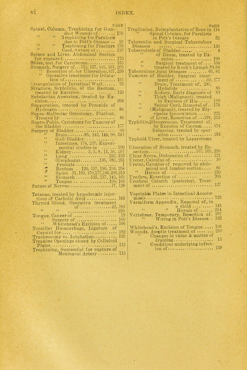 PAGE Spinal, Column, Trephining for Gun- slKit Wounds of 170 '' Irephining for Paralysis due to Pott's Disease .. 53 Trephining for Fracture 170 Cord, Suture ot 219 Spleen and Liver, Abdominal Section for ruptured 175 Stiles, test for Carcinoma 155 Stomach, Surgery of.. .)3j, 137, U5,161, 2f6 Kesection of, tor Ulceration. 137, 25(5 Operative treatment for Dilata- tion of 161 I itrangulalion of Intestinal AVall 76 Stri.cture, Syphilitic, of the Kectum, treated by Excision 120 Subclavian Aneurism, treated by Ex- cision 204 Suppuration, treated by Peroxide of Hydrogen ... 88 Suprii-Malleolar Osteotomy, Flatfoot, Treated by 48 Supra-Pubic, Cystotomy for Tumour of the Bladder 177 Surgery of Bladder 60 Brain 85,142, 144,98, 243 Giill-Bladder ' Intestines, 174, 247, Experi- mental studies in 100 Kidney 3, 5, 8, 11, 56, 207 Lung 152,153 ffisophagus 136, 186,231 Prostate 1 *; Rectum .. 120,157,196,2)6,258 Spine. 51,169,170,177,196,206,219 • Stomach 135,137,145,161 Tongue 106,166 Suture of Nerves 17, 128 Tetanus, treated by hypodermic injec- tions of Carbolic Acid 183 Thyroid Gland, Operative treatment of 42,183 250 Tongue, Cancer of 19 '' Surgery of 166 Whitehead's Excision of 106 Tonsillar Hasmorrhago, Ligature of Carotid for • • • • 182 Tracheotomy vs. Intubation 120 Trephine Openings closed by Celluloid Plates .115 Trephining, Successful for rupture of Meningeal Artery • 115 PAOR Trephinine, Reimplantation of Bone in 114 ■' Spinal Column, for Paralysis in Pott's I)i8ea.=e • 53 Tuberculin and Surgical Tuberculous Diseases 130 Tuberculosis of Bladder 4 of Ileum, treated by Ex- cision 199 Surgical treatment of ISO treated by Koch's Lymph.8'i,94 Tuberculous Joint Diseases 65, 81 Tumours of Bladder, Surgical treat- ment of 60,177 Brain, Treatment of, 245. ^Hydatids 85 Kidney, Early diagnosis of 83 Thigh (Malignant), treated by Excision of Hip llf Spinal'Cord, Removal of.. 178 (Malignant), treated by Ery- . sipelas Innoculation 221 of Liver, Resection of . • .194, 255 Typhlitis,o(Tanerenous, Treatment of, by Excision of Ca3eum 174 Relapsing, treated by oper- ation 234 , Typhoid Ulcer, treated by Laparotomy Ulceration of Stomach, treated by Re- section 1.37, 165,256 Ulnar Nerve, Dislocation of 121 Ureter, Calculus of 1 Ureter, Calculus of removed by abdo- minal and lumbar section 86 Hernia of 22(1 Urethra, Kesection of 2(.i5 Urethral Catarrh (posterior). Treat- ment of 127 Vegetable Plates in Intestinal Anasto- mosis ; • 123 Vermiform Appendix, Removal of, in a child 145 Hernia of 254 Vertebrae, Temporary. Resection of. If' Wiring in Pott's Disease-. 132 Whitehead's, B.xcision of Tongue 1(!6 Wounds, Aseptic treatment of 219 Changes in value & matter of draming 15 Conditions underlying infect- ion of 139