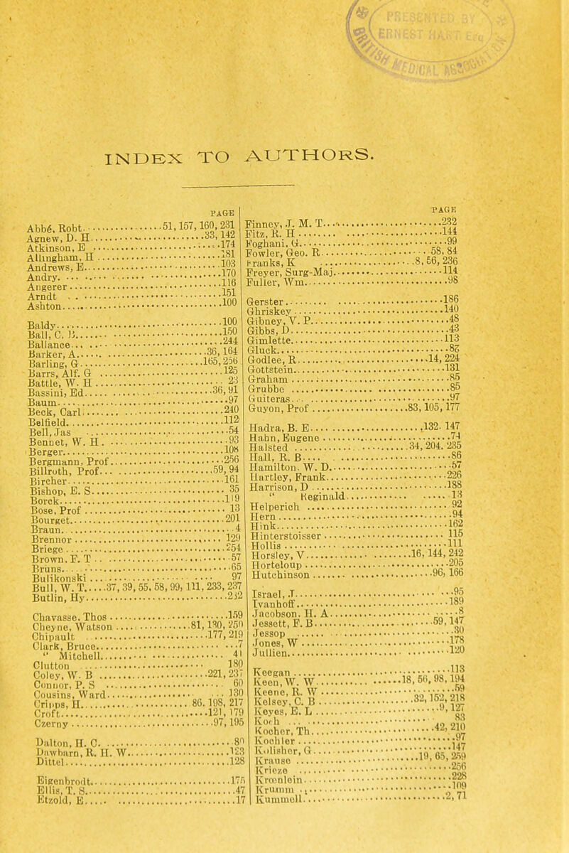 INDEX TO AUTHORS. PAGE Abb6.Robt. 51.157,160.231 Agnew.D.H .•••A }*l Atkinson, B Alhngham. H Andrews, E ^dry ::::::::}i6 151 ■ 100 Aiigerer Arndt Ashton. Baldy- .100 Ball, C.]5. Ballance Barker, A ■■B'l-T- Barling, a 1^5,2Db Barrs, Alf. G 12o Battle, W. H ■ • 2-^ BassinijEd 36,91 Baum -y/, Beck, Carl 2W Belfield ip Bell.Jas 54 Bennet, W. H. '93 Berger 10« Berginann, Prof 25b Billruth, Prof 59,94 Bircher 161 Bishop, E. S 35 Borck I'j^ Bose, Prof 13 Bourget 201 Braun. 4 Brennor 129 Briego ^54 Brown, F.T 57 Bruns ' 65 BuHkonski • • • • „ „§I Bull. W. T 37, 39, 55. 58,99, 111, 233, 237 Butlin, Hy 232 Chavasse. Thos 'V^? Cheyne, Watson 81, ISO. ^50 Chipault 177,219 Clark, Bruce ' '• Mitchell 41 Glutton ISO Coley. \V. B 221,23, Connor, P. .S 60 Cousins. Ward •• 130 Cripps, II 86.198, 217 Croft.: 121,170 Czerny 97,195 81 V2^ 128 PAGR Finney, .T.M.T... 2-32 Pitz.R. H 144 Koghani.G •■•99 Fowler, Geo. R ^58. 84 hranks.K 8.66,236 Freyer, Surg-Maj llj Fuller, Wm 98 Gerster • 186 Ghriskey 140 Gibney.V. P 48 Gibbs.U -43 Gimlette 113 Gluck oS Godlee.R 14,224 Gottstein 131 Graham ; ^5 Grubbo 85 Guiteras. • -^^ Guyon, Prof 83,105,177 Iladra.B. E .132.147 Hahn, Eugene • 74 HaLsted 34,204.235 Hall. R. B 86 Hamilton. W. D -5' Hartley, Frank 226 Harrison, D '88  Reginald W Helperich 92 Hern -94 Hink 162 Hinterstoisser li? HoUis ;v-;;ry.o HorSley.V 16Aii,m Horteloup irt Hutchinson 96, 166 Israel, .T •9;; Ivanhoff 189 .Jacobson. H, A .lessett, P.B 59.147 .lessop .fones, W 178 Jullien l-^*^ Balton, II. C iJiiwbarn.R. H. W Ditiel BIgonbrodt 175 Ellis, T. S 47 Etzold, B 17 Koegan Keon.W. W. Keeno, R. W Kolsey. C. B iCeyos, E. L . Ivo'li 113 ..18,5(1, 98.194 S9 .....32,152,218 9,127 83 Kochcr.Th...'. .*..•'■■• •*2'210 Kooliler '.■'.■.'.'.'.■...'.',ifl,65V2.59 Kt)lishor, G Kniuso Kriczo Krocnioin.. Kruinm .f Kummoll.. .256 ..228 -.109 .2,71