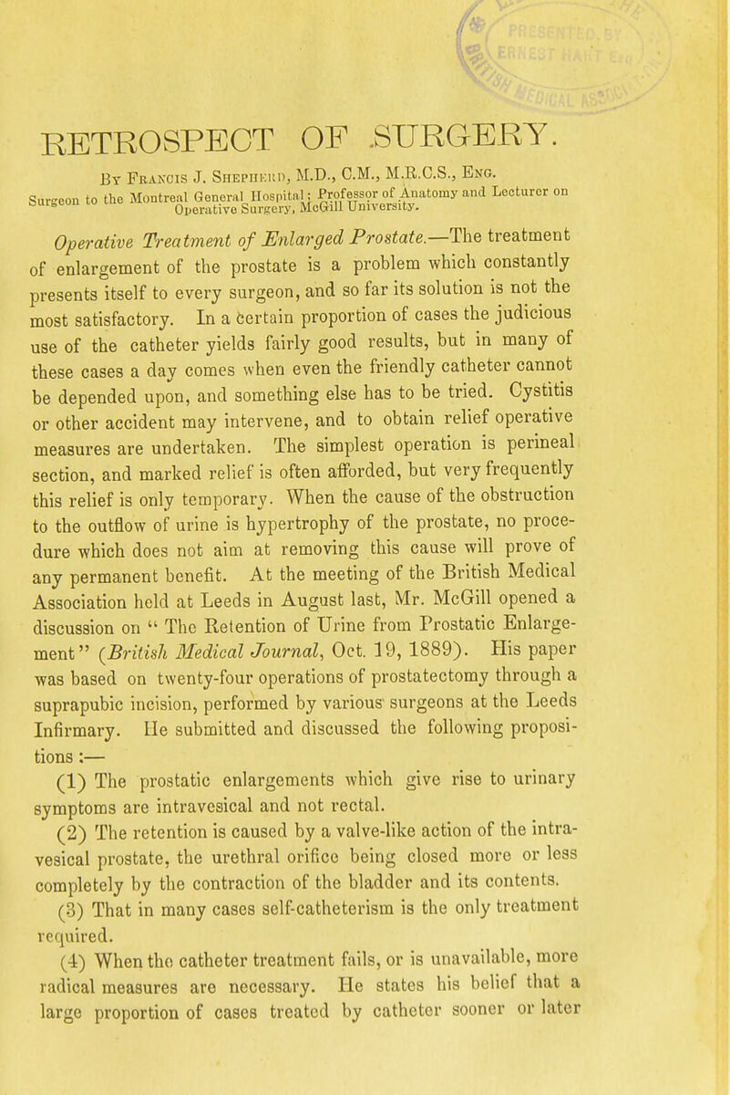 RETROSPECT OF .SURGERY. By Frakcis J. SHEpnicun, M.D., CM., M.R.C.S., Eng. Sui-eou to the Montreal General Hospital ; ProfessOT of Anatomy and Lecturer on csuueou lo uiK, Operative Surgery. McGilI University. Operative Treatment of Unlarged Prostate—The treatment of enlargement of the prostate is a problem which constantly presents itself to every surgeon, and so far its solution is not the most satisfactory. In a certain proportion of cases the judicious use of the catheter yields fairly good results, but in many of these cases a day comes when even the friendly catheter cannot be depended upon, and something else has to be tried. Cystitis or other accident may intervene, and to obtain relief operative measures are undertaken. The simplest operation is perineal section, and marked relief is often afforded, but very frequently this relief is only temporary. When the cause of the obstruction to the outflow of urine is hypertrophy of the prostate, no proce- dure which does not aim at removing this cause will prove of any permanent benefit. At the meeting of the British Medical Association held at Leeds in August last, Mr. McGill opened a discussion on  The Retention of Urine from Prostatic Enlarge- ment {British Bledical Journal, Oct. 19, 1889). His paper was based on twenty-four operations of prostatectomy through a suprapubic incision, performed by various' surgeons at the Leeds Infirmary, lie submitted and discussed the following proposi- tions :— (1) The prostatic enlargements which give rise to urinary symptoms are intravesical and not rectal. (2) The retention is caused by a valve-like action of the intra- vesical prostate, the urethral orifice being closed more or less completely by the contraction of the bladder and its contents. (3) That in many cases self-catheterism is the only treatment required. (4) When the catheter treatment fails, or is unavailable, more radical measures are necessary. He states his belief that a large proportion of cases treated by catheter sooner or later