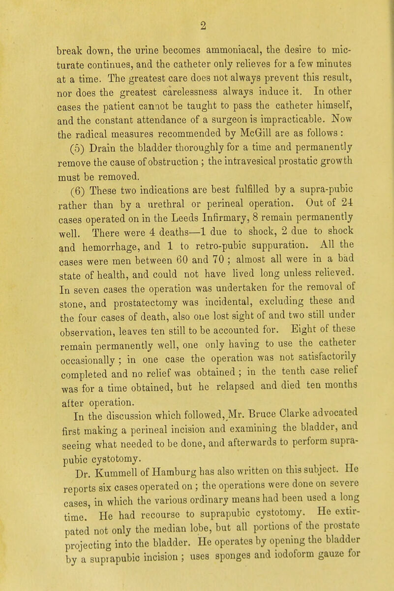 break down, the urine becomes ammoniacal, the desire to mic- turate continues, and the catheter only relieves for a few minutes at a time. The greatest care does not always prevent this result, nor does the greatest carelessness always induce it. In other cases the patient cannot be taught to pass the catheter himself, and the constant attendance of a surgeon is impracticable. Now the radical measures recommended by McGill are as follows: (5) Drain the bladder thoroughly for a time and permanently remove the cause of obstruction ; the intravesical prostatic growth must be removed. (6) These two indications are best fulfilled by a supra-pubic rather than by a urethral or perineal operation. Out of 2-4 cases operated on in the Leeds Infirmary, 8 remain permanently well. There were 4 deaths—1 due to shock, 2 due to shock and hemorrhage, and 1 to retro-pubic suppuration. All the cases were men between 60 and 70 ; almost all were in a bad state of health, and could not have lived long unless relieved. In seven cases the operation was undertaken for the removal of stone, and prostatectomy was incidental, excluding these and the four cases of death, also one lost sight of and two still under observation, leaves ten still to be accounted for. Eight of these remain permanently well, one only having to use the catheter occasionally ; in one case the operation was not satisfactorily completed and no relief was obtained ; in the tenth case relief was for a time obtained, but he relapsed and died ten months alter operation. In the discussion which followed, Mr. Bruce Clarke advocated first making a perineal incision and examining the bladder, and seeing what needed to be done, and afterwards to perform supra- pubic cystotomy. Dr. Kummell of Hamburg has also written on this subject. He reports six cases operated on; the operations were done on severe cases in which the various ordinary means had been used a long time.' He had recourse to suprapubic cystotomy. He extir- pated not only the median lobe, but all portions of the prostate projecting into the bladder. He operates by opening the bladder by a supiapubic incision ; uses sponges and iodoform gauze for