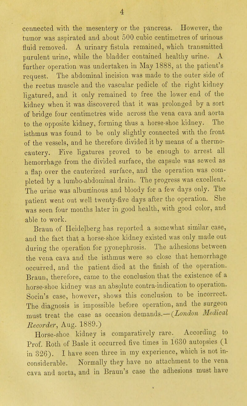 cerinected with the mesentery or the pancreas. However, the tumor was aspirated and about 500 cubic centimetres of urinous fluid removed. A urinary fistula remained, which transmitted purulent urine, while the bladder contained healthy urine. A further operation was undertaken in May 1888, at the patient's request. The abdominal incision was made to the outer side of the rectus muscle and the vascular pedicle of the right kidney ligatured, and it only remained to free the lower end of the kidney when it was discovered that it was prolonged by a sort of bridge four centimetres wide across the vena cava and aorta to the opposite kidney, forming thus a horse-shoe kidney. The isthmus was found to be only slightly connected with the front of the vessels, and he therefore divided it by means of a thermo- cautery. Five ligatures proved to be enough to arrest all hemorrhage from the divided surface, the capsule was sewed as a flap over the cauterized surface, and the operation was com- pleted by a lumbo-abdominal drain. The progress was excellent. The urine was albuniiinous and bloody for a few days only. The patient went out well twenty-five days after the operation. She was seen four months later in good health, with good color, and able to work. Braun of Heidelberg has reported a somewhat similar case, and the fact that a horse-shoe kidney existed was only made out during the operation for pyonephrosis. The adhesions between the vena cava and the isthmus were so close that hemorrhage occurred, and the patient died at the finish of the operation. Braun, therefore, came to the conclusion that the existence of a horse-shoe kidney was an absolute contra-indication to operation. Socin's case, however, shows this conclusion to be incorrect. The diagnosis is impossible before operation, and the surgeon must treat the case as occasion demands.—(Xonrfon Medical Recorder, Aug. 1889.) Horse-shoe kidney is comparatively rare. According to Prof. Koth of Basle it occurred five times in 1630 autopsies (1 in 326). I have seen three in my experience, which is not in- considerable. Normally they have no attachment to the vena cava and aorta, and in Braun's case the adhesions must have