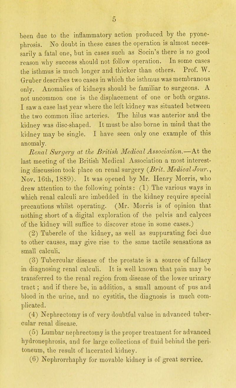 been due to the inflammatory action produced by the pyone- phrosis. No doubt in these cases the operation is almost neces- sarily a fatal one, but in cases such as Socin's there is no good reason why success should not follow operation. In some cases the isthmus is much longer and thicker than others. Prof. W. Gruber describes two cases in which the isthmus was membranous only. Anomalies of kidneys should be familiar to surgeons. A not uncommon one is the displacement of one or both organs. I saw a case last year where the left kidney was situated between the two common iliac arteries. The hilus was anterior and the kidney was disc-shaped. It must be also borne in mind that the kidney may be single. I have seen only one example of this anomaly. Renal Surgery at the British Medical Association.—At the last meeting of the British Medical Association a most interest- ing discussion took place on renal surgery {Brit. MedicalJour., Nov. 16th, 1889). It was opened by Mr. Henry Morris, who drew attention to the following points: (1) The various ways in which renal calculi are imbedded in the kidney require special precautions whilst operating. (Mr. Morris is of opinion that nothing short of a digital exploration of the pelvis and calyces of the kidney will suflSce to discover stone in some cases.) (2) Tubercle of the kidney, as well as suppurating foci due to other causes, may give rise to the same tactile sensations as small calculi, (3) Tubercular disease of the prostate is a source of fallacy in diagnosing renal calculi. It is well known that pain may be transferred to the renal region from disease of the lower urinary tract; and if there be, in addition, a small amount of pus and blood in the urine, and no cystitis, the diagnosis is much com- plicated. (4) Nephrectomy is of very doubtful value in advanced tuber- cular renal disease. (5) Lumbar nephrectomy is the proper treatment for advanced hydronephrosis, and for large collections of fluid behind the peri- toneum, the result of lacerated kidney. (6) Nephrorrhaphy for movable kidney is of great service.