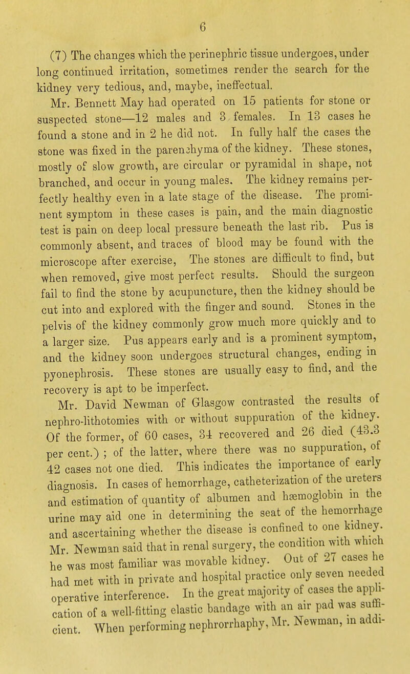 (7) The changes which the perinephric tissue undergoes, under long continued irritation, sometimes render the search for the kidney very tedious, and, maybe, ineffectual. Mr. Bennett May had operated on 15 patients for stone or suspected stone—12 males and 3 females. In 13 cases he found a stone and in 2 he did not. In fully half the cases the stone was fixed in the parenchyma of the kidney. These stones, mostly of slow growth, are circular or pyramidal in shape, not branched, and occur in young males. The kidney remains per- fectly healthy even in a late stage of the disease. The promi- nent symptom in these cases is pain, and the main diagnostic test is pain on deep local pressure beneath the last rib. Pus is commonly absent, and traces of blood may be found with the microscope after exercise. The stones are difficult to find, but when removed, give most perfect results. Should the surgeon fail to find the stone by acupuncture, then the kidney should be cut into and explored with the finger and sound. Stones in the pelvis of the kidney commonly grow much more quickly and to a larger size. Pus appears early and is a prominent symptom, and the kidney soon undergoes structural changes, ending in pyonephrosis. These stones are usually easy to find, and the recovery is apt to be imperfect. Mr. David Newman of Glasgow contrasted the results of nephro-lithotomies with or without suppuration of the kidney. Of the former, of 60 cases, 31 recovered and 26 died (43.3 per cent.) ; of the latter, where there was no suppuration, of 42 cases not one died. This indicates the importance of early diagnosis. In cases of hemorrhage, catheterization of the ureters and^estimationof quantity of albumen and haemoglobin in the urine may aid one in determining the seat of the hemorrhage and ascertaining whether the disease is confined to one kidney. Mr Newman said that in renal surgery, the condition with which he was most familiar was movable kidney. Out of 27 cases he had met with in private and hospital practice only seven needed operative interference. In the great majority of cases the appli- cation of a well-fitting elastic bandage with an air pad was suffi- cient When performing nephrorrhaphy, Mr. Newman, in addi-